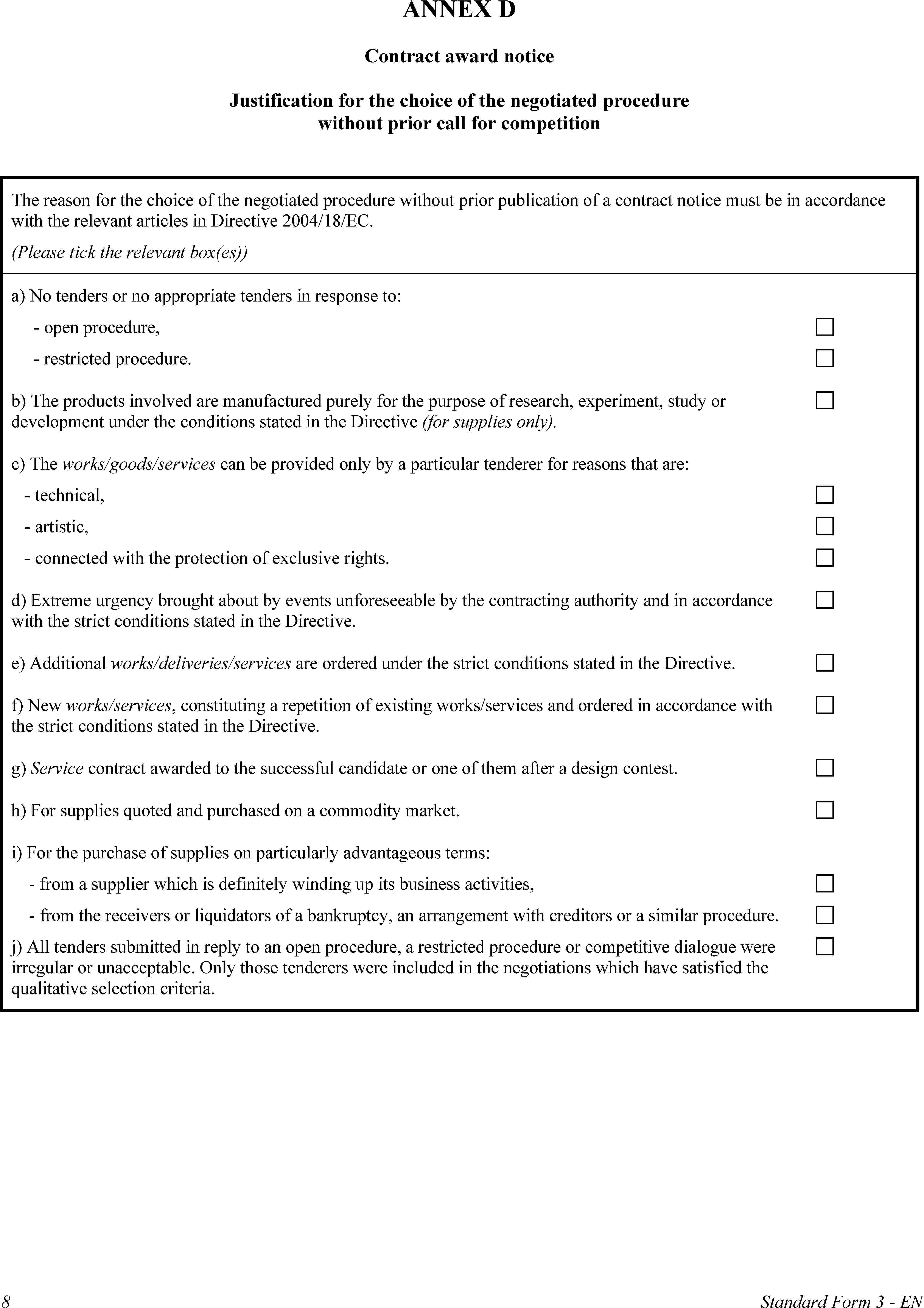 ANNEX DContract award noticeJustification for the choice of the negotiated procedure without prior call for competitionThe reason for the choice of the negotiated procedure without prior publication of a contract notice must be in accordance with the relevant articles in Directive 2004/18/EC.(Please tick the relevant box(es))a) No tenders or no appropriate tenders in response to:open procedure,restricted procedure.b) The products involved are manufactured purely for the purpose of research, experiment, study or development under the conditions stated in the Directive (for supplies only).c) The works/goods/services can be provided only by a particular tenderer for reasons that are:technical,artistic,connected with the protection of exclusive rights.d) Extreme urgency brought about by events unforeseeable by the contracting authority and in accordance with the strict conditions stated in the Directive.e) Additional works/deliveries/services are ordered under the strict conditions stated in the Directive.f) New works/services, constituting a repetition of existing works/services and ordered in accordance with the strict conditions stated in the Directive.g) Service contract awarded to the successful candidate or one of them after a design contest.h) For supplies quoted and purchased on a commodity market.i) For the purchase of supplies on particularly advantageous terms:from a supplier which is definitely winding up its business activities,from the receivers or liquidators of a bankruptcy, an arrangement with creditors or a similar procedure.j) All tenders submitted in reply to an open procedure, a restricted procedure or competitive dialogue were irregular or unacceptable. Only those tenderers were included in the negotiations which have satisfied the qualitative selection criteria.8Standard Form 3 - EN