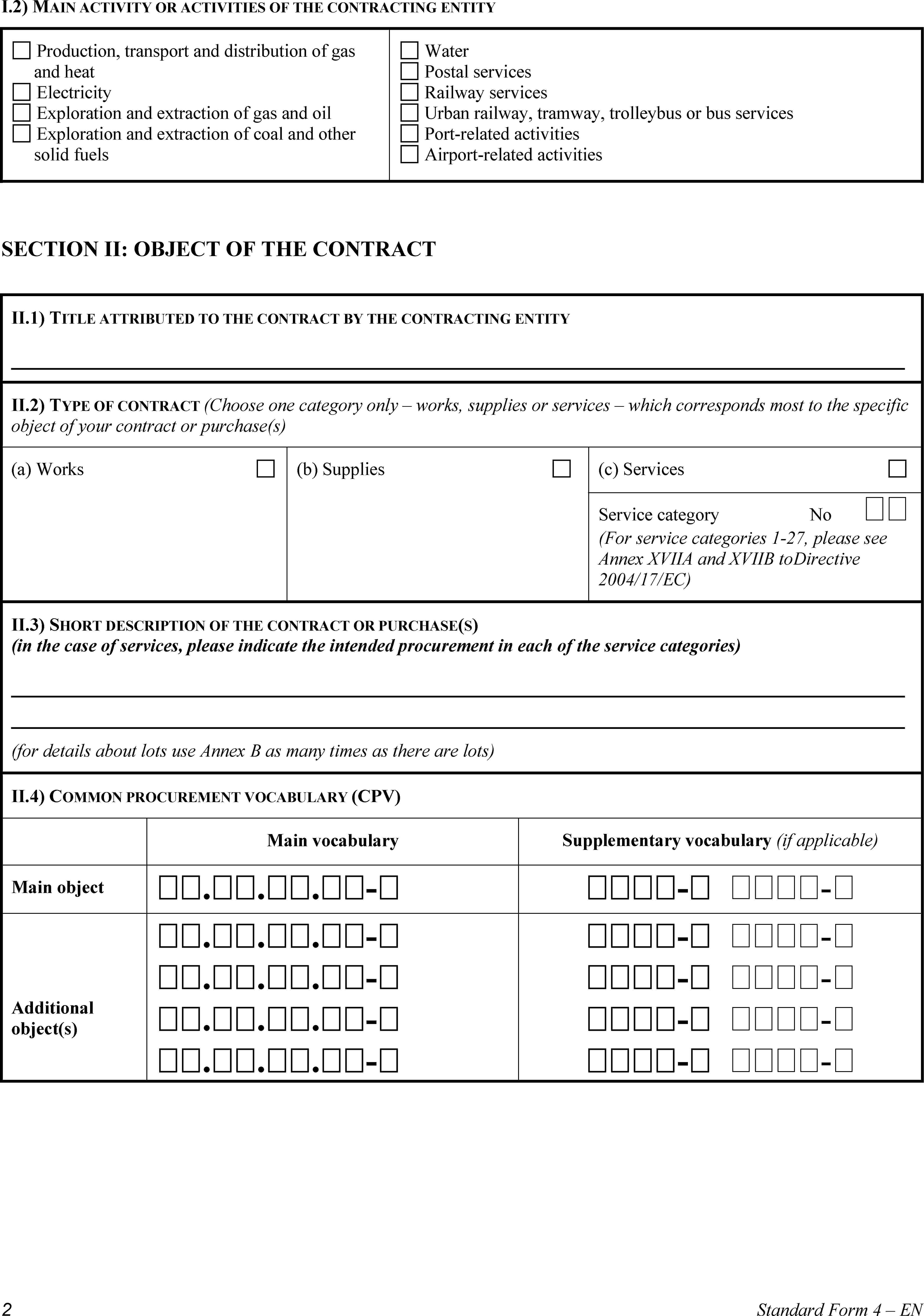 I.2) MAIN ACTIVITY OR ACTIVITIES OF THE CONTRACTING ENTITYProduction, transport and distribution of gas and heatElectricityExploration and extraction of gas and oilExploration and extraction of coal and other solid fuelsWaterPostal servicesRailway servicesUrban railway, tramway, trolleybus or bus servicesPort-related activitiesAirport-related activitiesSECTION II: OBJECT OF THE CONTRACTII.1) TITLE ATTRIBUTED TO THE CONTRACT BY THE CONTRACTING ENTITYII.2) TYPE OF CONTRACT (Choose one category only – works, supplies or services – which corresponds most to the specific object of your contract or purchase(s)(a) Works(b) Supplies(c) ServicesService categoryNo (For service categories 1-27, please see Annex XVIIA and XVIIB toDirective 2004/17/EC)II.3) SHORT DESCRIPTION OF THE CONTRACT OR PURCHASE(S) (in the case of services, please indicate the intended procurement in each of the service categories)(for details about lots use Annex B as many times as there are lots)II.4) COMMON PROCUREMENT VOCABULARY (CPV)Main vocabularySupplementary vocabulary (if applicable)Main object...-- -Additional object(s)...-...-...-...-- -- -- -- -2Standard Form 4 – EN