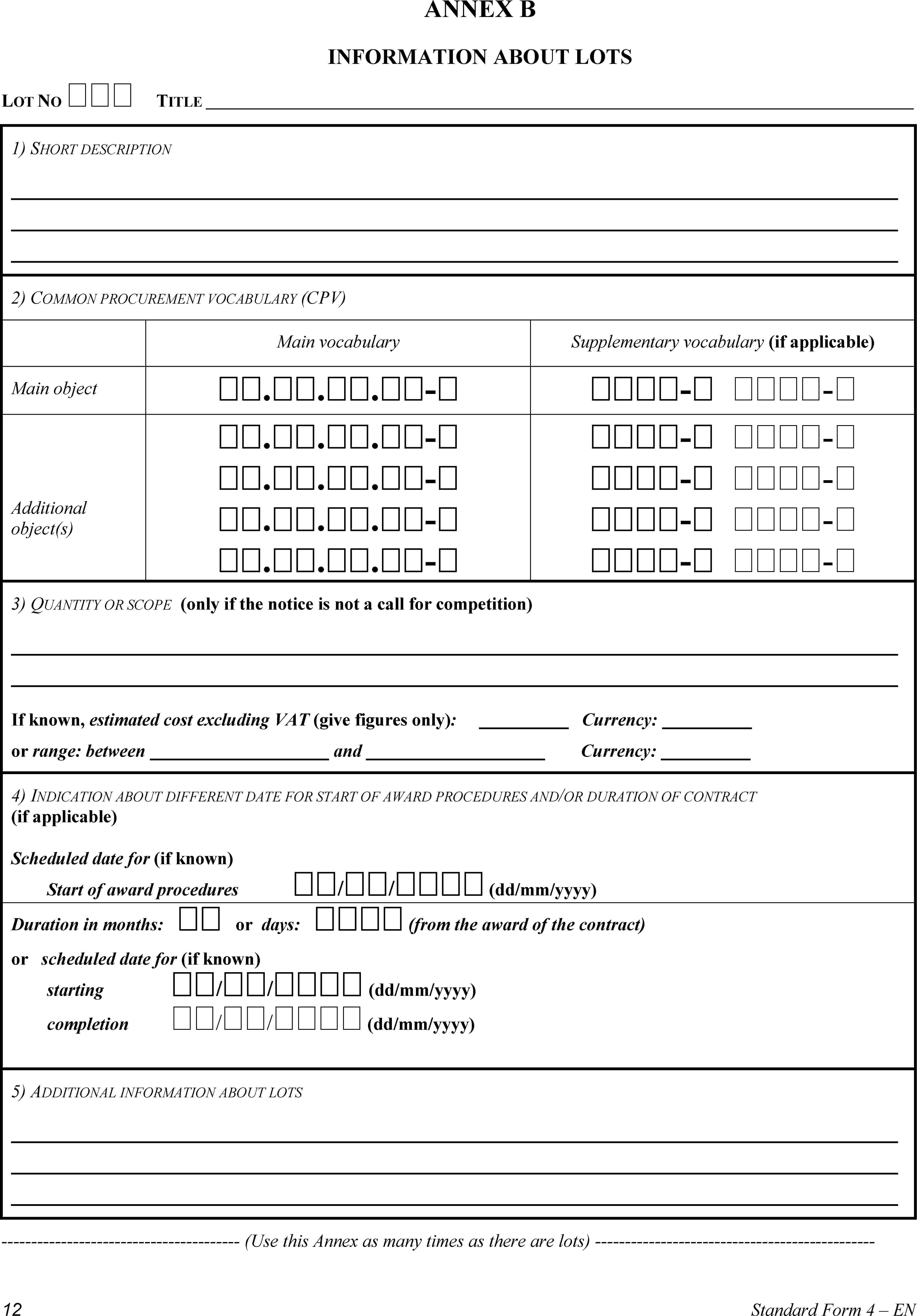 ANNEX BINFORMATION ABOUT LOTSLOT NO TITLE1) SHORT DESCRIPTION2) COMMON PROCUREMENT VOCABULARY (CPV)Main vocabularySupplementary vocabulary (if applicable)Main object...-- -Additional object(s)...-...-...-...-- -- -- -- -3) QUANTITY OR SCOPE (only if the notice is not a call for competition)If known, estimated cost excluding VAT (give figures only): Currency:or range: between and Currency:4) INDICATION ABOUT DIFFERENT DATE FOR START OF AWARD PROCEDURES AND/OR DURATION OF CONTRACT (if applicable)Scheduled date for (if known)Start of award procedures // (dd/mm/yyyy)Duration in months:  or days:  (from the award of the contract)or scheduled date for (if known)starting // (dd/mm/yyyy)completion // (dd/mm/yyyy)5) ADDITIONAL INFORMATION ABOUT LOTS(Use this Annex as many times as there are lots)12Standard Form 4 – EN