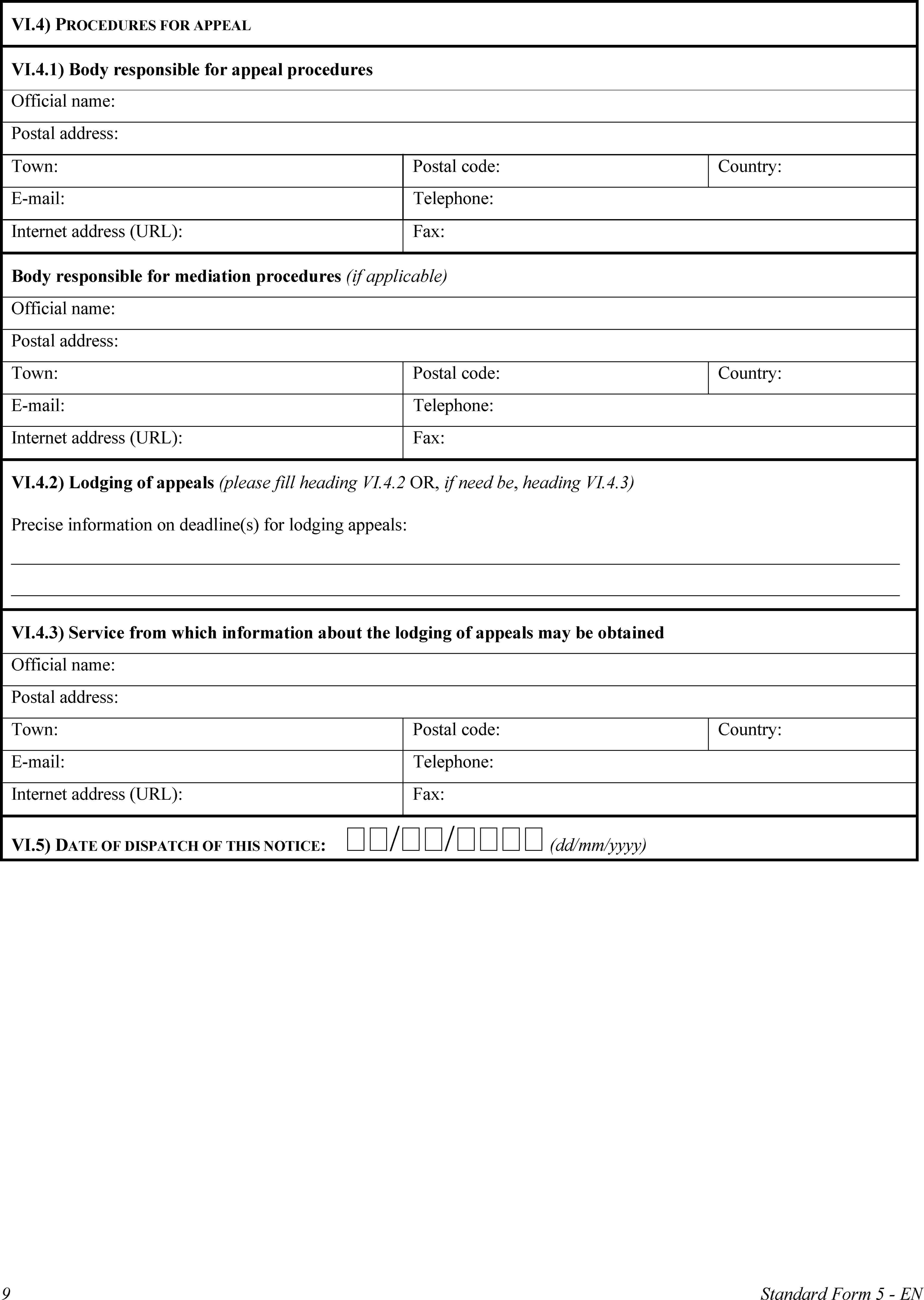 VI.4) PROCEDURES FOR APPEALVI.4.1) Body responsible for appeal proceduresOfficial name:Postal address:Town:Postal code:Country:E-mail:Telephone:Internet address (URL):Fax:Body responsible for mediation procedures (if applicable)Official name:Postal address:Town:Postal code:Country:E-mail:Telephone:Internet address (URL):Fax:VI.4.2) Lodging of appeals (please fill heading VI.4.2 OR, if need be, heading VI.4.3)Precise information on deadline(s) for lodging appeals:VI.4.3) Service from which information about the lodging of appeals may be obtainedOfficial name:Postal address:Town:Postal code:Country:E-mail:Telephone:Internet address (URL):Fax:VI.5) DATE OF DISPATCH OF THIS NOTICE: // (dd/mm/yyyy)9Standard Form 5 - EN