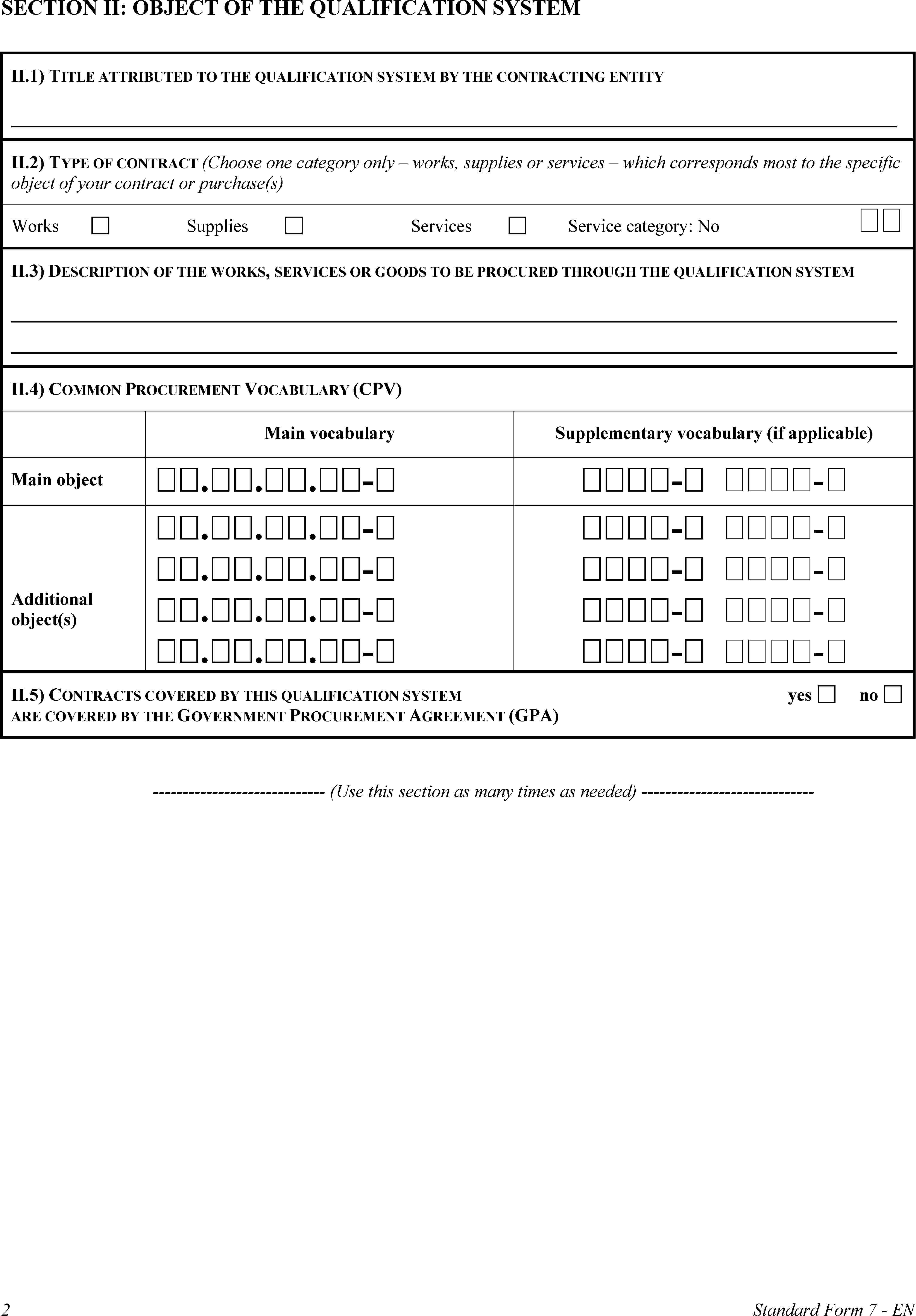 SECTION II: OBJECT OF THE QUALIFICATION SYSTEMII.1) TITLE ATTRIBUTED TO THE QUALIFICATION SYSTEM BY THE CONTRACTING ENTITYII.2) TYPE OF CONTRACT (Choose one category only – works, supplies or services – which corresponds most to the specific object of your contract or purchase(s)WorksSuppliesServicesService category: No II.3) DESCRIPTION OF THE WORKS, SERVICES OR GOODS TO BE PROCURED THROUGH THE QUALIFICATION SYSTEMII.4) COMMON PROCUREMENT VOCABULARY (CPV)Main vocabularySupplementary vocabulary (if applicable)Main object...-- -Additional object(s)...-...-...-...-- -- -- -- -II.5) CONTRACTS COVERED BY THIS QUALIFICATION SYSTEM ARE COVERED BY THE GOVERNMENT PROCUREMENT AGREEMENT (GPA)yesno(Use this section as many times as needed)2Standard Form 7 - EN