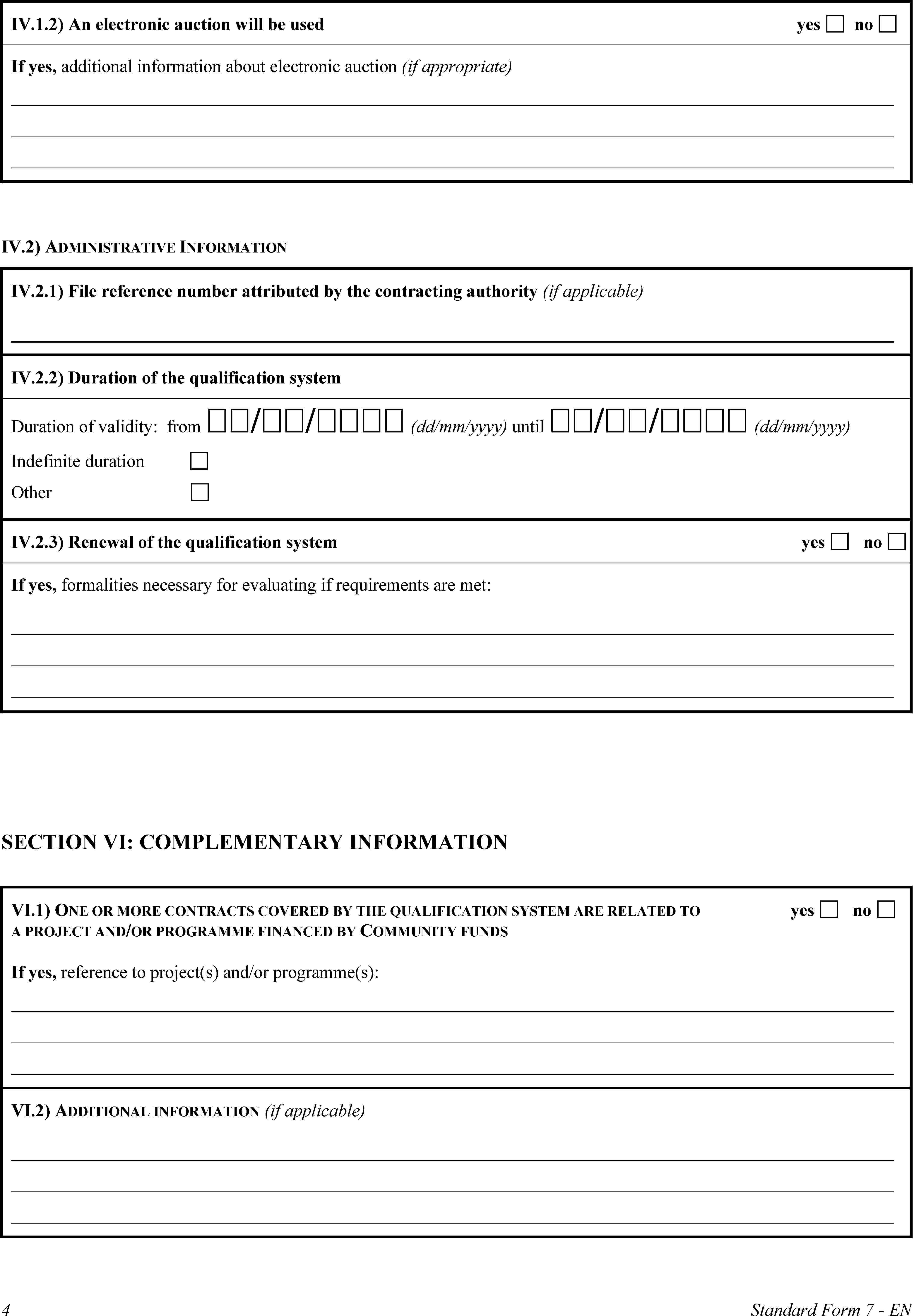 IV.1.2) An electronic auction will be usedyesnoIf yes, additional information about electronic auction (if appropriate)IV.2) ADMINISTRATIVE INFORMATIONIV.2.1) File reference number attributed by the contracting authority (if applicable)IV.2.2) Duration of the qualification systemDuration of validity: from // (dd/mm/yyyy) until // (dd/mm/yyyy)Indefinite durationOtherIV.2.3) Renewal of the qualification systemyesnoIf yes, formalities necessary for evaluating if requirements are met:SECTION VI: COMPLEMENTARY INFORMATIONVI.1) ONE OR MORE CONTRACTS COVERED BY THE QUALIFICATION SYSTEM ARE RELATED TO A PROJECT AND/OR PROGRAMME FINANCED BY COMMUNITY FUNDSyesnoIf yes, reference to project(s) and/or programme(s):VI.2) ADDITIONAL INFORMATION (if applicable)4Standard Form 7 - EN