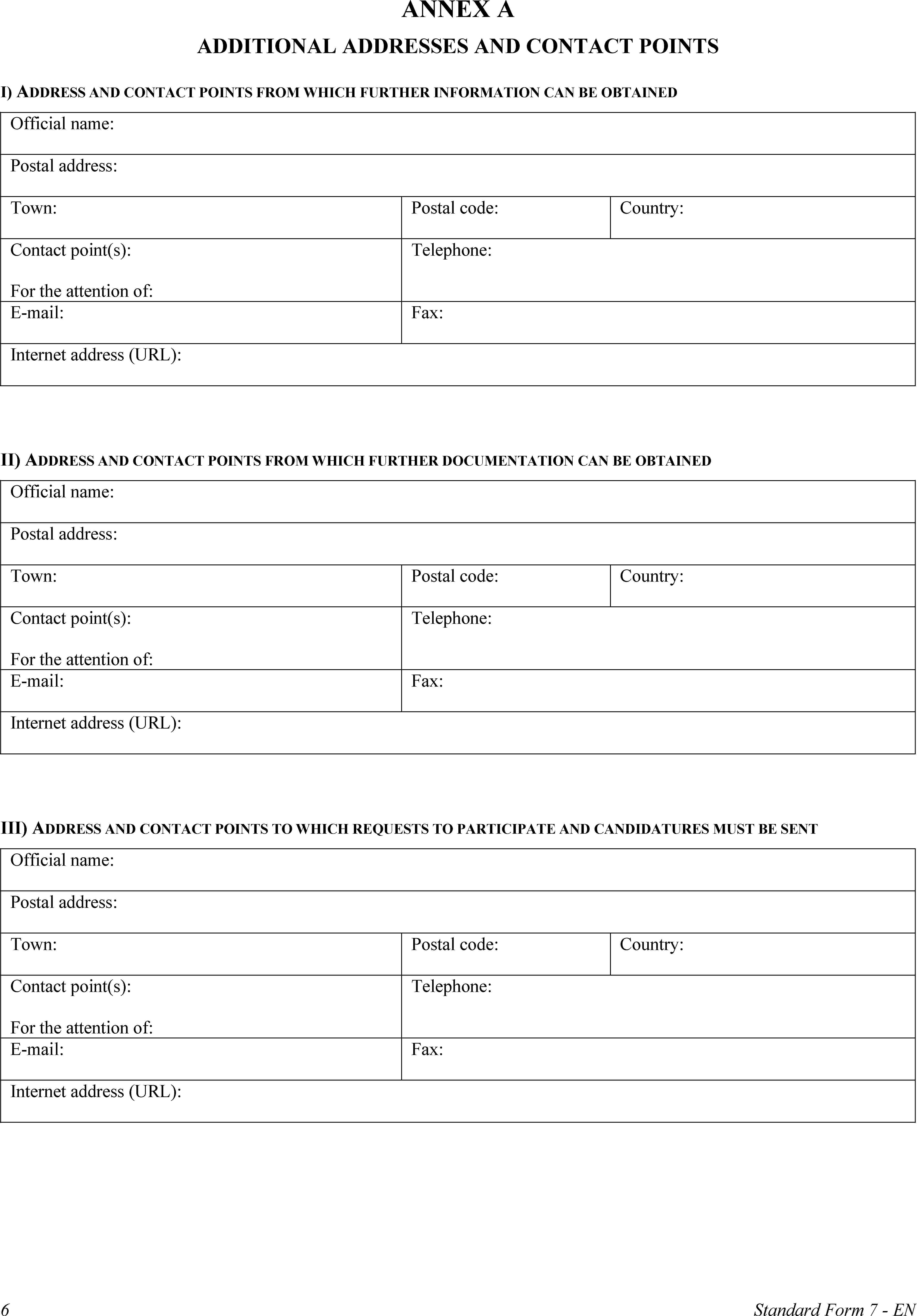 ANNEX AADDITIONAL ADDRESSES AND CONTACT POINTSI) ADDRESS AND CONTACT POINTS FROM WHICH FURTHER INFORMATION CAN BE OBTAINEDOfficial name:Postal address:Town:Postal code:Country:Contact point(s):For the attention of:Telephone:E-mail:Fax:Internet address (URL):II) ADDRESS AND CONTACT POINTS FROM WHICH FURTHER DOCUMENTATION CAN BE OBTAINEDOfficial name:Postal address:Town:Postal code:Country:Contact point(s):For the attention of:Telephone:E-mail:Fax:Internet address (URL):III) ADDRESS AND CONTACT POINTS TO WHICH REQUESTS TO PARTICIPATE AND CANDIDATURES MUST BE SENTOfficial name:Postal address:Town:Postal code:Country:Contact point(s):For the attention of:Telephone:E-mail:Fax:Internet address (URL):6Standard Form 7 - EN