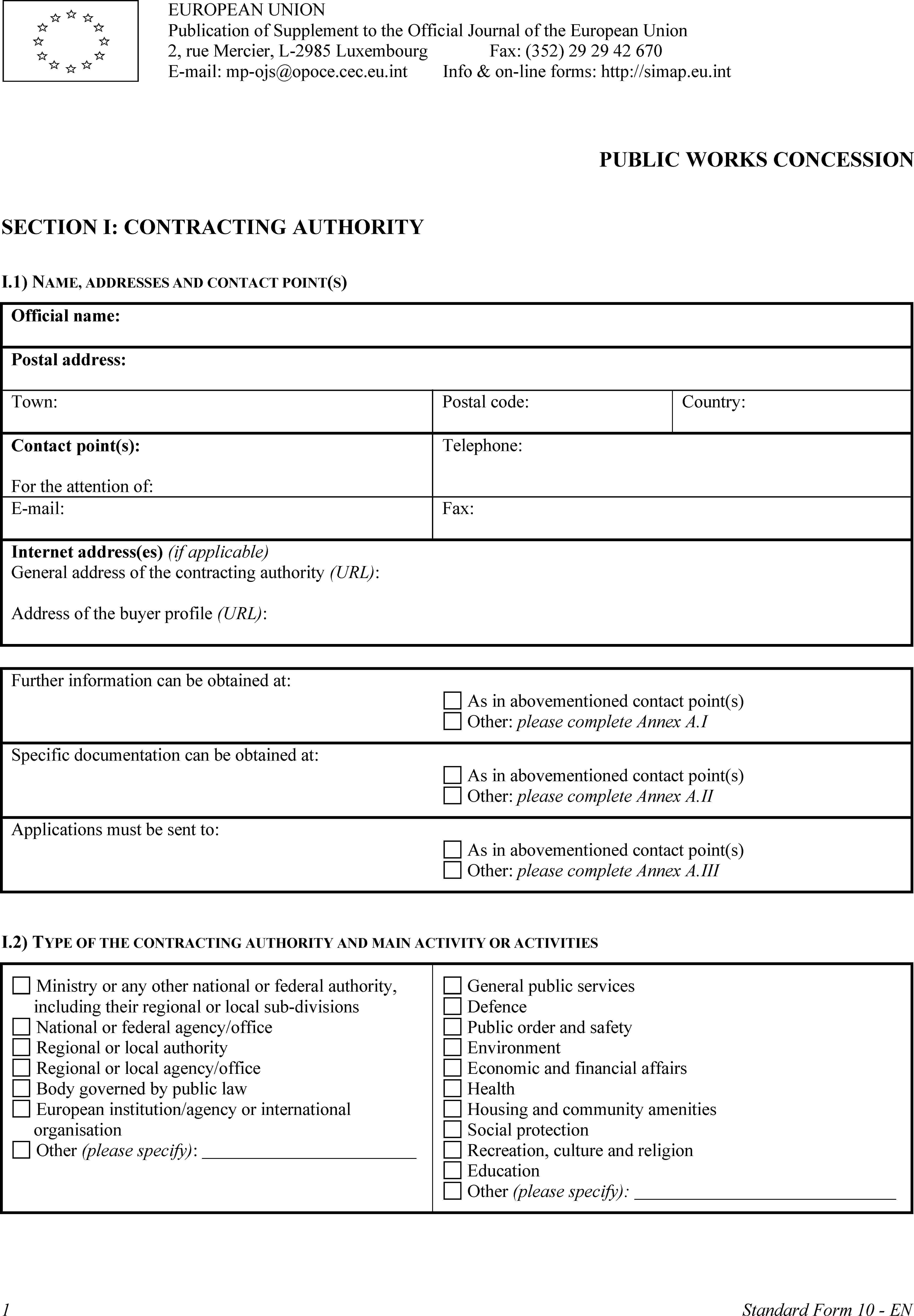 EUROPEAN UNIONPublication of Supplement to the Official Journal of the European Union2, rue Mercier, L-2985 LuxembourgE-mail: mp-ojs@opoce.cec.eu.intFax: (352) 29 29 42 670Info & on-line forms: http://simap.eu.intPUBLIC WORKS CONCESSIONSECTION I: CONTRACTING AUTHORITYI.1) NAME, ADDRESSES AND CONTACT POINT(S)Official name:Postal address:Town:Postal code:Country:Contact point(s):For the attention of:Telephone:E-mail:Fax:Internet address(es) (if applicable)General address of the contracting authority (URL):Address of the buyer profile (URL):Further information can be obtained at:As in abovementioned contact point(s)Other: please complete Annex A.ISpecific documentation can be obtained at:As in abovementioned contact point(s)Other: please complete Annex A.IIApplications must be sent to:As in abovementioned contact point(s)Other: please complete Annex A. IIII.2) TYPE OF THE CONTRACTING AUTHORITY AND MAIN ACTIVITY OR ACTIVITIESMinistry or any other national or federal authority, including their regional or local sub-divisionsNational or federal agency/officeRegional or local authorityRegional or local agency/officeBody governed by public lawEuropean institution/agency or international organisationOther (please specify):General public servicesDefencePublic order and safetyEnvironmentEconomic and financial affairsHealthHousing and community amenitiesSocial protectionRecreation, culture and religionEducationOther (please specify):1Standard Form 10 - EN