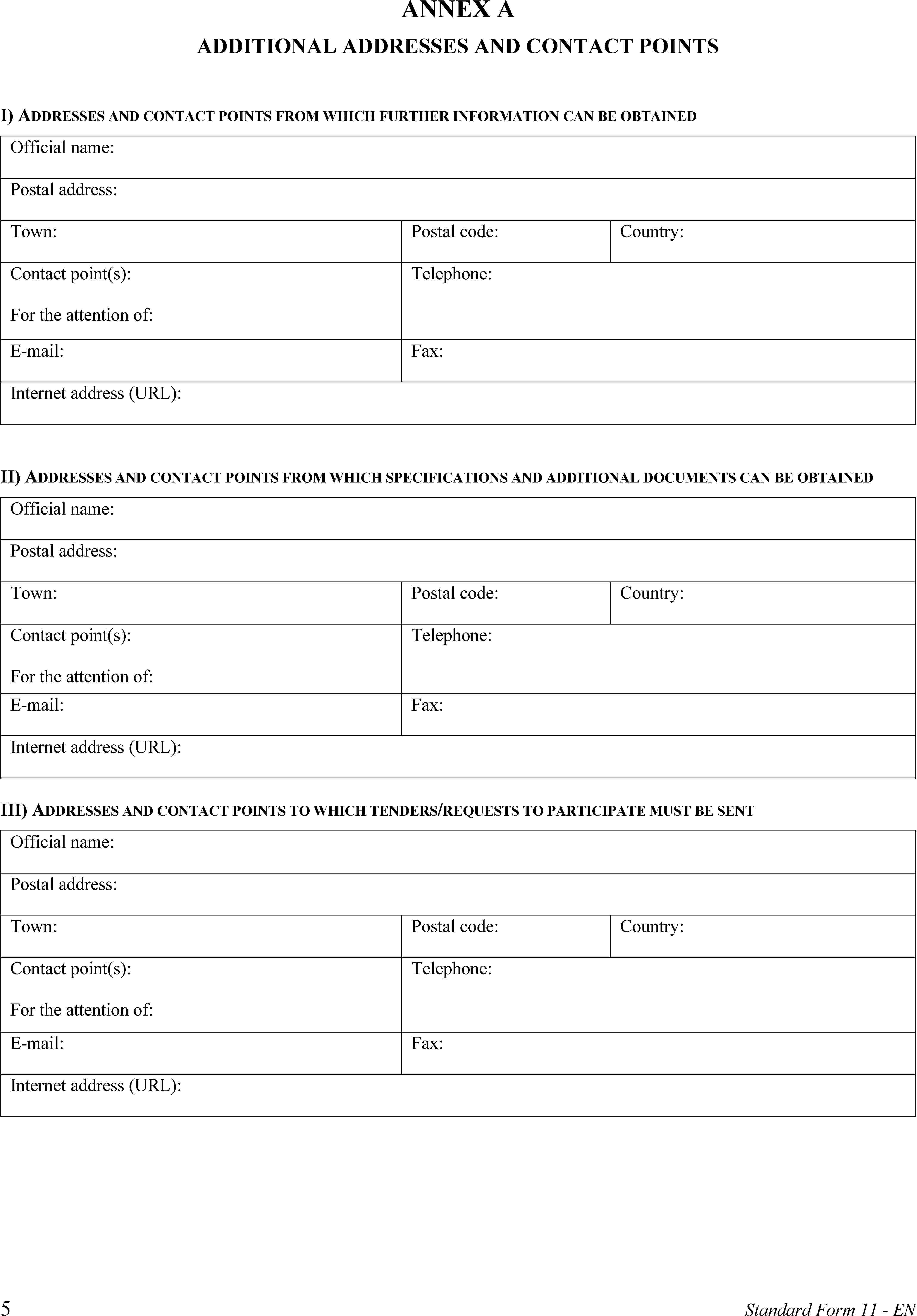 ANNEX AADDITIONAL ADDRESSES AND CONTACT POINTSI) ADDRESSES AND CONTACT POINTS FROM WHICH FURTHER INFORMATION CAN BE OBTAINEDOfficial name:Postal address:Town:Postal code:Country:Contact point(s):For the attention of:Telephone:E-mail:Fax:Internet address (URL):II) ADDRESSES AND CONTACT POINTS FROM WHICH SPECIFICATIONS AND ADDITIONAL DOCUMENTS CAN BE OBTAINEDOfficial name:Postal address:Town:Postal code:Country:Contact point(s):For the attention of:Telephone:E-mail:Fax:Internet address (URL):III) ADDRESSES AND CONTACT POINTS TO WHICH TENDERS/REQUESTS TO PARTICIPATE MUST BE SENTOfficial name:Postal address:Town:Postal code:Country:Contact point(s):For the attention of:Telephone:E-mail:Fax:Internet address (URL):5Standard Form 11 - EN