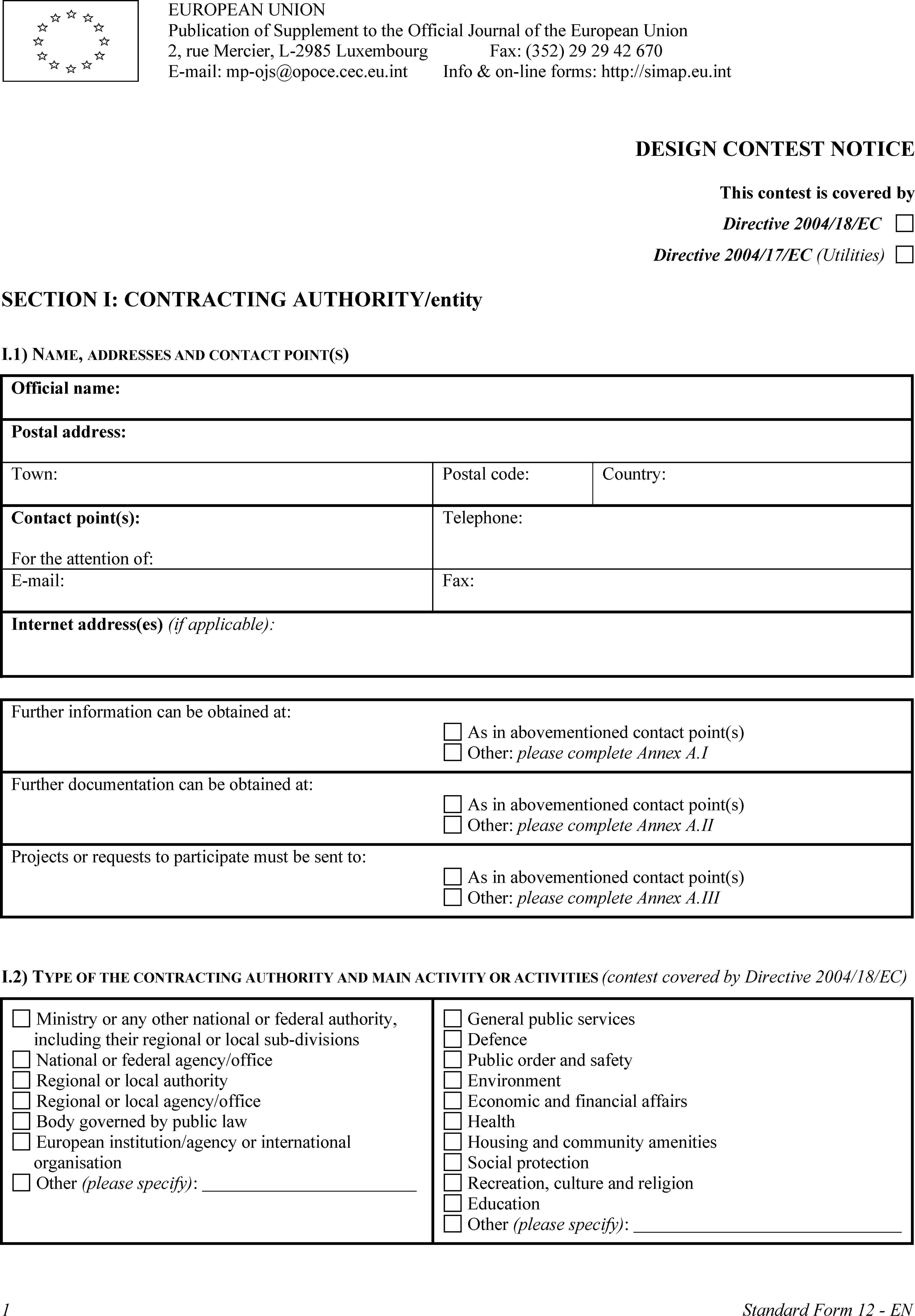 EUROPEAN UNIONPublication of Supplement to the Official Journal of the European Union2, rue Mercier, L-2985 LuxembourgE-mail: mp-ojs@opoce.cec.eu.intFax: (352) 29 29 42 670Info & on-line forms: http://simap.eu.intDESIGN CONTEST NOTICEThis contest is covered byDirective 2004/18/ECDirective 2004/17/EC (Utilities)SECTION I: CONTRACTING AUTHORITY/entityI.1) NAME, ADDRESSES AND CONTACT POINT(S)Official name:Postal address:Town:Postal code:Country:Contact point(s):For the attention of:Telephone:E-mail:Fax:Internet address(es) (if applicable):Further information can be obtained at:As in abovementioned contact point(s)Other: please complete Annex A.IFurther documentation can be obtained at:As in abovementioned contact point(s)Other: please complete Annex A.IIProjects or requests to participate must be sent to:As in abovementioned contact point(s)Other: please complete Annex A.IIII.2) TYPE OF THE CONTRACTING AUTHORITY AND MAIN ACTIVITY OR ACTIVITIES (contest covered by Directive 2004/18/EC)Ministry or any other national or federal authority, including their regional or local sub-divisionsNational or federal agency/officeRegional or local authorityRegional or local agency/officeBody governed by public lawEuropean institution/agency or international organisationOther (please specify):General public servicesDefencePublic order and safetyEnvironmentEconomic and financial affairsHealthHousing and community amenitiesSocial protectionRecreation, culture and religionEducationOther (please specify):1Standard Form 12 - EN