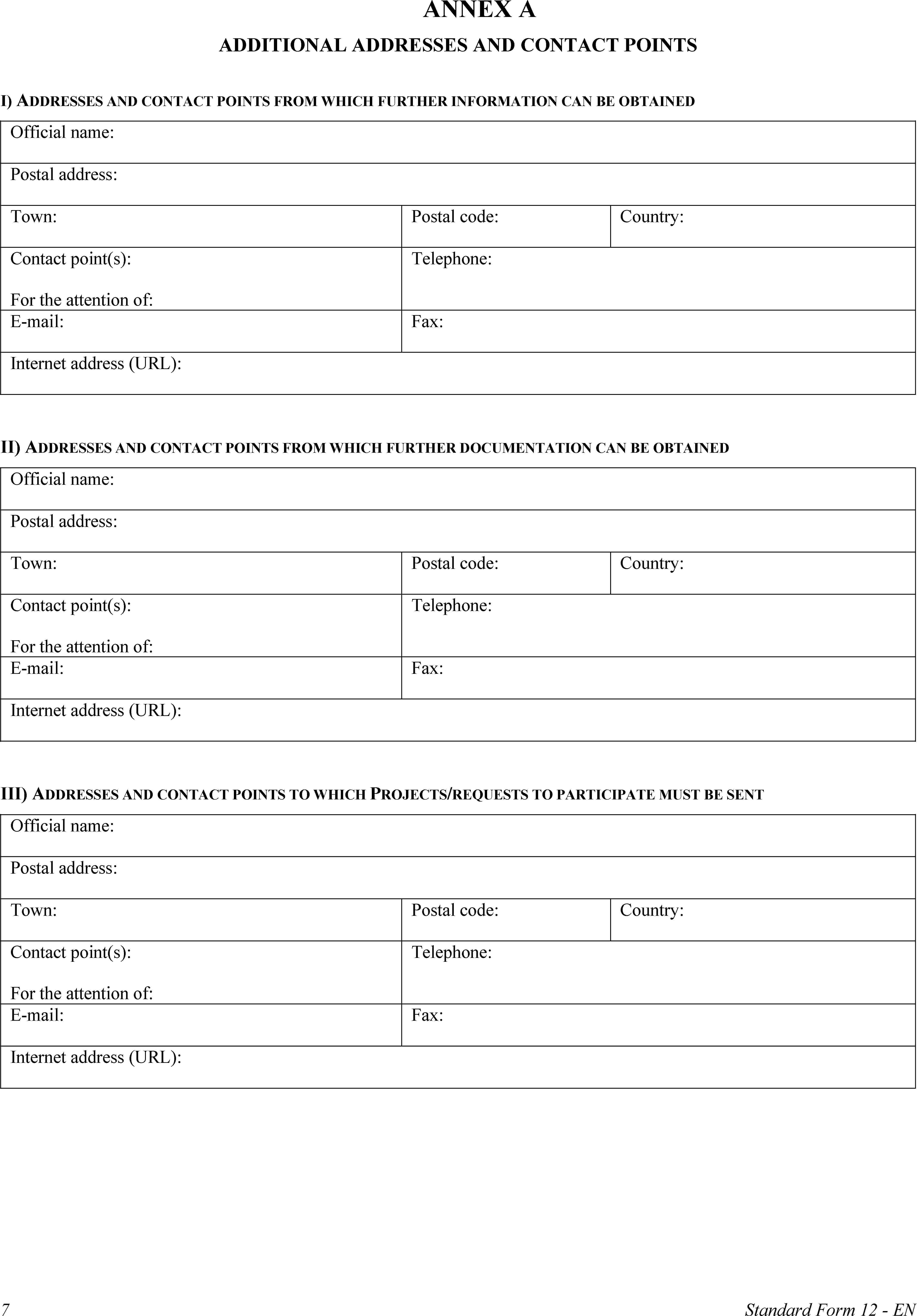 ANNEX AADDITIONAL ADDRESSES AND CONTACT POINTSI) ADDRESSES AND CONTACT POINTS FROM WHICH FURTHER INFORMATION CAN BE OBTAINEDOfficial name:Postal address:Town:Postal code:Country:Contact point(s):For the attention of:Telephone:E-mail:Fax:Internet address (URL):II) ADDRESSES AND CONTACT POINTS FROM WHICH FURTHER DOCUMENTATION CAN BE OBTAINEDOfficial name:Postal address:Town:Postal code:Country:Contact point(s):For the attention of:Telephone:E-mail:Fax:Internet address (URL):III) ADDRESSES AND CONTACT POINTS TO WHICH PROJECTS/REQUESTS TO PARTICIPATE MUST BE SENTOfficial name:Postal address:Town:Postal code:Country:Contact point(s):For the attention of:Telephone:E-mail:Fax:Internet address (URL):7Standard Form 12 - EN