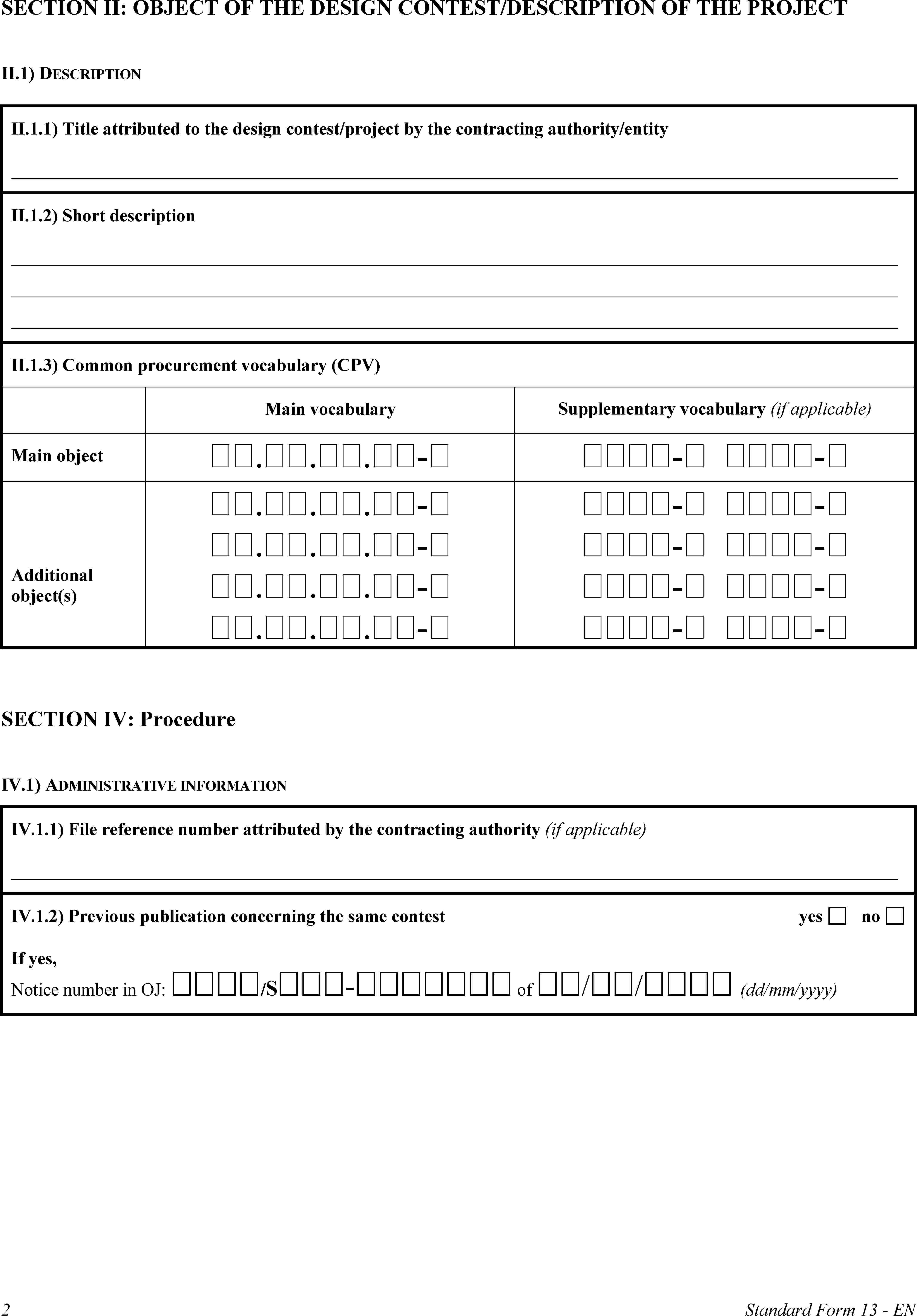 SECTION II: OBJECT OF THE DESIGN CONTEST/DESCRIPTION OF THE PROJECTII.1) DESCRIPTIONII.1.1) Title attributed to the design contest/project by the contracting authority/entityII.1.2) Short descriptionII.1.3) Common procurement vocabulary (CPV)Main vocabularySupplementary vocabulary (if applicable)Main object...-- -Additional object(s)...-...-...-...-- -- -- -- -SECTION IV: ProcedureIV.1) ADMINISTRATIVE INFORMATIONIV.1.1) File reference number attributed by the contracting authority (if applicable)IV.1.2) Previous publication concerning the same contestyesnoIf yes,Notice number in OJ: /S- of // (dd/mm/yyyy)2Standard Form 13 - EN