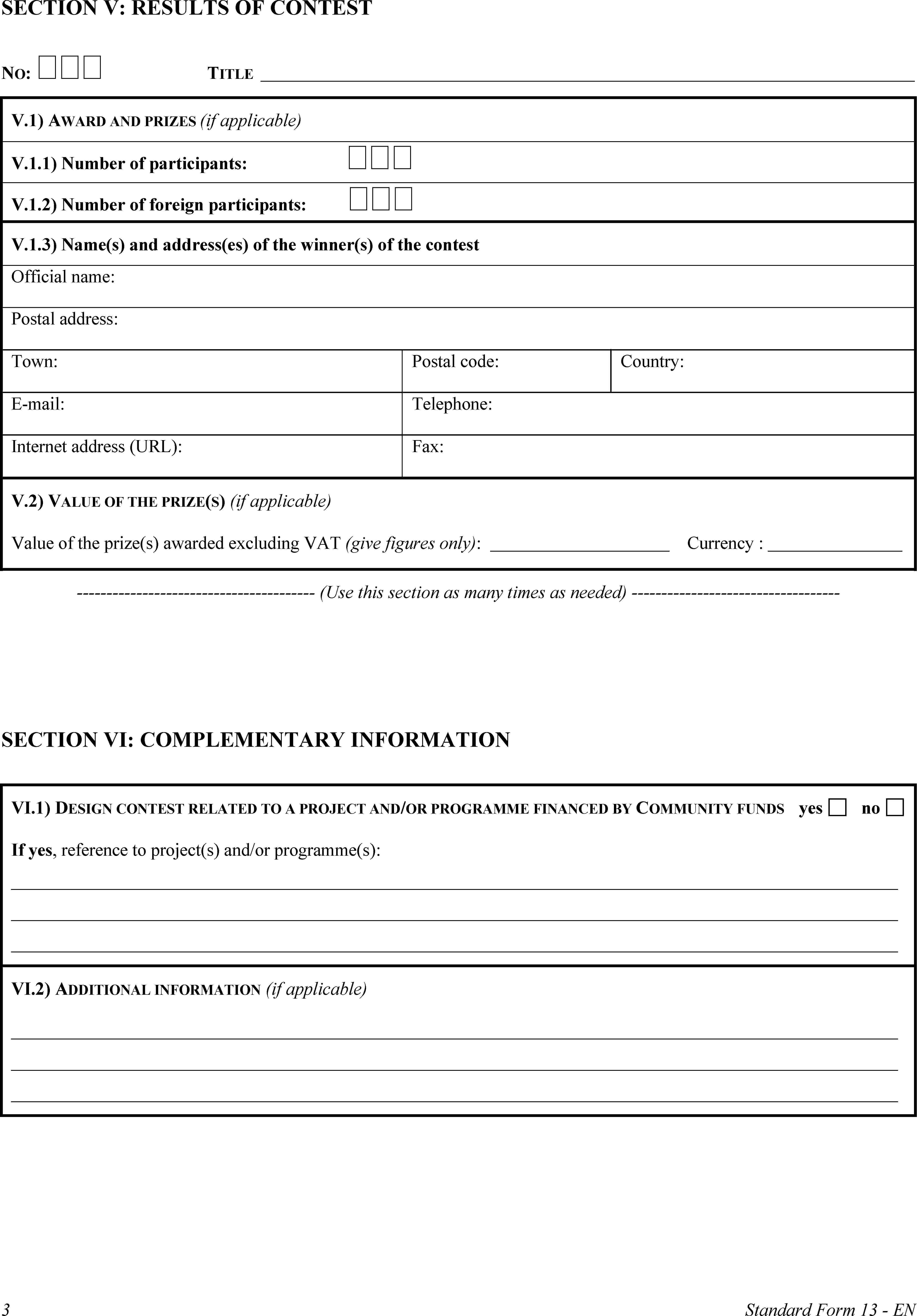 SECTION V: RESULTS OF CONTESTNO: TITLEV.1) AWARD AND PRIZES (if applicable)V.1.1) Number of participants: V.1.2) Number of foreign participants: V.1.3) Name(s) and address(es) of the winner(s) of the contestOfficial name:Postal address:Town:Postal code:Country:E-mail:Telephone:Internet address (URL):Fax:V.2) VALUE OF THE PRIZE(S) (if applicable)Value of the prize(s) awarded excluding VAT (give figures only):Currency:(Use this section as many times as needed)SECTION VI: COMPLEMENTARY INFORMATIONVI.1) DESIGN CONTEST RELATED TO A PROJECT AND/OR PROGRAMME FINANCED BY COMMUNITY FUNDSyesnoIf yes, reference to project(s) and/or programme(s):VI.2) ADDITIONAL INFORMATION (if applicable)3Standard Form 13 - EN