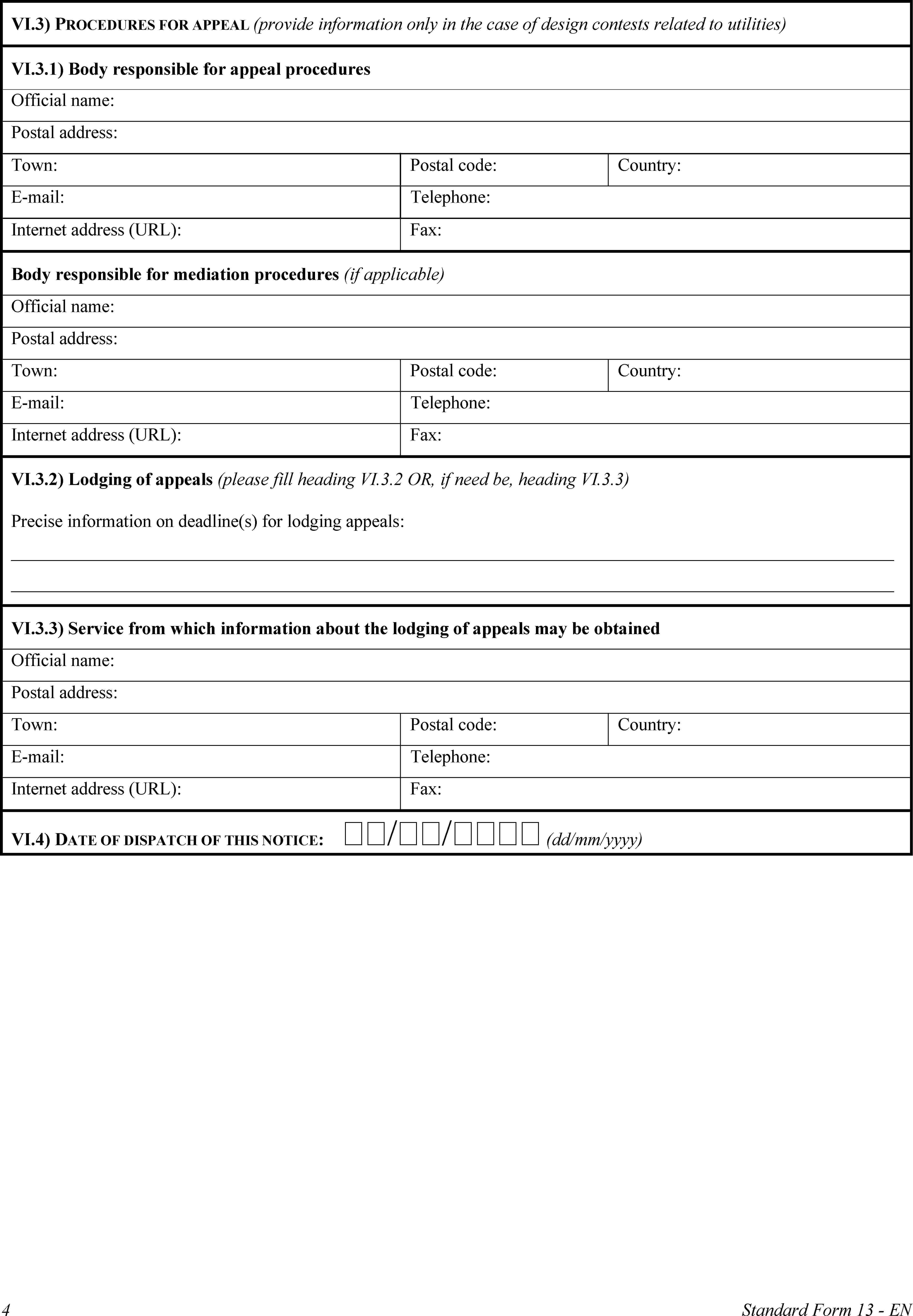 VI.3) PROCEDURES FOR APPEAL (provide information only in the case of design contests related to utilities)VI.3.1) Body responsible for appeal proceduresOfficial name:Postal address:Town:Postal code:Country:E-mail:Telephone:Internet address (URL):Fax:Body responsible for mediation procedures (if applicable)Official name:Postal address:Town:Postal code:Country:E-mail:Telephone:Internet address (URL):Fax:VI.3.2) Lodging of appeals (please fill heading VI.3.2 OR, if need be, heading VI.3.3)Precise information on deadline(s) for lodging appeals:VI.3.3) Service from which information about the lodging of appeals may be obtainedOfficial name:Postal address:Town:Postal code:Country:E-mail:Telephone:Internet address (URL):Fax:VI.4) DATE OF DISPATCH OF THIS NOTICE: // (dd/mm/yyyy)4Standard Form 13 - EN