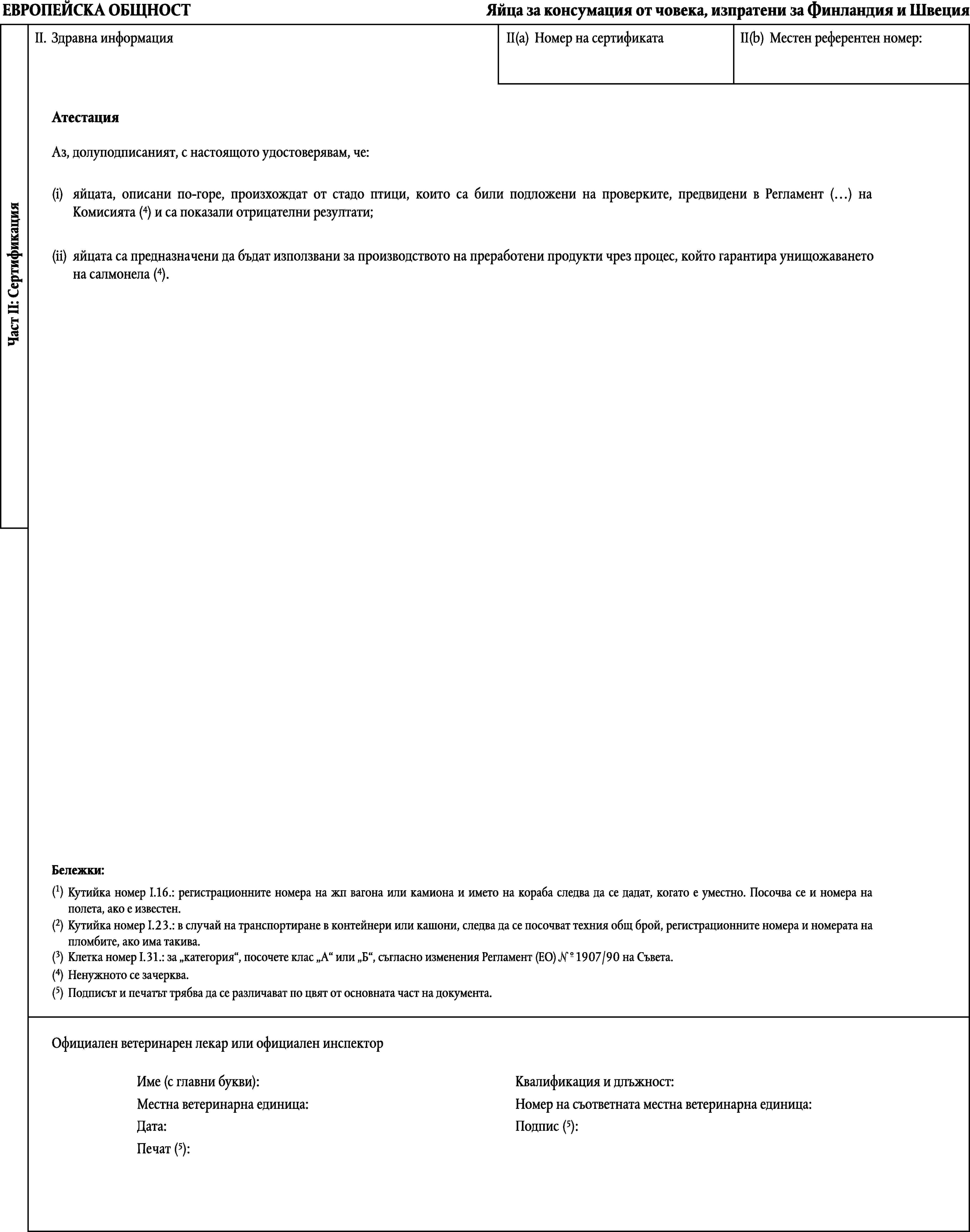 ЕВРОПЕЙСКА ОБЩНОСТЯйца за консумация от човека, изпратени за Финландия и ШвецияII.Здравна информацияII(a)Номер на сертификатаII(b)Местен референтен номер:АтестацияАз, долуподписаният, с настоящото удостоверявам, че:(i)яйцата, описани по-горе, произхождат от стадо птици, които са били подложени на проверките, предвидени в Регламент (…) на Комисията (4) и са показали отрицателни резултати;Част II: Сертификация(ii)яйцата са предназначени да бъдат използвани за производството на преработени продукти чрез процес, който гарантира унищожаването на салмонела (4).Бележки:(1)Кутийка номер I.16.: регистрационните номера на жп вагона или камиона и името на кораба следва да се дадат, когато е уместно. Посочва се и номера на полета, ако е известен.(2)Кутийка номер I.23.: в случай на транспортиране в контейнери или кашони, следва да се посочват техния общ брой, регистрационните номера и номерата на пломбите, ако има такива.(3)Клетка номер I.31.: за категория, посочете клас А или Б, съгласно изменения Регламент (ЕО) 1907/90 на Съвета.№(4)Ненужното се зачерква.(5)Подписът и печатът трябва да се различават по цвят от основната част на документа.Официален ветеринарен лекар или официален инспекторИме (с главни букви):Квалификация и длъжност:Местна ветеринарна единица:Номер на съответната местна ветеринарна единица:Подпис (5):Дата:Печат (5):
