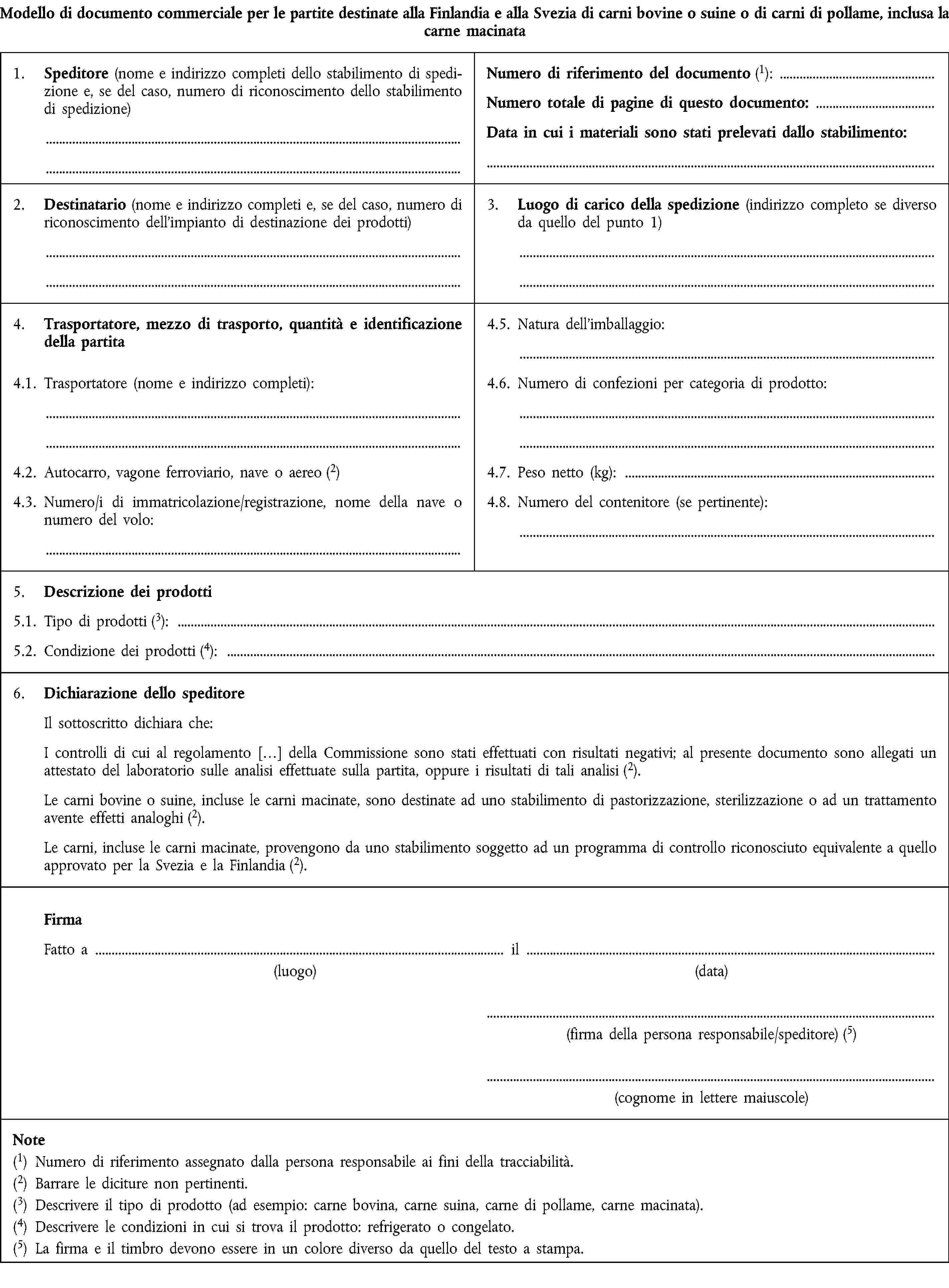 Modello di documento commerciale per le partite destinate alla Finlandia e alla Svezia di carni bovine o suine o di carni di pollame, inclusa la carne macinata1. Speditore (nome e indirizzo completi dello stabilimento di spedizione e, se del caso, numero di riconoscimento dello stabilimento di spedizione)Numero di riferimento del documento (1):Numero totale di pagine di questo documento:Data in cui i materiali sono stati prelevati dallo stabilimento:2. Destinatario (nome e indirizzo completi e, se del caso, numero di riconoscimento dell'impianto di destinazione dei prodotti)3. Luogo di carico della spedizione (indirizzo completo se diverso da quello del punto 1)4. Trasportatore, mezzo di trasporto, quantità e identificazione della partita4.5. Natura dell'imballaggio:4.1. Trasportatore (nome e indirizzo completi):4.6. Numero di confezioni per categoria di prodotto:4.2. Autocarro, vagone ferroviario, nave o aereo (2)4.7. Peso netto (kg):4.3. Numero/i di immatricolazione/registrazione, nome della nave o numero del volo:4.8. Numero del contenitore (se pertinente):5. Descrizione dei prodotti5.1. Tipo di prodotti (3):5.2. Condizione dei prodotti (4):6. Dichiarazione dello speditoreIl sottoscritto dichiara che:I controlli di cui al regolamento […] della Commissione sono stati effettuati con risultati negativi; al presente documento sono allegati un attestato del laboratorio sulle analisi effettuate sulla partita, oppure i risultati di tali analisi (2).Le carni bovine o suine, incluse le carni macinate, sono destinate ad uno stabilimento di pastorizzazione, sterilizzazione o ad un trattamento avente effetti analoghi (2).Le carni, incluse le carni macinate, provengono da uno stabilimento soggetto ad un programma di controllo riconosciuto equivalente a quello approvato per la Svezia e la Finlandia (2).FirmaFatto a il(luogo)(data)(firma della persona responsabile/speditore) (5)(cognome in lettere maiuscole)Note(1) Numero di riferimento assegnato dalla persona responsabile ai fini della tracciabilità.(2) Barrare le diciture non pertinenti.(3) Descrivere il tipo di prodotto (ad esempio: carne bovina, carne suina, carne di pollame, carne macinata).(4) Descrivere le condizioni in cui si trova il prodotto: refrigerato o congelato.(5) La firma e il timbro devono essere in un colore diverso da quello del testo a stampa.