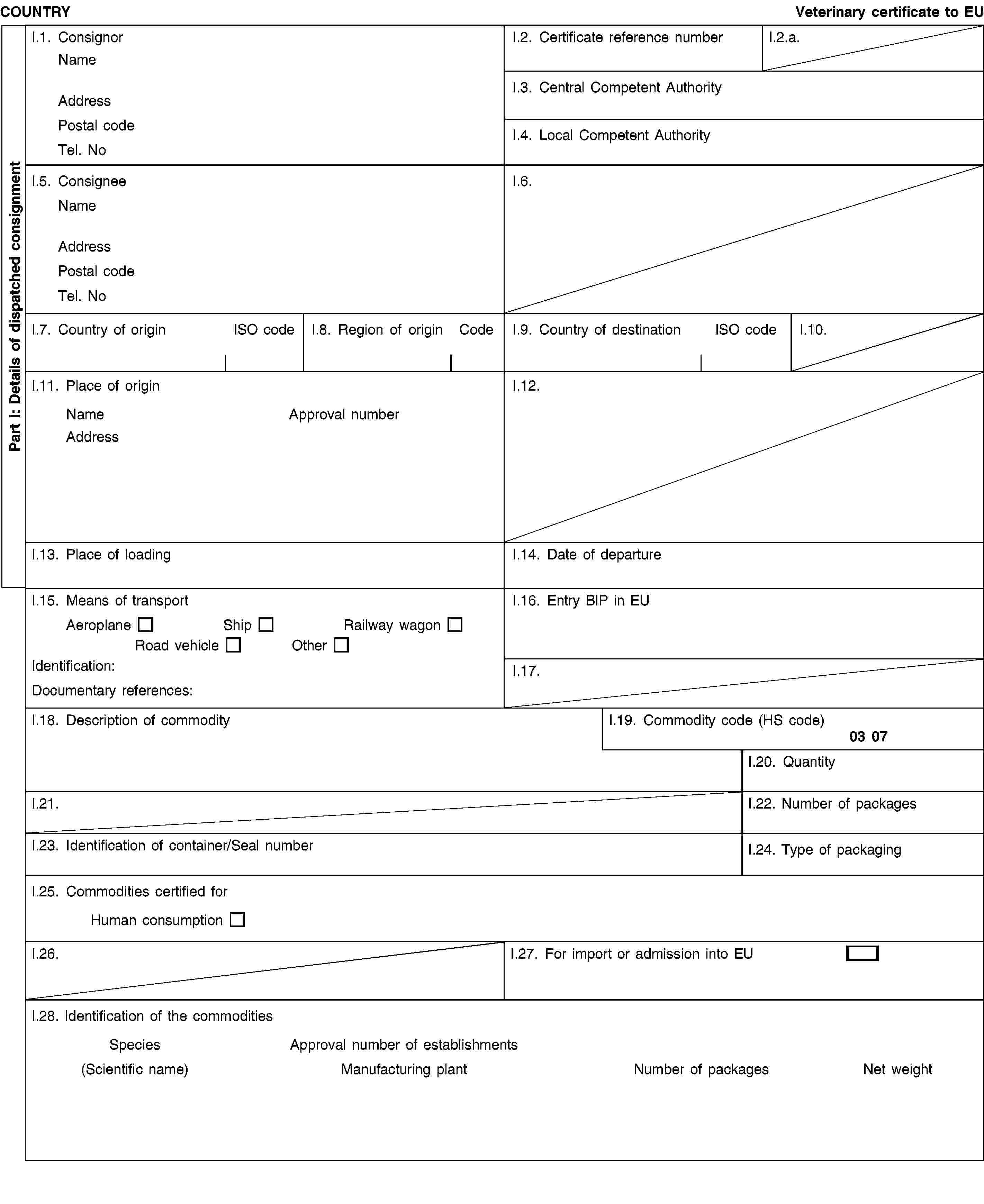 Part I: Details of dispatched consignmentCOUNTRYVeterinary certificate to EUI.1. ConsignorNameAddressPostal codeTel. NoI.2. Certificate reference numberI.2.a.I.3. Central Competent AuthorityI.4. Local Competent AuthorityI.5. ConsigneeNameAddressPostal codeTel. NoI.6.I.7. Country of originISO codeI.8. Region of originCodeI.9. Country of destinationISO codeI.10.I.11. Place of originNameApproval numberAddressI.12.I.13. Place of loadingI.14. Date of departureI.15. Means of transportAeroplaneShipRailway wagonRoad vehicleOtherIdentification:Documentary references:I.16. Entry BIP in EUI.17.I.18. Description of commodityI.19. Commodity code (HS code)03 07I.20. QuantityI.21.I.22. Number of packagesI.23. Identification of container/Seal numberI.24. Type of packagingI.25. Commodities certified forHuman consumptionI.26.I.27. For import or admission into EUI.28. Identification of the commoditiesSpeciesApproval number of establishments(Scientific name)Manufacturing plantNumber of packagesNet weight