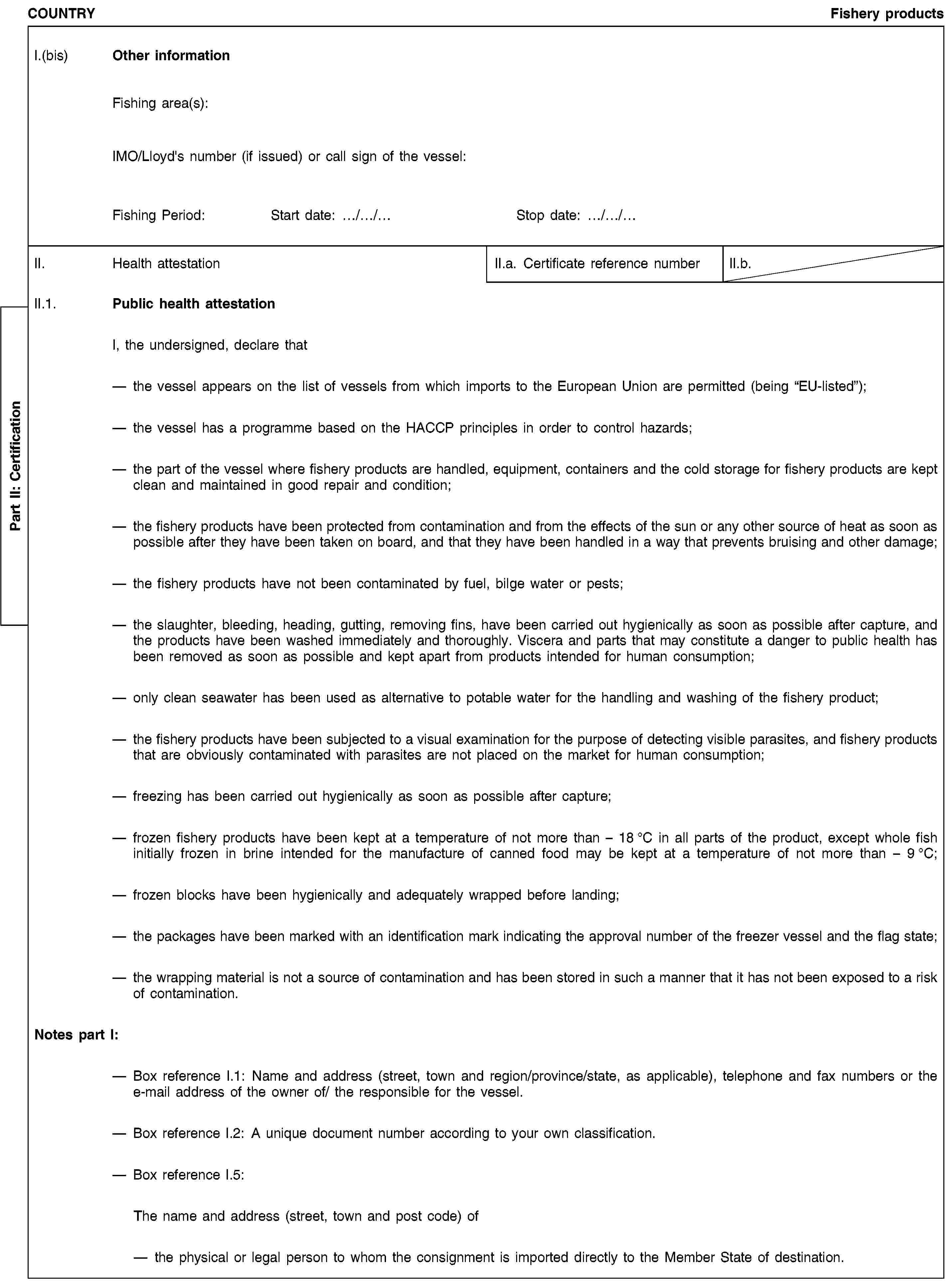 Part II: CertificationCOUNTRYFishery productsI.(bis) Other informationFishing area(s):IMO/Lloyd's number (if issued) or call sign of the vessel:Fishing Period:Start date: …/…/…Stop date: …/…/…II. Health attestationII.a. Certificate reference numberII.b.II.1. Public health attestationI, the undersigned, declare thatthe vessel appears on the list of vessels from which imports to the European Union are permitted (being “EU-listed”);the vessel has a programme based on the HACCP principles in order to control hazards;the part of the vessel where fishery products are handled, equipment, containers and the cold storage for fishery products are kept clean and maintained in good repair and condition;the fishery products have been protected from contamination and from the effects of the sun or any other source of heat as soon as possible after they have been taken on board, and that they have been handled in a way that prevents bruising and other damage;the fishery products have not been contaminated by fuel, bilge water or pests;the slaughter, bleeding, heading, gutting, removing fins, have been carried out hygienically as soon as possible after capture, and the products have been washed immediately and thoroughly. Viscera and parts that may constitute a danger to public health has been removed as soon as possible and kept apart from products intended for human consumption;only clean seawater has been used as alternative to potable water for the handling and washing of the fishery product;the fishery products have been subjected to a visual examination for the purpose of detecting visible parasites, and fishery products that are obviously contaminated with parasites are not placed on the market for human consumption;freezing has been carried out hygienically as soon as possible after capture;frozen fishery products have been kept at a temperature of not more than – 18 °C in all parts of the product, except whole fish initially frozen in brine intended for the manufacture of canned food may be kept at a temperature of not more than – 9 °C;frozen blocks have been hygienically and adequately wrapped before landing;the packages have been marked with an identification mark indicating the approval number of the freezer vessel and the flag state;the wrapping material is not a source of contamination and has been stored in such a manner that it has not been exposed to a risk of contamination.Notes part I:Box reference I.1: Name and address (street, town and region/province/state, as applicable), telephone and fax numbers or the e-mail address of the owner of/ the responsible for the vessel.Box reference I.2: A unique document number according to your own classification.Box reference I.5:The name and address (street, town and post code) ofthe physical or legal person to whom the consignment is imported directly to the Member State of destination.