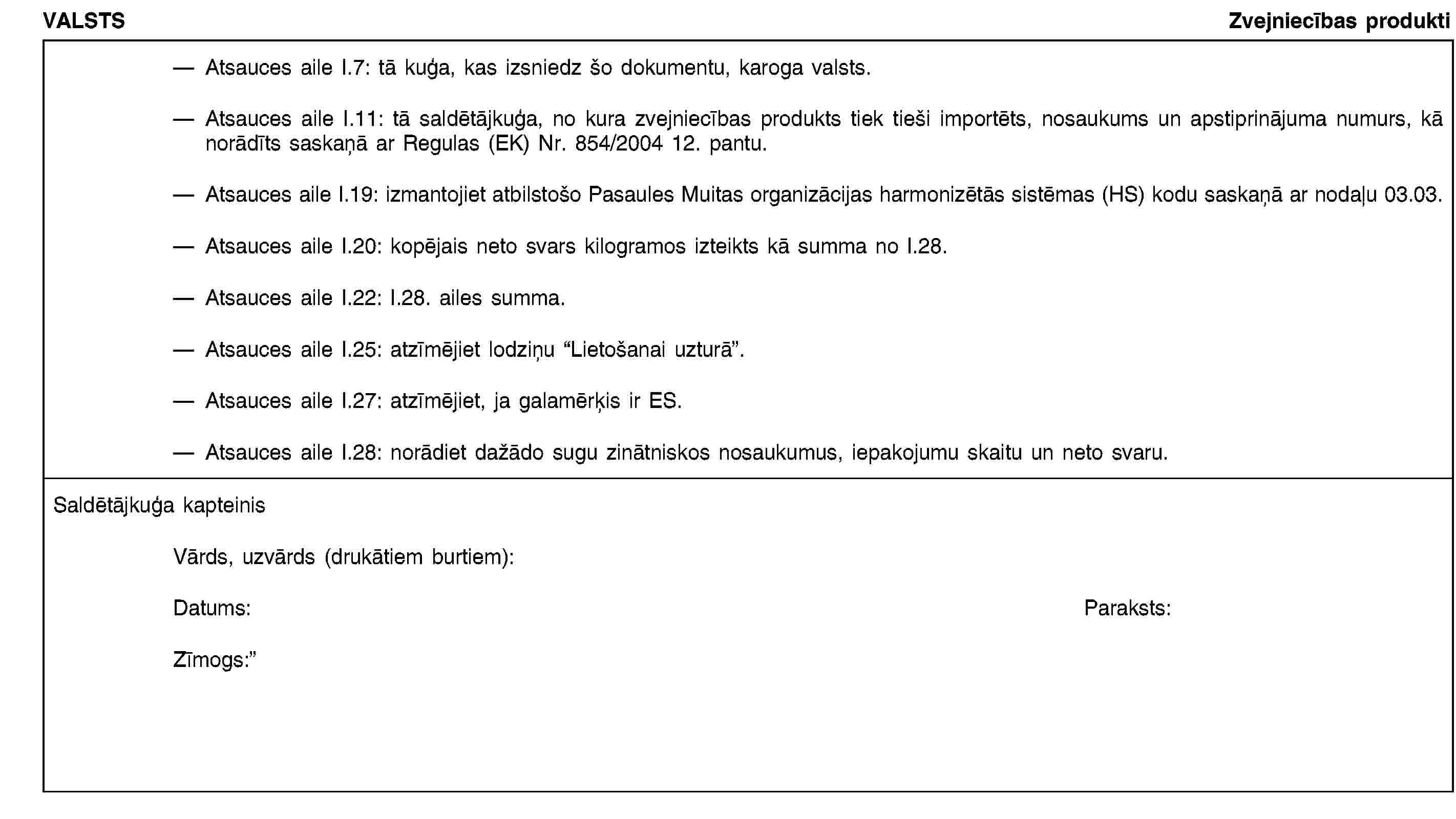 VALSTSZvejniecības produktiAtsauces aile I.7: tā kuģa, kas izsniedz šo dokumentu, karoga valsts.Atsauces aile I.11: tā saldētājkuģa, no kura zvejniecības produkts tiek tieši importēts, nosaukums un apstiprinājuma numurs, kā norādīts saskaņā ar Regulas (EK) Nr. 854/2004 12. pantu.Atsauces aile I.19: izmantojiet atbilstošo Pasaules Muitas organizācijas harmonizētās sistēmas (HS) kodu saskaņā ar nodaļu 03.03.Atsauces aile I.20: kopējais neto svars kilogramos izteikts kā summa no I.28.Atsauces aile I.22: I.28. ailes summa.Atsauces aile I.25: atzīmējiet lodziņu “Lietošanai uzturā”.Atsauces aile I.27: atzīmējiet, ja galamērķis ir ES.Atsauces aile I.28: norādiet dažādo sugu zinātniskos nosaukumus, iepakojumu skaitu un neto svaru.Saldētājkuģa kapteinisVārds, uzvārds (drukātiem burtiem):Datums:Paraksts:Zīmogs: