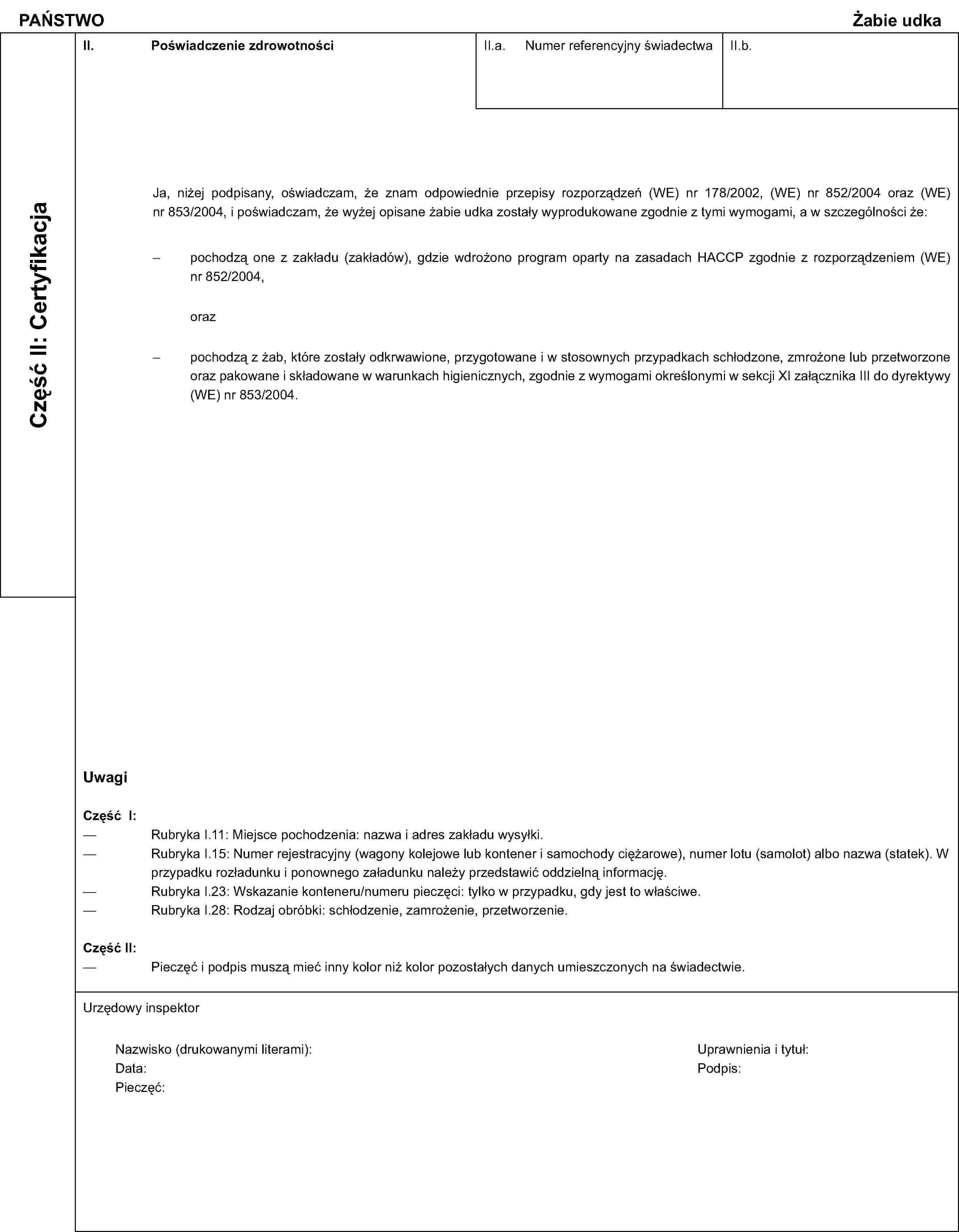 PAŃSTWOŻabie udkaCzęść II: CertyfikacjaII. Poświadczenie zdrowotnościII.a. Numer referencyjny świadectwaII.b.Ja, niżej podpisany, oświadczam, że znam odpowiednie przepisy rozporządzeń (WE) nr 178/2002, (WE) nr 852/2004 oraz (WE) nr 853/2004, i poświadczam, że wyżej opisane żabie udka zostały wyprodukowane zgodnie z tymi wymogami, a w szczególności że:pochodzą one z zakładu (zakładów), gdzie wdrożono program oparty na zasadach HACCP zgodnie z rozporządzeniem (WE) nr 852/2004,orazpochodzą z żab, które zostały odkrwawione, przygotowane i w stosownych przypadkach schłodzone, zmrożone lub przetworzone oraz pakowane i składowane w warunkach higienicznych, zgodnie z wymogami określonymi w sekcji XI załącznika III do dyrektywy (WE) nr 853/2004.UwagiCzęść I:Rubryka I.11: Miejsce pochodzenia: nazwa i adres zakładu wysyłki.Rubryka I.15: Numer rejestracyjny (wagony kolejowe lub kontener i samochody ciężarowe), numer lotu (samolot) albo nazwa (statek). W przypadku rozładunku i ponownego załadunku należy przedstawić oddzielną informację.Rubryka I.23: Wskazanie konteneru/numeru pieczęci: tylko w przypadku, gdy jest to właściwe.Rubryka I.28: Rodzaj obróbki: schłodzenie, zamrożenie, przetworzenie.Część II:Pieczęć i podpis muszą mieć inny kolor niż kolor pozostałych danych umieszczonych na świadectwie.Urzędowy inspektorNazwisko (drukowanymi literami):Uprawnienia i tytuł:Data:Podpis:Pieczęć: