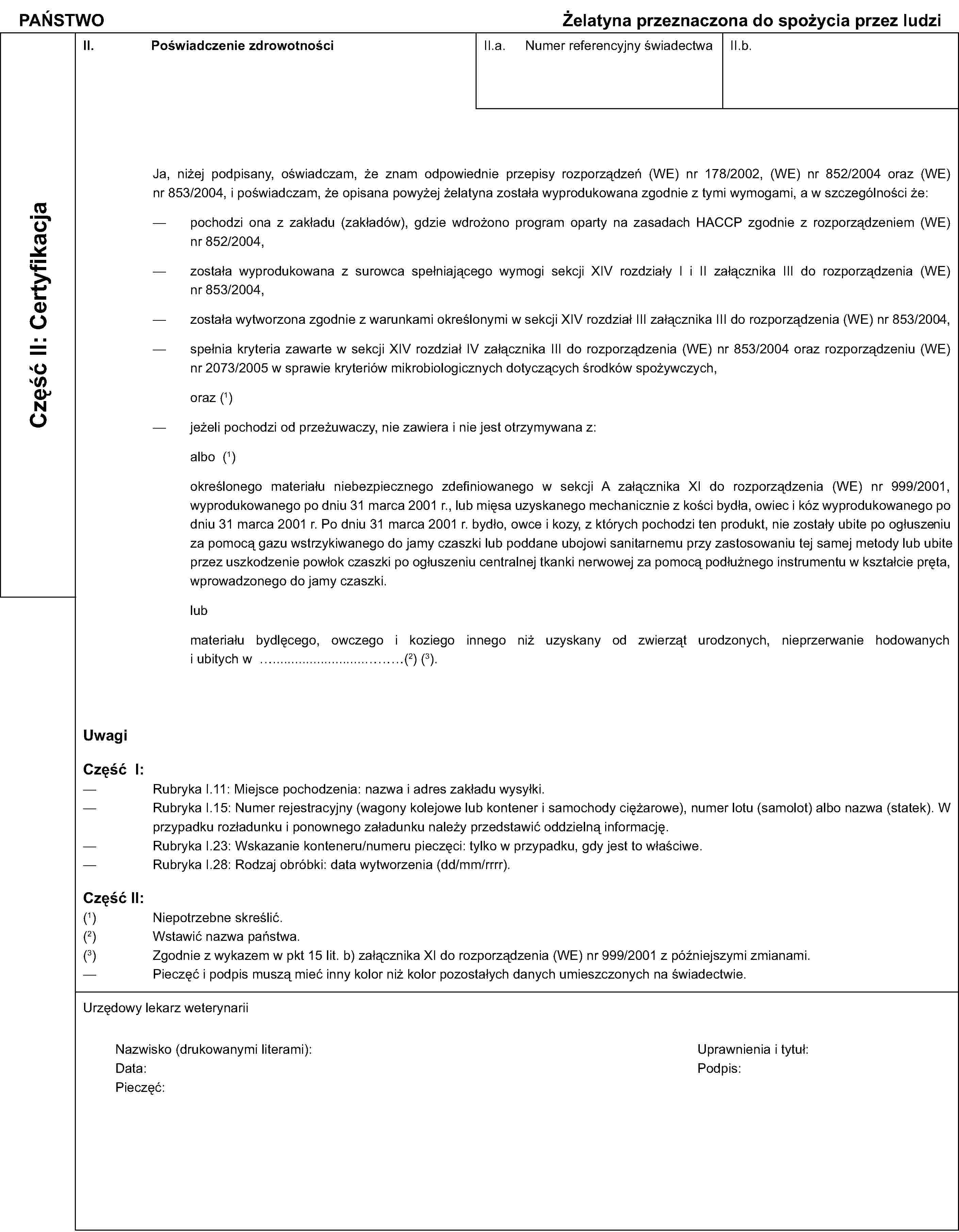 PAŃSTWOŻelatyna przeznaczona do spożycia przez ludziCzęść II: CertyfikacjaII. Poświadczenie zdrowotnościII.a. Numer referencyjny świadectwaII.b.Ja, niżej podpisany, oświadczam, że znam odpowiednie przepisy rozporządzeń (WE) nr 178/2002, (WE) nr 852/2004 oraz (WE) nr 853/2004, i poświadczam, że opisana powyżej żelatyna została wyprodukowana zgodnie z tymi wymogami, a w szczególności że:pochodzi ona z zakładu (zakładów), gdzie wdrożono program oparty na zasadach HACCP zgodnie z rozporządzeniem (WE) nr 852/2004,została wyprodukowana z surowca spełniającego wymogi sekcji XIV rozdziały I i II załącznika III do rozporządzenia (WE) nr 853/2004,została wytworzona zgodnie z warunkami określonymi w sekcji XIV rozdział III załącznika III do rozporządzenia (WE) nr 853/2004,spełnia kryteria zawarte w sekcji XIV rozdział IV załącznika III do rozporządzenia (WE) nr 853/2004 oraz rozporządzeniu (WE) nr 2073/2005 w sprawie kryteriów mikrobiologicznych dotyczących środków spożywczych,oraz (1)jeżeli pochodzi od przeżuwaczy, nie zawiera i nie jest otrzymywana z:albo (1)określonego materiału niebezpiecznego zdefiniowanego w sekcji A załącznika XI do rozporządzenia (WE) nr 999/2001, wyprodukowanego po dniu 31 marca 2001 r., lub mięsa uzyskanego mechanicznie z kości bydła, owiec i kóz wyprodukowanego po dniu 31 marca 2001 r. Po dniu 31 marca 2001 r. bydło, owce i kozy, z których pochodzi ten produkt, nie zostały ubite po ogłuszeniu za pomocą gazu wstrzykiwanego do jamy czaszki lub poddane ubojowi sanitarnemu przy zastosowaniu tej samej metody lub ubite przez uszkodzenie powłok czaszki po ogłuszeniu centralnej tkanki nerwowej za pomocą podłużnego instrumentu w kształcie pręta, wprowadzonego do jamy czaszki.lubmateriału bydlęcego, owczego i koziego innego niż uzyskany od zwierząt urodzonych, nieprzerwanie hodowanychi ubitych w …………(2) (3).UwagiCzęść I:Rubryka I.11: Miejsce pochodzenia: nazwa i adres zakładu wysyłki.Rubryka I.15: Numer rejestracyjny (wagony kolejowe lub kontener i samochody ciężarowe), numer lotu (samolot) albo nazwa (statek). W przypadku rozładunku i ponownego załadunku należy przedstawić oddzielną informację.Rubryka I.23: Wskazanie konteneru/numeru pieczęci: tylko w przypadku, gdy jest to właściwe.Rubryka I.28: Rodzaj obróbki: data wytworzenia (dd/mm/rrrr).Część II:(1) Niepotrzebne skreślić.(2) Wstawić nazwa państwa.(3) Zgodnie z wykazem w pkt 15 lit. b) załącznika XI do rozporządzenia (WE) nr 999/2001 z późniejszymi zmianami.Pieczęć i podpis muszą mieć inny kolor niż kolor pozostałych danych umieszczonych na świadectwie.Urzędowy lekarz weterynariiNazwisko (drukowanymi literami):Uprawnienia i tytuł:Data:Podpis:Pieczęć: