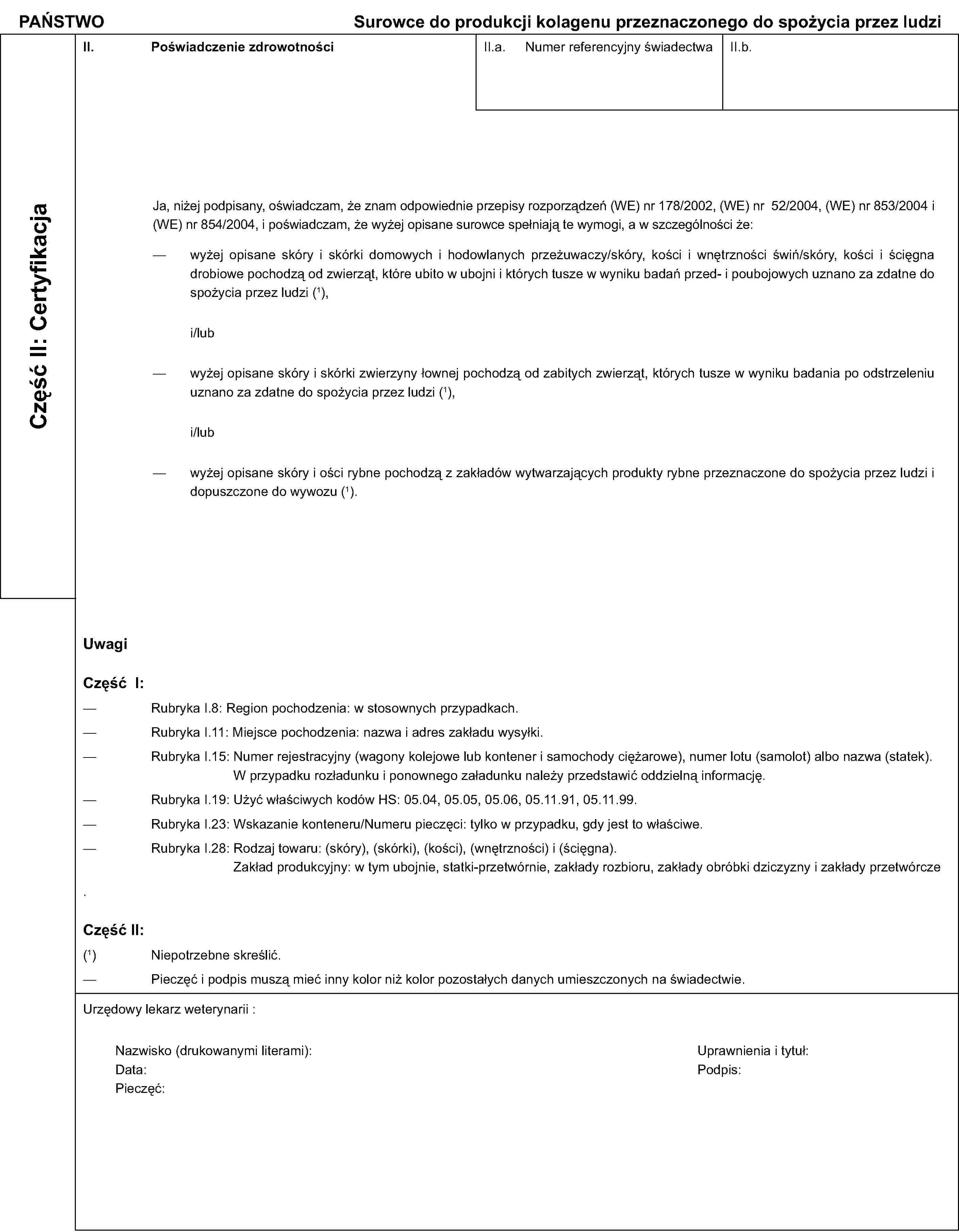 PAŃSTWOSurowce do produkcji kolagenu przeznaczonego do spożycia przez ludziCzęść II: CertyfikacjaII. Poświadczenie zdrowotnościII.a. Numer referencyjny świadectwaII.b.Ja, niżej podpisany, oświadczam, że znam odpowiednie przepisy rozporządzeń (WE) nr 178/2002, (WE) nr 52/2004, (WE) nr 853/2004 i (WE) nr 854/2004, i poświadczam, że wyżej opisane surowce spełniają te wymogi, a w szczególności że:wyżej opisane skóry i skórki domowych i hodowlanych przeżuwaczy/skóry, kości i wnętrzności świń/skóry, kości i ścięgna drobiowe pochodzą od zwierząt, które ubito w ubojni i których tusze w wyniku badań przed- i poubojowych uznano za zdatne do spożycia przez ludzi (1),i/lubwyżej opisane skóry i skórki zwierzyny łownej pochodzą od zabitych zwierząt, których tusze w wyniku badania po odstrzeleniu uznano za zdatne do spożycia przez ludzi (1),i/lubwyżej opisane skóry i ości rybne pochodzą z zakładów wytwarzających produkty rybne przeznaczone do spożycia przez ludzi i dopuszczone do wywozu (1).UwagiCzęść I:Rubryka I.8: Region pochodzenia: w stosownych przypadkach.Rubryka I.11: Miejsce pochodzenia: nazwa i adres zakładu wysyłki.Rubryka I.15: Numer rejestracyjny (wagony kolejowe lub kontener i samochody ciężarowe), numer lotu (samolot) albo nazwa (statek). W przypadku rozładunku i ponownego załadunku należy przedstawić oddzielną informację.Rubryka I.19: Użyć właściwych kodów HS: 05.04, 05.05, 05.06, 05.11.91, 05.11.99.Rubryka I.23: Wskazanie konteneru/Numeru pieczęci: tylko w przypadku, gdy jest to właściwe.Rubryka I.28: Rodzaj towaru: (skóry), (skórki), (kości), (wnętrzności) i (ścięgna).Zakład produkcyjny: w tym ubojnie, statki-przetwórnie, zakłady rozbioru, zakłady obróbki dziczyzny i zakłady przetwórczeCzęść II:(1) Niepotrzebne skreślić.Pieczęć i podpis muszą mieć inny kolor niż kolor pozostałych danych umieszczonych na świadectwie.Urzędowy lekarz weterynarii :Nazwisko (drukowanymi literami):Uprawnienia i tytuł:Data:Podpis:Pieczęć: