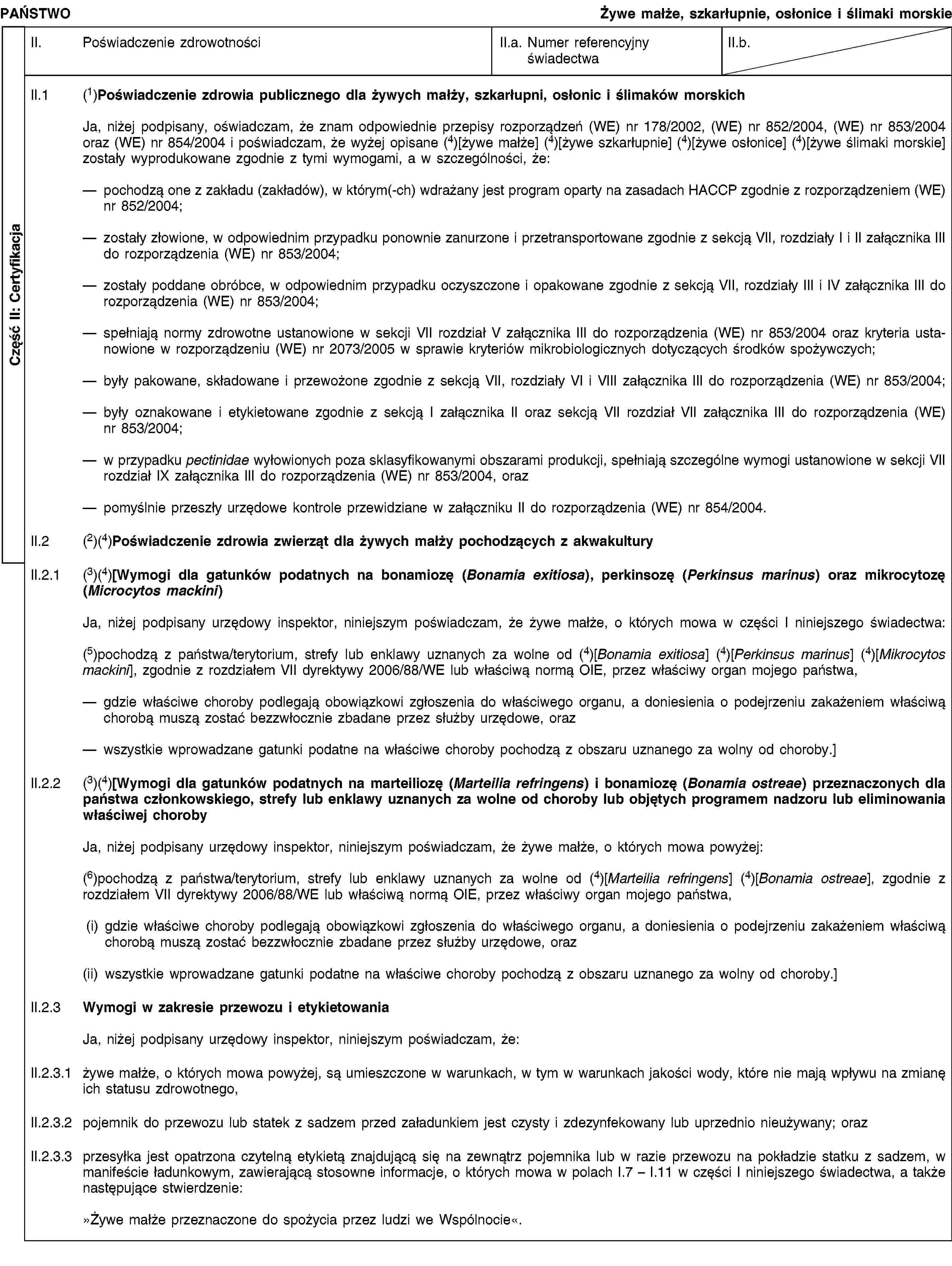 Część II: CertyfikacjaPAŃSTWOŻywe małże, szkarłupnie, osłonice i ślimaki morskieII. Poświadczenie zdrowotnościII.a. Numer referencyjny świadectwaII.b.II.1 (1)Poświadczenie zdrowia publicznego dla żywych małży, szkarłupni, osłonic i ślimaków morskichJa, niżej podpisany, oświadczam, że znam odpowiednie przepisy rozporządzeń (WE) nr 178/2002, (WE) nr 852/2004, (WE) nr 853/2004 oraz (WE) nr 854/2004 i poświadczam, że wyżej opisane (4)[żywe małże] (4)[żywe szkarłupnie] (4)[żywe osłonice] (4)[żywe ślimaki morskie] zostały wyprodukowane zgodnie z tymi wymogami, a w szczególności, że:pochodzą one z zakładu (zakładów), w którym(-ch) wdrażany jest program oparty na zasadach HACCP zgodnie z rozporządzeniem (WE) nr 852/2004;zostały złowione, w odpowiednim przypadku ponownie zanurzone i przetransportowane zgodnie z sekcją VII, rozdziały I i II załącznika III do rozporządzenia (WE) nr 853/2004;zostały poddane obróbce, w odpowiednim przypadku oczyszczone i opakowane zgodnie z sekcją VII, rozdziały III i IV załącznika III do rozporządzenia (WE) nr 853/2004;spełniają normy zdrowotne ustanowione w sekcji VII rozdział V załącznika III do rozporządzenia (WE) nr 853/2004 oraz kryteria ustanowione w rozporządzeniu (WE) nr 2073/2005 w sprawie kryteriów mikrobiologicznych dotyczących środków spożywczych;były pakowane, składowane i przewożone zgodnie z sekcją VII, rozdziały VI i VIII załącznika III do rozporządzenia (WE) nr 853/2004;były oznakowane i etykietowane zgodnie z sekcją I załącznika II oraz sekcją VII rozdział VII załącznika III do rozporządzenia (WE) nr 853/2004;w przypadku pectinidae wyłowionych poza sklasyfikowanymi obszarami produkcji, spełniają szczególne wymogi ustanowione w sekcji VII rozdział IX załącznika III do rozporządzenia (WE) nr 853/2004, orazpomyślnie przeszły urzędowe kontrole przewidziane w załączniku II do rozporządzenia (WE) nr 854/2004.II.2 (2)(4)Poświadczenie zdrowia zwierząt dla żywych małży pochodzących z akwakulturyII.2.1 (3)(4)[Wymogi dla gatunków podatnych na bonamiozę (Bonamia exitiosa), perkinsozę (Perkinsus marinus) oraz mikrocytozę (Microcytos mackini)Ja, niżej podpisany urzędowy inspektor, niniejszym poświadczam, że żywe małże, o których mowa w części I niniejszego świadectwa:(5)pochodzą z państwa/terytorium, strefy lub enklawy uznanych za wolne od (4)[Bonamia exitiosa] (4)[Perkinsus marinus] (4)[Mikrocytos mackini], zgodnie z rozdziałem VII dyrektywy 2006/88/WE lub właściwą normą OIE, przez właściwy organ mojego państwa,gdzie właściwe choroby podlegają obowiązkowi zgłoszenia do właściwego organu, a doniesienia o podejrzeniu zakażeniem właściwą chorobą muszą zostać bezzwłocznie zbadane przez służby urzędowe, orazwszystkie wprowadzane gatunki podatne na właściwe choroby pochodzą z obszaru uznanego za wolny od choroby.]II.2.2 (3)(4)[Wymogi dla gatunków podatnych na marteiliozę (Marteilia refringens) i bonamiozę (Bonamia ostreae) przeznaczonych dla państwa członkowskiego, strefy lub enklawy uznanych za wolne od choroby lub objętych programem nadzoru lub eliminowania właściwej chorobyJa, niżej podpisany urzędowy inspektor, niniejszym poświadczam, że żywe małże, o których mowa powyżej:(6)pochodzą z państwa/terytorium, strefy lub enklawy uznanych za wolne od (4)[Marteilia refringens] (4)[Bonamia ostreae], zgodnie z rozdziałem VII dyrektywy 2006/88/WE lub właściwą normą OIE, przez właściwy organ mojego państwa,(i) gdzie właściwe choroby podlegają obowiązkowi zgłoszenia do właściwego organu, a doniesienia o podejrzeniu zakażeniem właściwą chorobą muszą zostać bezzwłocznie zbadane przez służby urzędowe, oraz(ii) wszystkie wprowadzane gatunki podatne na właściwe choroby pochodzą z obszaru uznanego za wolny od choroby.]II.2.3 Wymogi w zakresie przewozu i etykietowaniaJa, niżej podpisany urzędowy inspektor, niniejszym poświadczam, że:II.2.3.1 żywe małże, o których mowa powyżej, są umieszczone w warunkach, w tym w warunkach jakości wody, które nie mają wpływu na zmianę ich statusu zdrowotnego,II.2.3.2 pojemnik do przewozu lub statek z sadzem przed załadunkiem jest czysty i zdezynfekowany lub uprzednio nieużywany; orazII.2.3.3 przesyłka jest opatrzona czytelną etykietą znajdującą się na zewnątrz pojemnika lub w razie przewozu na pokładzie statku z sadzem, w manifeście ładunkowym, zawierającą stosowne informacje, o których mowa w polach I.7 – I.11 w części I niniejszego świadectwa, a także następujące stwierdzenie:»Żywe małże przeznaczone do spożycia przez ludzi we Wspólnocie«.