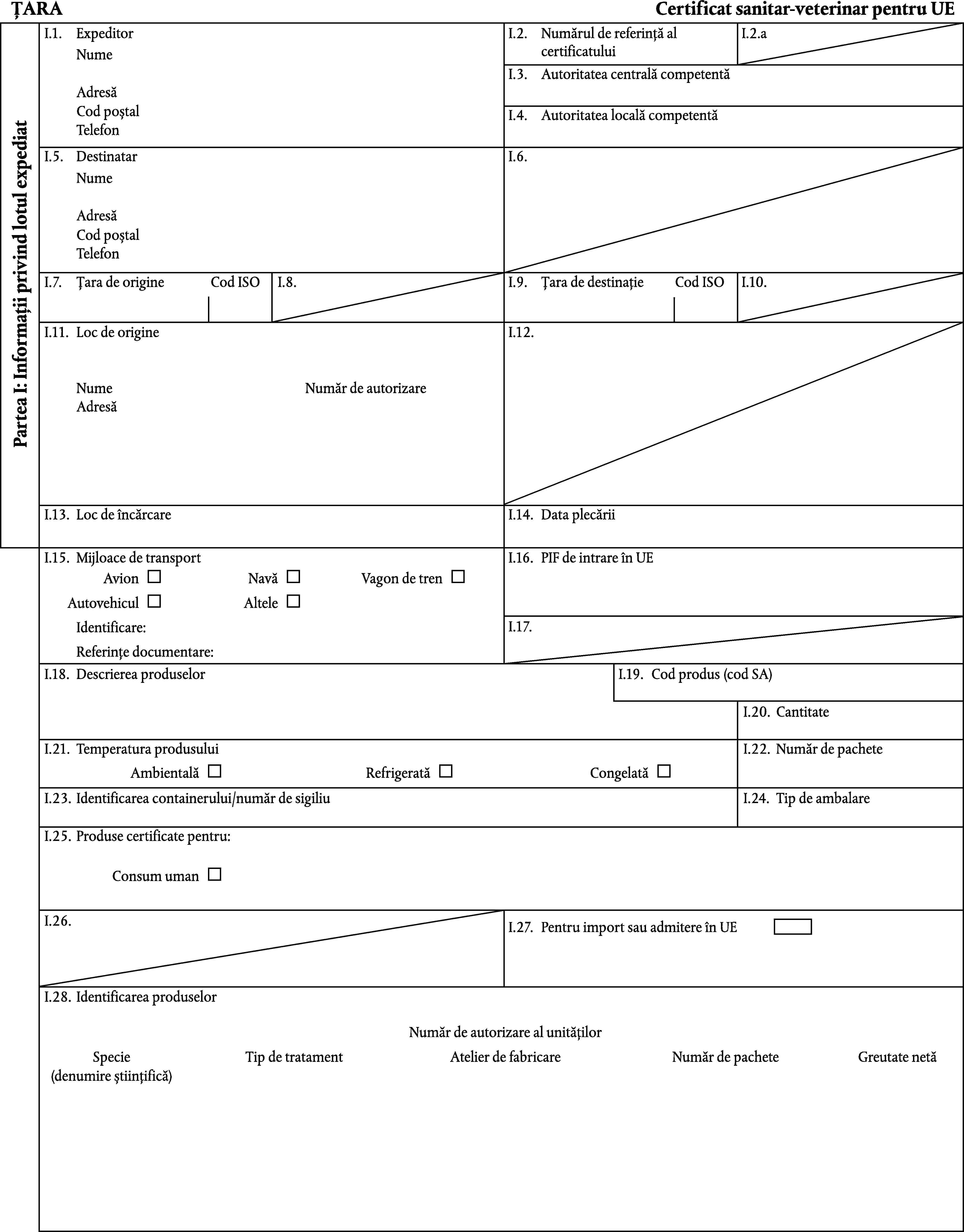 ȚARACertificat sanitar-veterinar pentru UEI.1.ExpeditorI.2.Numărul de referință al certificatuluiI.2.aNumeI.3.Autoritatea centrală competentăAdresăCod poștalI.4.Autoritatea locală competentăTelefonPartea I: Informații privind lotul expediatI.5.DestinatarI.6.NumeAdresăCod poștalTelefonI.7.Țara de origineCod ISOI.8.I.9.Țara de destinațieCod ISOI.10.I.11.Loc de origineI.12.NumeNumăr de autorizareAdresăI.13.Loc de încărcareI.14.Data plecăriiI.15.Mijloace de transportI.16.PIF de intrare în UEAvionNavăVagon de trenAutovehiculAlteleI.17.Identificare:Referințe documentare:I.18.Descrierea produselorI.19.Cod produs (cod SA)I.20.CantitateI.21.Temperatura produsuluiI.22.Număr de pacheteAmbientalăRefrigeratăCongelatăI.23.Identificarea containerului/număr de sigiliuI.24.Tip de ambalareI.25.Produse certificate pentru:Consum umanI.26.I.27.Pentru import sau admitere în UEI.28.Identificarea produselorNumăr de autorizare al unitățilorSpecieTip de tratamentAtelier de fabricareNumăr de pacheteGreutate netă(denumire științifică)