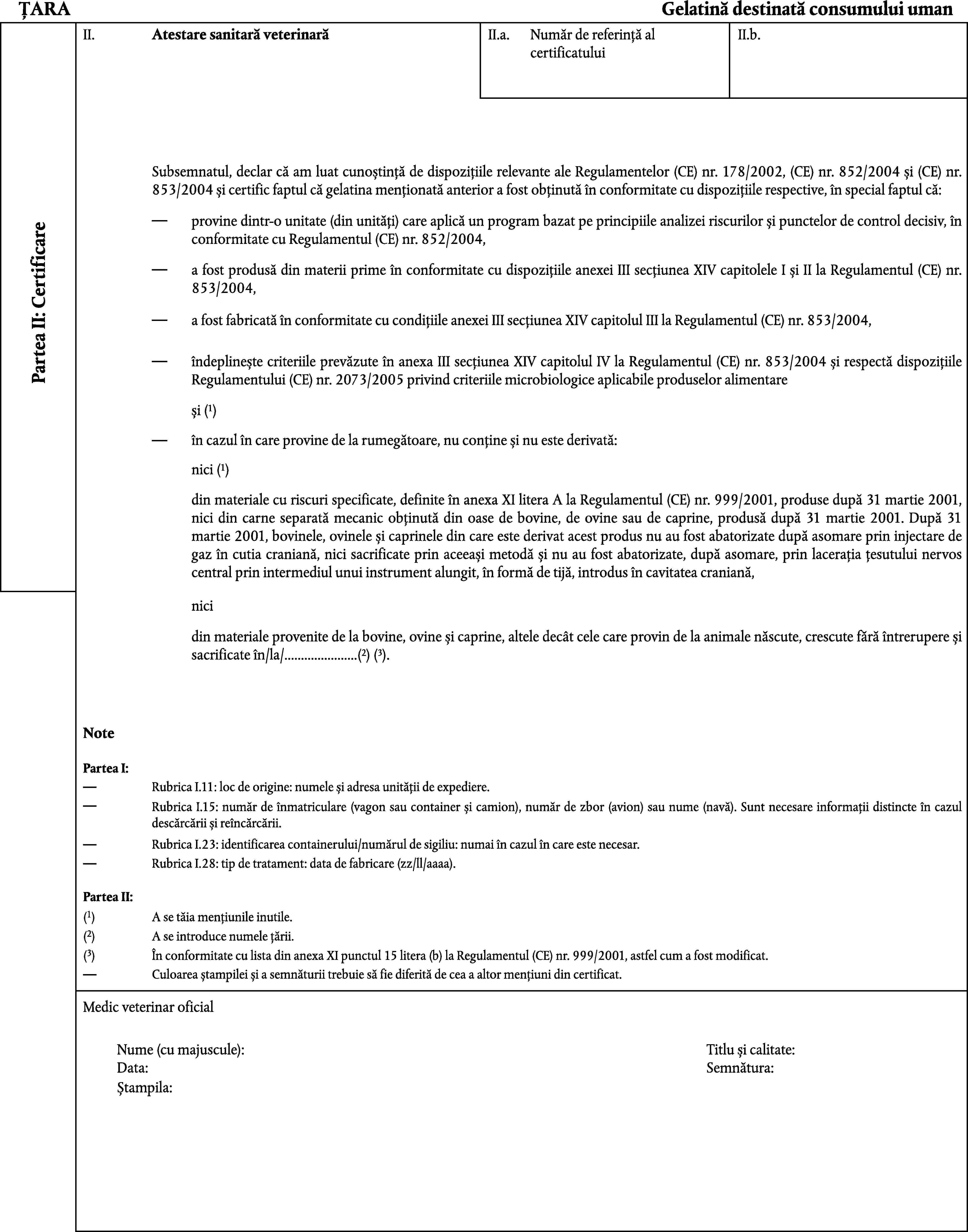 ȚARAGelatină destinată consumului umanII.Atestare sanitară veterinarăII.a.II.b.Număr de referință al certificatuluiSubsemnatul, declar că am luat cunoștință de dispozițiile relevante ale Regulamentelor (CE) nr. 178/2002, (CE) nr. 852/2004 și (CE) nr. 853/2004 și certific faptul că gelatina menționată anterior a fost obținută în conformitate cu dispozițiile respective, în special faptul că:provine dintr-o unitate (din unități) care aplică un program bazat pe principiile analizei riscurilor și punctelor de control decisiv, în conformitate cu Regulamentul (CE) nr. 852/2004,Partea II: Certificarea fost produsă din materii prime în conformitate cu dispozițiile anexei III secțiunea XIV capitolele I și II la Regulamentul (CE) nr. 853/2004,a fost fabricată în conformitate cu condițiile anexei III secțiunea XIV capitolul III la Regulamentul (CE) nr. 853/2004,îndeplinește criteriile prevăzute în anexa III secțiunea XIV capitolul IV la Regulamentul (CE) nr. 853/2004 și respectă dispozițiile Regulamentului (CE) nr. 2073/2005 privind criteriile microbiologice aplicabile produselor alimentareși (1)în cazul în care provine de la rumegătoare, nu conține și nu este derivată:nici (1)din materiale cu riscuri specificate, definite în anexa XI litera A la Regulamentul (CE) nr. 999/2001, produse după 31 martie 2001, nici din carne separată mecanic obținută din oase de bovine, de ovine sau de caprine, produsă după 31 martie 2001. După 31 martie 2001, bovinele, ovinele și caprinele din care este derivat acest produs nu au fost abatorizate după asomare prin injectare de gaz în cutia craniană, nici sacrificate prin aceeași metodă și nu au fost abatorizate, după asomare, prin lacerația țesutului nervos central prin intermediul unui instrument alungit, în formă de tijă, introdus în cavitatea craniană,nicidin materiale provenite de la bovine, ovine și caprine, altele decât cele care provin de la animale născute, crescute fără întrerupere și sacrificate în/la/…(2) (3).NotePartea I:Rubrica I.11: loc de origine: numele și adresa unității de expediere.Rubrica I.15: număr de înmatriculare (vagon sau container și camion), număr de zbor (avion) sau nume (navă). Sunt necesare informații distincte în cazul descărcării și reîncărcării.Rubrica I.23: identificarea containerului/numărul de sigiliu: numai în cazul în care este necesar.Rubrica I.28: tip de tratament: data de fabricare (zz/ll/aaaa).Partea II:(1)A se tăia mențiunile inutile.(2)A se introduce numele țării.(3)În conformitate cu lista din anexa XI punctul 15 litera (b) la Regulamentul (CE) nr. 999/2001, astfel cum a fost modificat.Culoarea ștampilei și a semnăturii trebuie să fie diferită de cea a altor mențiuni din certificat.Medic veterinar oficialNume (cu majuscule):Titlu și calitate:Data:Semnătura:Ștampila: