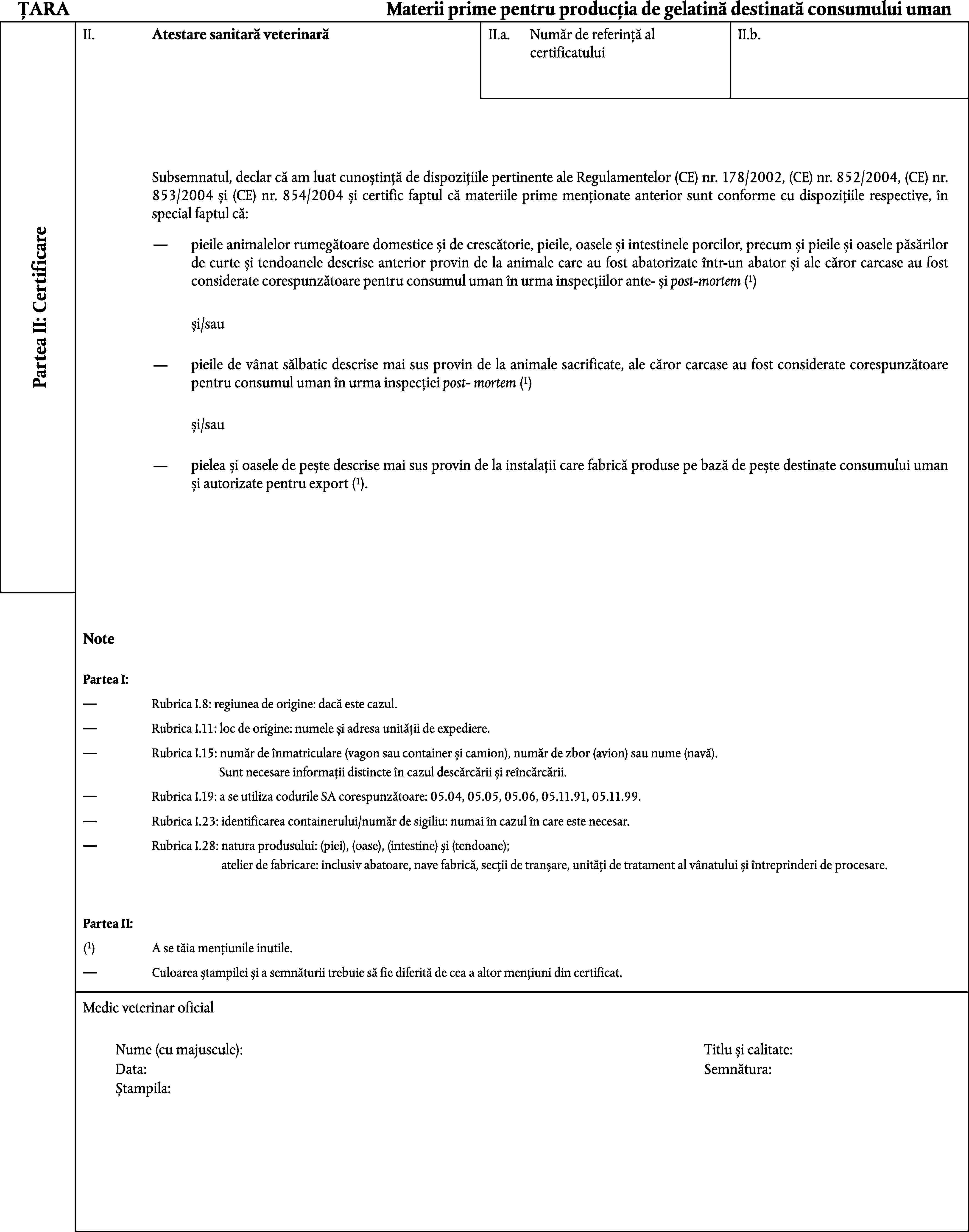 ȚARAMaterii prime pentru producția de gelatină destinată consumului umanII.Atestare sanitară veterinarăII.a.II.b.Număr de referință al certificatuluiSubsemnatul, declar că am luat cunoștință de dispozițiile pertinente ale Regulamentelor (CE) nr. 178/2002, (CE) nr. 852/2004, (CE) nr. 853/2004 și (CE) nr. 854/2004 și certific faptul că materiile prime menționate anterior sunt conforme cu dispozițiile respective, în special faptul că:Partea II: Certificarepieile animalelor rumegătoare domestice și de crescătorie, pieile, oasele și intestinele porcilor, precum și pieile și oasele păsărilor de curte și tendoanele descrise anterior provin de la animale care au fost abatorizate într-un abator și ale căror carcase au fost considerate corespunzătoare pentru consumul uman în urma inspecțiilor ante- și post-mortem (1)și/saupieile de vânat sălbatic descrise mai sus provin de la animale sacrificate, ale căror carcase au fost considerate corespunzătoare pentru consumul uman în urma inspecției post- mortem (1)și/saupielea și oasele de pește descrise mai sus provin de la instalații care fabrică produse pe bază de pește destinate consumului uman și autorizate pentru export (1).NotePartea I:Rubrica I.8: regiunea de origine: dacă este cazul.Rubrica I.11: loc de origine: numele și adresa unității de expediere.Rubrica I.15: număr de înmatriculare (vagon sau container și camion), număr de zbor (avion) sau nume (navă).Sunt necesare informații distincte în cazul descărcării și reîncărcării.Rubrica I.19: a se utiliza codurile SA corespunzătoare: 05.04, 05.05, 05.06, 05.11.91, 05.11.99.Rubrica I.23: identificarea containerului/număr de sigiliu: numai în cazul în care este necesar.Rubrica I.28: natura produsului: (piei), (oase), (intestine) și (tendoane);atelier de fabricare: inclusiv abatoare, nave fabrică, secții de tranșare, unități de tratament al vânatului și întreprinderi de procesare.Partea II:(1)A se tăia mențiunile inutile.Culoarea ștampilei și a semnăturii trebuie să fie diferită de cea a altor mențiuni din certificat.Medic veterinar oficialNume (cu majuscule):Titlu și calitate:Data:Semnătura:Ștampila: