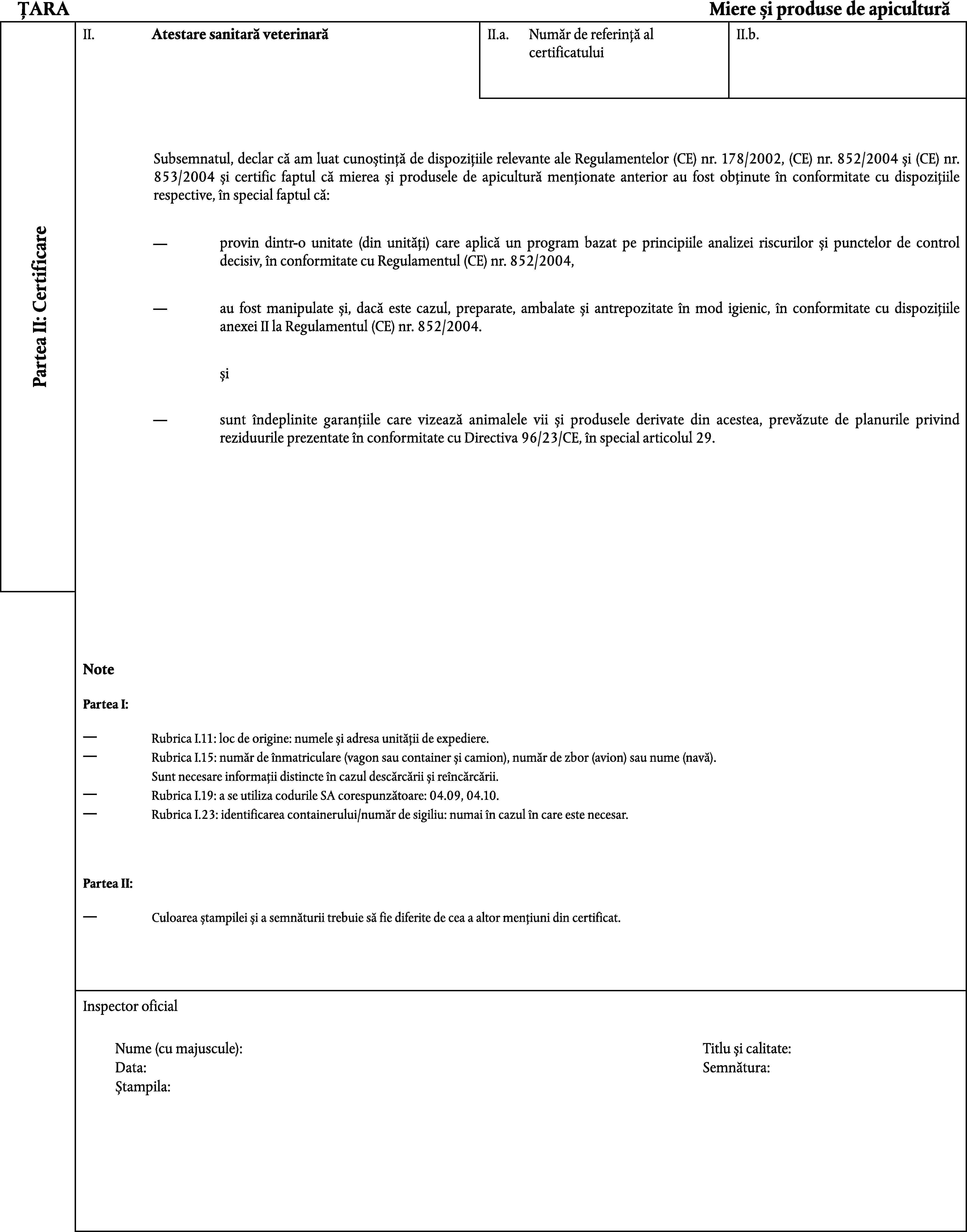 ȚARAMiere și produse de apiculturăII.Atestare sanitară veterinarăII.a.II.b.Număr de referință al certificatuluiSubsemnatul, declar că am luat cunoștință de dispozițiile relevante ale Regulamentelor (CE) nr. 178/2002, (CE) nr. 852/2004 și (CE) nr. 853/2004 și certific faptul că mierea și produsele de apicultură menționate anterior au fost obținute în conformitate cu dispozițiile respective, în special faptul că:Partea II: Certificareprovin dintr-o unitate (din unități) care aplică un program bazat pe principiile analizei riscurilor și punctelor de control decisiv, în conformitate cu Regulamentul (CE) nr. 852/2004,au fost manipulate și, dacă este cazul, preparate, ambalate și antrepozitate în mod igienic, în conformitate cu dispozițiile anexei II la Regulamentul (CE) nr. 852/2004.șisunt îndeplinite garanțiile care vizează animalele vii și produsele derivate din acestea, prevăzute de planurile privind reziduurile prezentate în conformitate cu Directiva 96/23/CE, în special articolul 29.NotePartea I:Rubrica I.11: loc de origine: numele și adresa unității de expediere.Rubrica I.15: număr de înmatriculare (vagon sau container și camion), număr de zbor (avion) sau nume (navă).Sunt necesare informații distincte în cazul descărcării și reîncărcării.Rubrica I.19: a se utiliza codurile SA corespunzătoare: 04.09, 04.10.Rubrica I.23: identificarea containerului/număr de sigiliu: numai în cazul în care este necesar.Partea II:Culoarea ștampilei și a semnăturii trebuie să fie diferite de cea a altor mențiuni din certificat.Inspector oficialNume (cu majuscule):Titlu și calitate:Data:Semnătura:Ștampila: