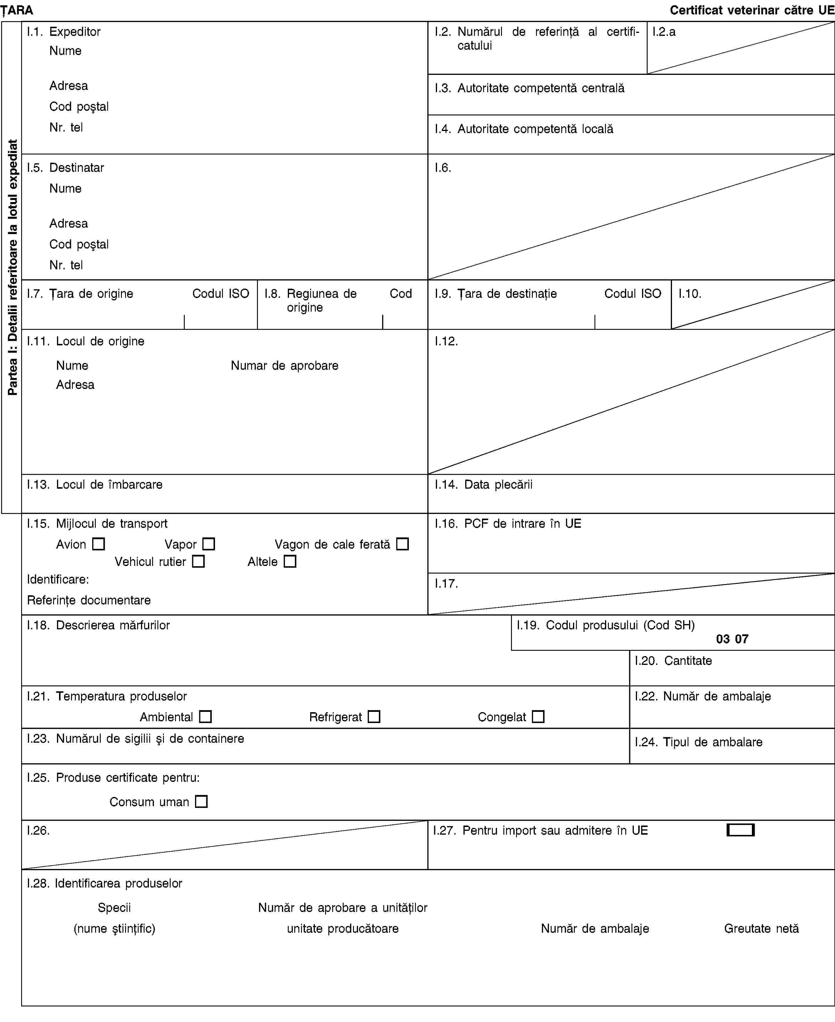 Partea I: Detalii referitoare la lotul expediatȚARACertificat veterinar către UEI.1. ExpeditorNumeAdresaCod poștalNr. telI.2. Numărul de referință al certificatuluiI.2.aI.3. Autoritate competentă centralăI.4. Autoritate competentă localăI.5. DestinatarNumeAdresaCod poștalNr. telI.6.I.7. Țara de origineCodul ISOI.8. Regiunea de origineCodI.9. Țara de destinațieCodul ISOI.10.I.11. Locul de origineNumeNumar de aprobareAdresaI.12.I.13. Locul de îmbarcareI.14. Data plecăriiI.15. Mijlocul de transportAvionVaporVagon de cale feratăVehicul rutierAlteleIdentificare:Referințe documentareI.16. PCF de intrare în UEI.17.I.18. Descrierea mărfurilorI.19. Codul produsului (Cod SH)03 07I.20. CantitateI.21. Temperatura produselorAmbientalRefrigeratCongelatI.22. Număr de ambalajeI.23. Numărul de sigilii și de containereI.24. Tipul de ambalareI.25. Produse certificate pentru:Consum umanI.26.I.27. Pentru import sau admitere în UEI.28. Identificarea produselorSpeciiNumăr de aprobare a unităților(nume științific)unitate producătoareNumăr de ambalajeGreutate netă