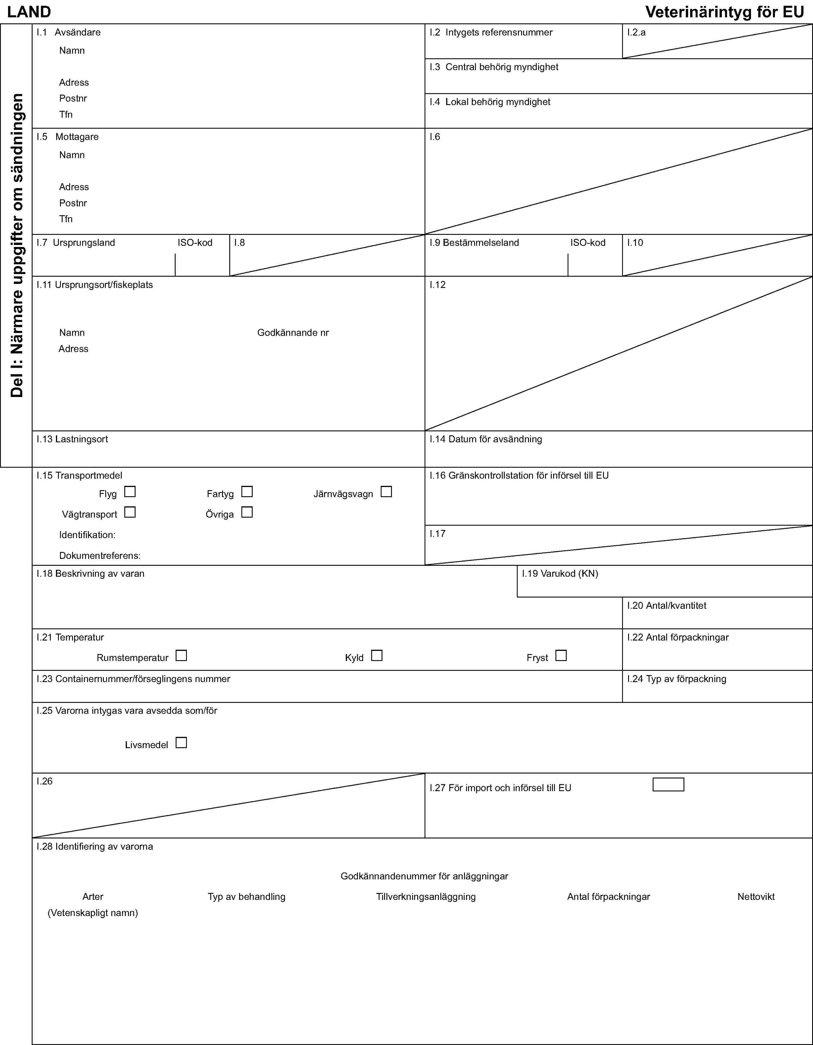 LAND Veterinärintyg för EUDel I: Närmare uppgifter om sändningenI.1 AvsändareNamnAdressPostnrTfnI.2 Intygets referensnummerI.2.aI.3 Central behörig myndighetI.4 Lokal behörig myndighetI.5 MottagareNamnAdressPostnrTfnI.6I.7 Ursprungsland ISO-kodI.8I.9 Bestämmelseland ISO-kodI.10I.11 Ursprungsort/fiskeplatsNamn Godkännande nrAdressI.12I.13 LastningsortI.14 Datum för avsändningI.15 TransportmedelFlygFartygJärnvägsvagnVägtransportÖvrigaIdentifikation:Dokumentreferens:I.16 Gränskontrollstation för införsel till EUI.17I.18 Beskrivning av varanI.19 Varukod (KN)I.20 Antal/kvantitetI.21 TemperaturRumstemperaturKyldFrystI.22 Antal förpackningarI.23 Containernummer/förseglingens nummerI.24 Typ av förpackningI.25 Varorna intygas vara avsedda som/förLivsmedelI.26I.27 För import och införsel till EUI.28 Identifiering av varornaGodkännandenummer för anläggningarArterTyp av behandlingTillverkningsanläggningAntal förpackningar Nettovikt(Vetenskapligt namn)