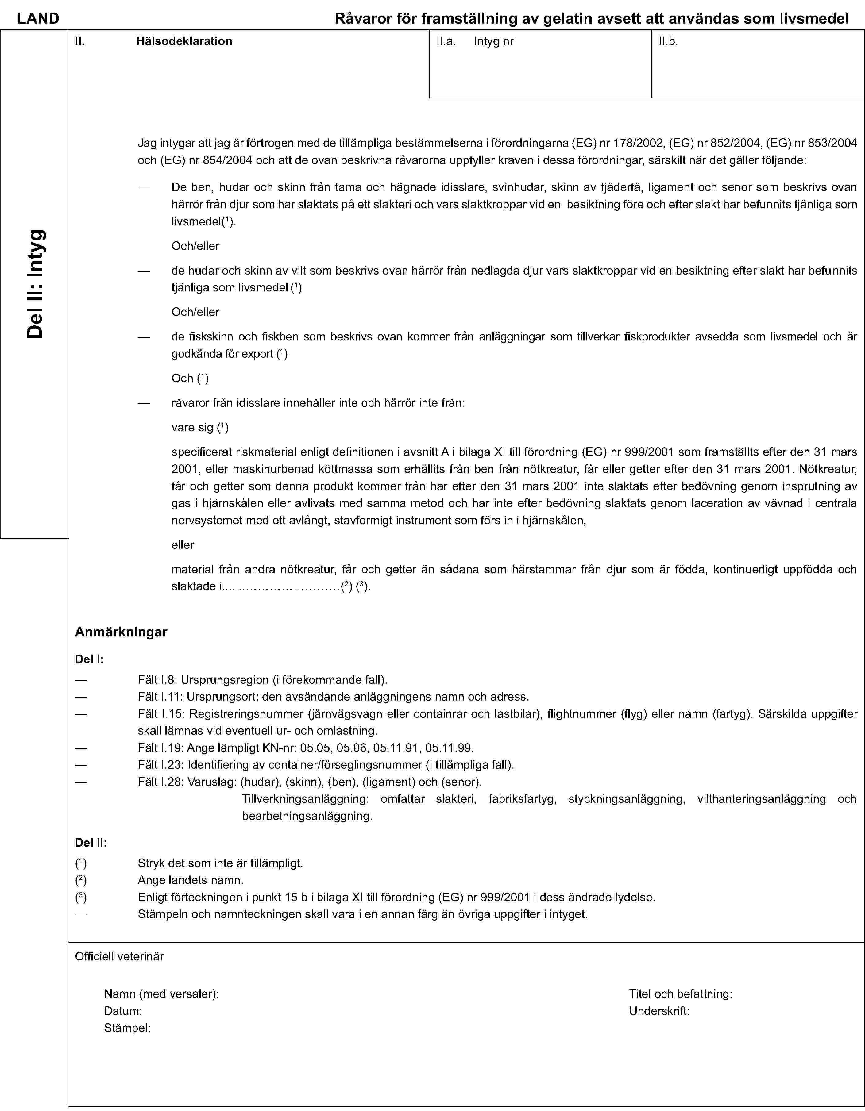 LAND Råvaror för framställning av gelatin avsett att användas som livsmedelDel II: IntygII. HälsodeklarationII.a. Intyg nrII.b.Jag intygar att jag är förtrogen med de tillämpliga bestämmelserna i förordningarna (EG) nr 178/2002, (EG) nr 852/2004, (EG) nr 853/2004 och (EG) nr 854/2004 och att de ovan beskrivna råvarorna uppfyller kraven i dessa förordningar, särskilt när det gäller följande:De ben, hudar och skinn från tama och hägnade idisslare, svinhudar, skinn av fjäderfä, ligament och senor som beskrivs ovan härrör från djur som har slaktats på ett slakteri och vars slaktkroppar vid en besiktning före och efter slakt har befunnits tjänliga som livsmedel(1).Och/ellerde hudar och skinn av vilt som beskrivs ovan härrör från nedlagda djur vars slaktkroppar vid en besiktning efter slakt har befunnits tjänliga som livsmedel (1)Och/ellerde fiskskinn och fiskben som beskrivs ovan kommer från anläggningar som tillverkar fiskprodukter avsedda som livsmedel och är godkända för export (1)Och (1)råvaror från idisslare innehåller inte och härrör inte från:vare sig (1)specificerat riskmaterial enligt definitionen i avsnitt A i bilaga XI till förordning (EG) nr 999/2001 som framställts efter den 31 mars 2001, eller maskinurbenad köttmassa som erhållits från ben från nötkreatur, får eller getter efter den 31 mars 2001. Nötkreatur, får och getter som denna produkt kommer från har efter den 31 mars 2001 inte slaktats efter bedövning genom insprutning av gas i hjärnskålen eller avlivats med samma metod och har inte efter bedövning slaktats genom laceration av vävnad i centrala nervsystemet med ett avlångt, stavformigt instrument som förs in i hjärnskålen,ellermaterial från andra nötkreatur, får och getter än sådana som härstammar från djur som är födda, kontinuerligt uppfödda och slaktade i …(2) (3).AnmärkningarDel I:Fält I.8: Ursprungsregion (i förekommande fall).Fält I.11: Ursprungsort: den avsändande anläggningens namn och adress.Fält I.15: Registreringsnummer (järnvägsvagn eller containrar och lastbilar), flightnummer (flyg) eller namn (fartyg). Särskilda uppgifter skall lämnas vid eventuell ur- och omlastning.Fält I.19: Ange lämpligt KN-nr: 05.05, 05.06, 05.11.91, 05.11.99.Fält I.23: Identifiering av container/förseglingsnummer (i tillämpliga fall).Fält I.28: Varuslag: (hudar), (skinn), (ben), (ligament) och (senor).Tillverkningsanläggning: omfattar slakteri, fabriksfartyg, styckningsanläggning, vilthanteringsanläggning och bearbetningsanläggning.Del II:(1) Stryk det som inte är tillämpligt.(2) Ange landets namn.(3) Enligt förteckningen i punkt 15 b i bilaga XI till förordning (EG) nr 999/2001 i dess ändrade lydelse.Stämpeln och namnteckningen skall vara i en annan färg än övriga uppgifter i intyget.Officiell veterinärNamn (med versaler):Titel och befattning:Datum:Underskrift:Stämpel: