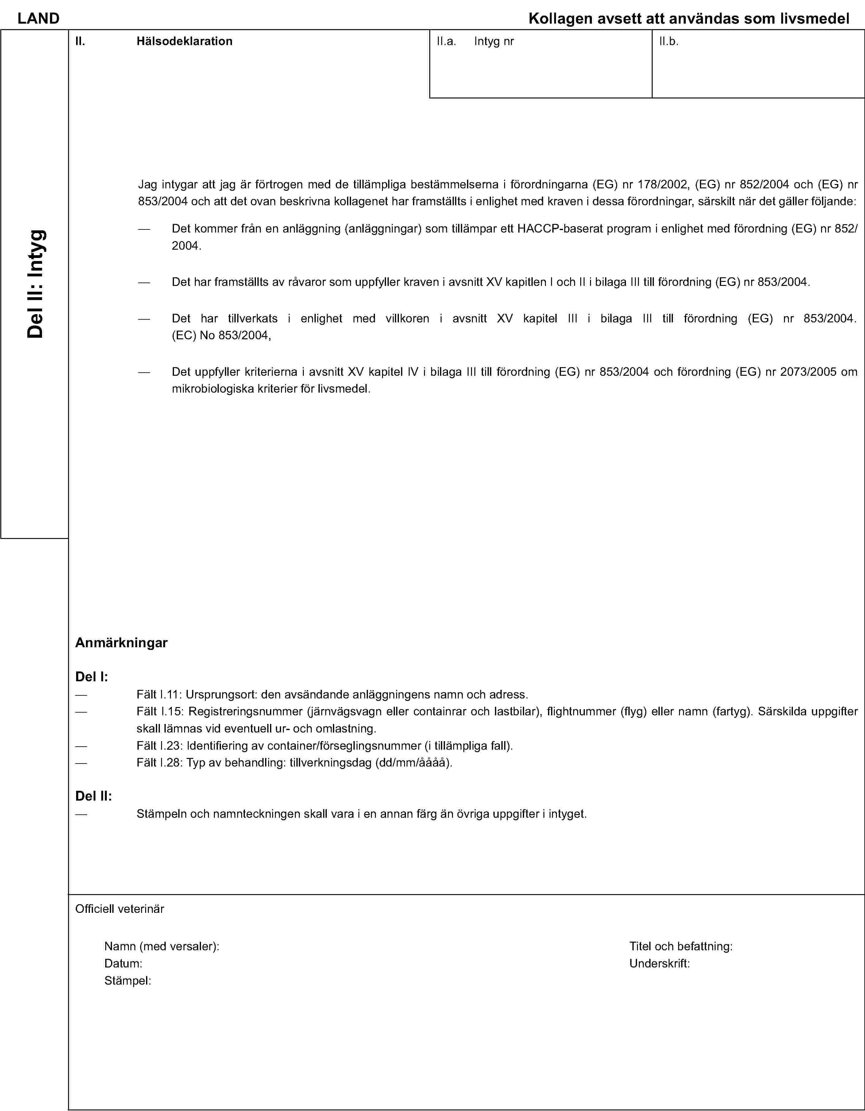LAND Kollagen avsett att användas som livsmedelDel II: IntygII. HälsodeklarationII.a. Intyg nrII.b.Jag intygar att jag är förtrogen med de tillämpliga bestämmelserna i förordningarna (EG) nr 178/2002, (EG) nr 852/2004 och (EG) nr 853/2004 och att det ovan beskrivna kollagenet har framställts i enlighet med kraven i dessa förordningar, särskilt när det gäller följande:Det kommer från en anläggning (anläggningar) som tillämpar ett HACCP-baserat program i enlighet med förordning (EG) nr 852/2004.Det har framställts av råvaror som uppfyller kraven i avsnitt XV kapitlen I och II i bilaga III till förordning (EG) nr 853/2004.Det har tillverkats i enlighet med villkoren i avsnitt XV kapitel III i bilaga III till förordning (EG) nr 853/2004. (EC) No 853/2004,Det uppfyller kriterierna i avsnitt XV kapitel IV i bilaga III till förordning (EG) nr 853/2004 och förordning (EG) nr 2073/2005 om mikrobiologiska kriterier för livsmedel.AnmärkningarDel I:Fält I.11: Ursprungsort: den avsändande anläggningens namn och adress.Fält I.15: Registreringsnummer (järnvägsvagn eller containrar och lastbilar), flightnummer (flyg) eller namn (fartyg). Särskilda uppgifter skall lämnas vid eventuell ur- och omlastning.Fält I.23: Identifiering av container/förseglingsnummer (i tillämpliga fall).Fält I.28: Typ av behandling: tillverkningsdag (dd/mm/åååå).Del II:Stämpeln och namnteckningen skall vara i en annan färg än övriga uppgifter i intyget.Officiell veterinärNamn (med versaler):Titel och befattning:Datum:Underskrift:Stämpel: