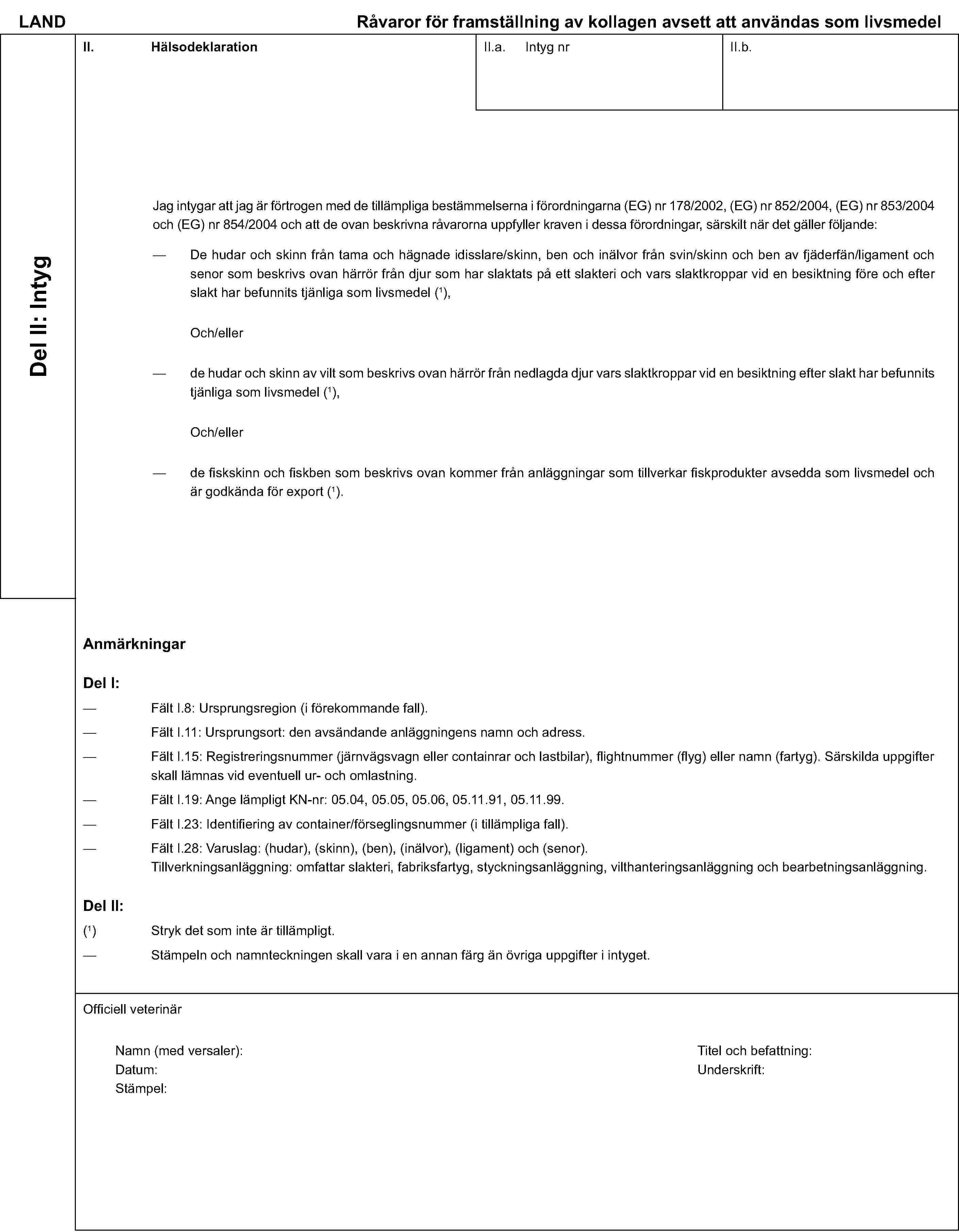 LAND Råvaror för framställning av kollagen avsett att användas som livsmedelDel II: IntygII. HälsodeklarationII.a. Intyg nrII.b.Jag intygar att jag är förtrogen med de tillämpliga bestämmelserna i förordningarna (EG) nr 178/2002, (EG) nr 852/2004, (EG) nr 853/2004 och (EG) nr 854/2004 och att de ovan beskrivna råvarorna uppfyller kraven i dessa förordningar, särskilt när det gäller följande:De hudar och skinn från tama och hägnade idisslare/skinn, ben och inälvor från svin/skinn och ben av fjäderfän/ligament och senor som beskrivs ovan härrör från djur som har slaktats på ett slakteri och vars slaktkroppar vid en besiktning före och efter slakt har befunnits tjänliga som livsmedel (1),Och/ellerde hudar och skinn av vilt som beskrivs ovan härrör från nedlagda djur vars slaktkroppar vid en besiktning efter slakt har befunnits tjänliga som livsmedel (1),Och/ellerde fiskskinn och fiskben som beskrivs ovan kommer från anläggningar som tillverkar fiskprodukter avsedda som livsmedel och är godkända för export (1).AnmärkningarDel I:Fält I.8: Ursprungsregion (i förekommande fall).Fält I.11: Ursprungsort: den avsändande anläggningens namn och adress.Fält I.15: Registreringsnummer (järnvägsvagn eller containrar och lastbilar), flightnummer (flyg) eller namn (fartyg). Särskilda uppgifter skall lämnas vid eventuell ur- och omlastning.Fält I.19: Ange lämpligt KN-nr: 05.04, 05.05, 05.06, 05.11.91, 05.11.99.Fält I.23: Identifiering av container/förseglingsnummer (i tillämpliga fall).Fält I.28: Varuslag: (hudar), (skinn), (ben), (inälvor), (ligament) och (senor).Tillverkningsanläggning: omfattar slakteri, fabriksfartyg, styckningsanläggning, vilthanteringsanläggning och bearbetningsanläggning.Del II:(1) Stryk det som inte är tillämpligt.Stämpeln och namnteckningen skall vara i en annan färg än övriga uppgifter i intyget.Officiell veterinärNamn (med versaler):Titel och befattning:Datum:Underskrift:Stämpel: