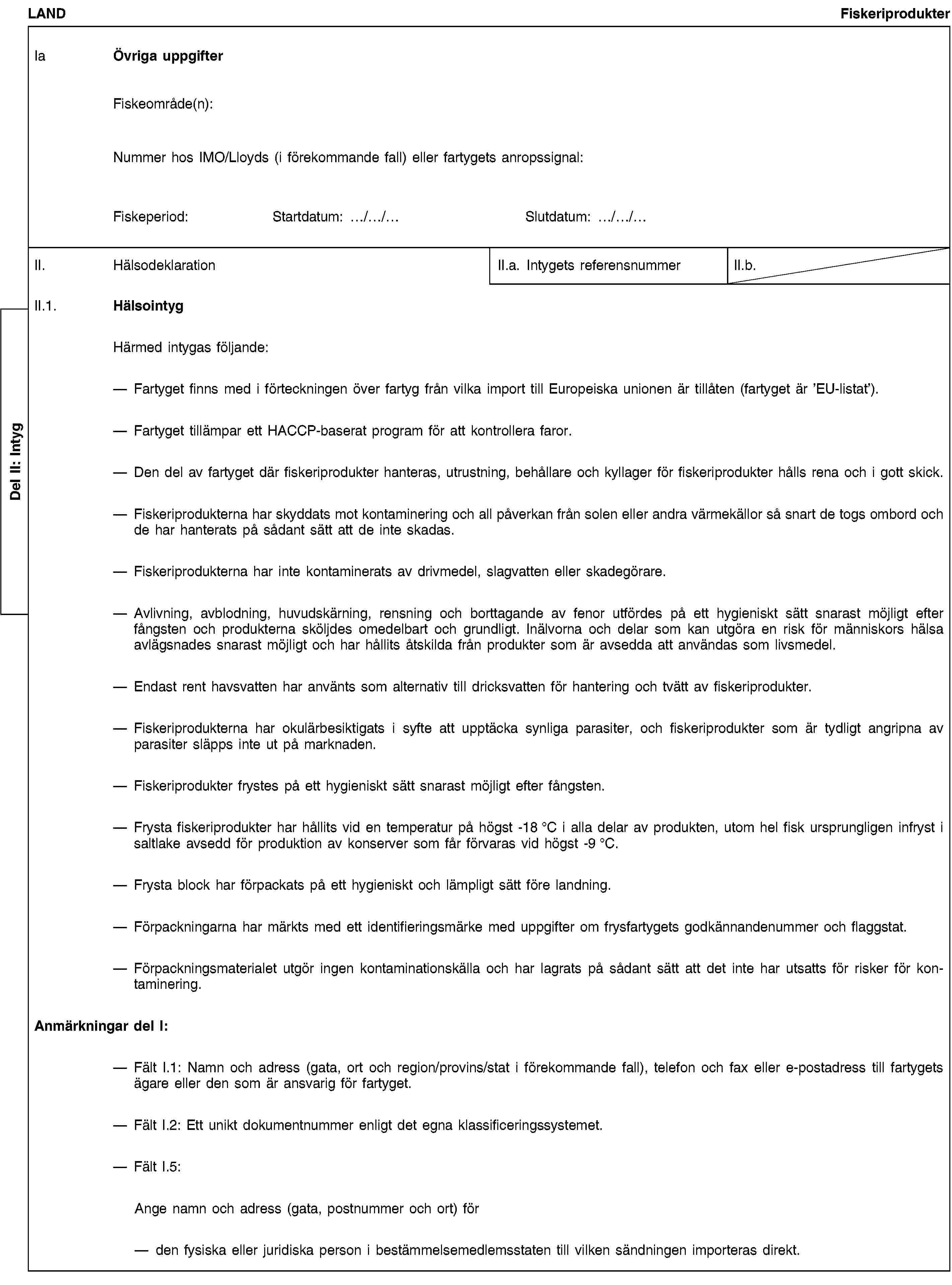 Del II: IntygLANDFiskeriprodukterIa Övriga uppgifterFiskeområde(n):Nummer hos IMO/Lloyds (i förekommande fall) eller fartygets anropssignal:Fiskeperiod:Startdatum: …/…/…Slutdatum: …/…/…II. HälsodeklarationII.a. Intygets referensnummerII.b.II.1. HälsointygHärmed intygas följande:Fartyget finns med i förteckningen över fartyg från vilka import till Europeiska unionen är tillåten (fartyget är ’EU-listat’).Fartyget tillämpar ett HACCP-baserat program för att kontrollera faror.Den del av fartyget där fiskeriprodukter hanteras, utrustning, behållare och kyllager för fiskeriprodukter hålls rena och i gott skick.Fiskeriprodukterna har skyddats mot kontaminering och all påverkan från solen eller andra värmekällor så snart de togs ombord och de har hanterats på sådant sätt att de inte skadas.Fiskeriprodukterna har inte kontaminerats av drivmedel, slagvatten eller skadegörare.Avlivning, avblodning, huvudskärning, rensning och borttagande av fenor utfördes på ett hygieniskt sätt snarast möjligt efter fångsten och produkterna sköljdes omedelbart och grundligt. Inälvorna och delar som kan utgöra en risk för människors hälsa avlägsnades snarast möjligt och har hållits åtskilda från produkter som är avsedda att användas som livsmedel.Endast rent havsvatten har använts som alternativ till dricksvatten för hantering och tvätt av fiskeriprodukter.Fiskeriprodukterna har okulärbesiktigats i syfte att upptäcka synliga parasiter, och fiskeriprodukter som är tydligt angripna av parasiter släpps inte ut på marknaden.Fiskeriprodukter frystes på ett hygieniskt sätt snarast möjligt efter fångsten.Frysta fiskeriprodukter har hållits vid en temperatur på högst -18 °C i alla delar av produkten, utom hel fisk ursprungligen infryst i saltlake avsedd för produktion av konserver som får förvaras vid högst -9 °C.Frysta block har förpackats på ett hygieniskt och lämpligt sätt före landning.Förpackningarna har märkts med ett identifieringsmärke med uppgifter om frysfartygets godkännandenummer och flaggstat.Förpackningsmaterialet utgör ingen kontaminationskälla och har lagrats på sådant sätt att det inte har utsatts för risker för kontaminering.Anmärkningar del I:Fält I.1: Namn och adress (gata, ort och region/provins/stat i förekommande fall), telefon och fax eller e-postadress till fartygets ägare eller den som är ansvarig för fartyget.Fält I.2: Ett unikt dokumentnummer enligt det egna klassificeringssystemet.Fält I.5:Ange namn och adress (gata, postnummer och ort) förden fysiska eller juridiska person i bestämmelsemedlemsstaten till vilken sändningen importeras direkt.