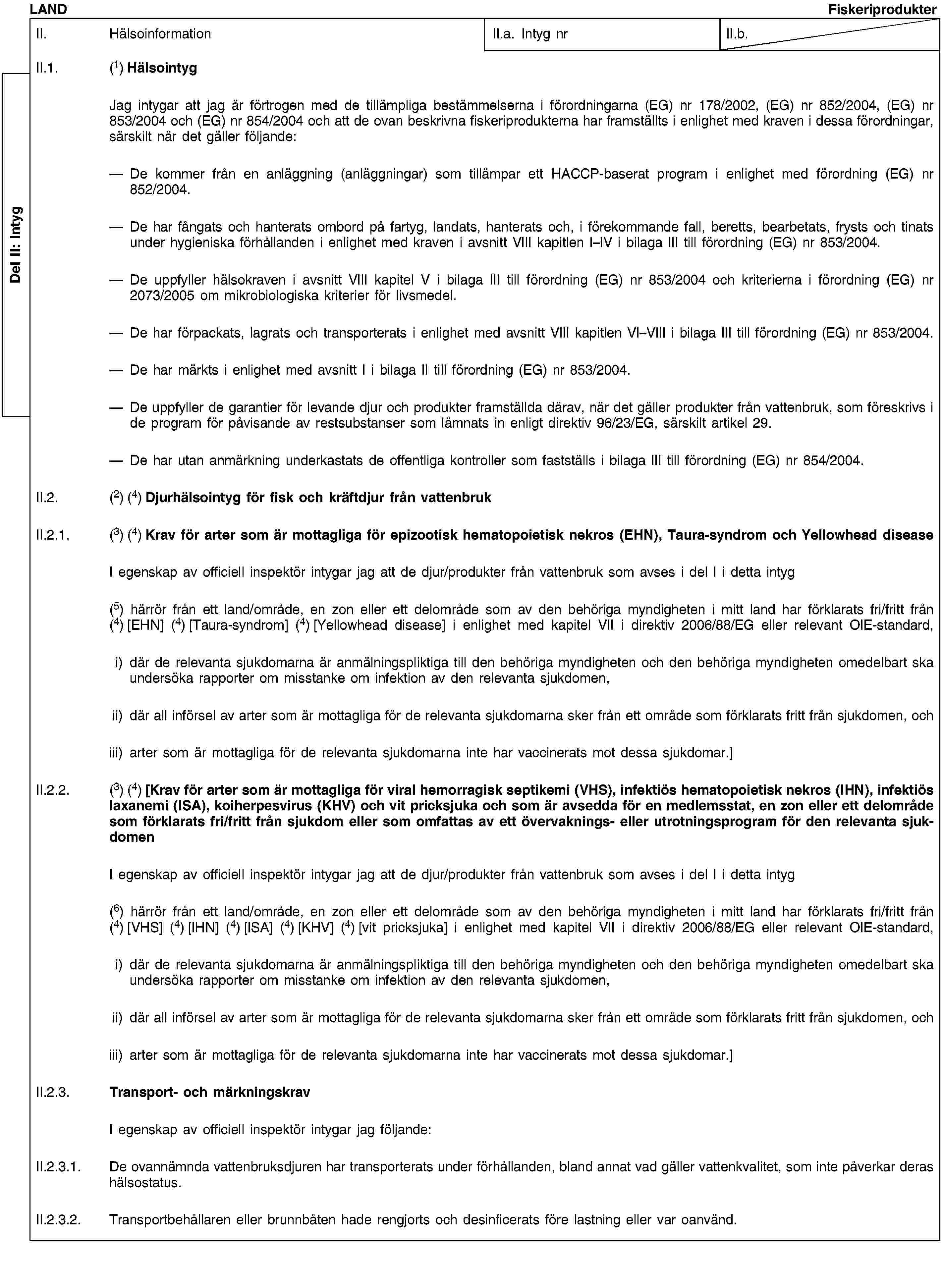 Del II: IntygLANDFiskeriprodukterII. HälsoinformationII.a. Intyg nrII.b.II.1. (1) HälsointygJag intygar att jag är förtrogen med de tillämpliga bestämmelserna i förordningarna (EG) nr 178/2002, (EG) nr 852/2004, (EG) nr 853/2004 och (EG) nr 854/2004 och att de ovan beskrivna fiskeriprodukterna har framställts i enlighet med kraven i dessa förordningar, särskilt när det gäller följande:De kommer från en anläggning (anläggningar) som tillämpar ett HACCP-baserat program i enlighet med förordning (EG) nr 852/2004.De har fångats och hanterats ombord på fartyg, landats, hanterats och, i förekommande fall, beretts, bearbetats, frysts och tinats under hygieniska förhållanden i enlighet med kraven i avsnitt VIII kapitlen I–IV i bilaga III till förordning (EG) nr 853/2004.De uppfyller hälsokraven i avsnitt VIII kapitel V i bilaga III till förordning (EG) nr 853/2004 och kriterierna i förordning (EG) nr 2073/2005 om mikrobiologiska kriterier för livsmedel.De har förpackats, lagrats och transporterats i enlighet med avsnitt VIII kapitlen VI–VIII i bilaga III till förordning (EG) nr 853/2004.De har märkts i enlighet med avsnitt I i bilaga II till förordning (EG) nr 853/2004.De uppfyller de garantier för levande djur och produkter framställda därav, när det gäller produkter från vattenbruk, som föreskrivs i de program för påvisande av restsubstanser som lämnats in enligt direktiv 96/23/EG, särskilt artikel 29.De har utan anmärkning underkastats de offentliga kontroller som fastställs i bilaga III till förordning (EG) nr 854/2004.II.2. (2) (4) Djurhälsointyg för fisk och kräftdjur från vattenbrukII.2.1. (3) (4) Krav för arter som är mottagliga för epizootisk hematopoietisk nekros (EHN), Taura-syndrom och Yellowhead diseaseI egenskap av officiell inspektör intygar jag att de djur/produkter från vattenbruk som avses i del I i detta intyg(5) härrör från ett land/område, en zon eller ett delområde som av den behöriga myndigheten i mitt land har förklarats fri/fritt från (4) [EHN] (4) [Taura-syndrom] (4) [Yellowhead disease] i enlighet med kapitel VII i direktiv 2006/88/EG eller relevant OIE-standard,i) där de relevanta sjukdomarna är anmälningspliktiga till den behöriga myndigheten och den behöriga myndigheten omedelbart ska undersöka rapporter om misstanke om infektion av den relevanta sjukdomen,ii) där all införsel av arter som är mottagliga för de relevanta sjukdomarna sker från ett område som förklarats fritt från sjukdomen, ochiii) arter som är mottagliga för de relevanta sjukdomarna inte har vaccinerats mot dessa sjukdomar.]II.2.2. (3) (4) [Krav för arter som är mottagliga för viral hemorragisk septikemi (VHS), infektiös hematopoietisk nekros (IHN), infektiös laxanemi (ISA), koiherpesvirus (KHV) och vit pricksjuka och som är avsedda för en medlemsstat, en zon eller ett delområde som förklarats fri/fritt från sjukdom eller som omfattas av ett övervaknings- eller utrotningsprogram för den relevanta sjukdomenI egenskap av officiell inspektör intygar jag att de djur/produkter från vattenbruk som avses i del I i detta intyg(6) härrör från ett land/område, en zon eller ett delområde som av den behöriga myndigheten i mitt land har förklarats fri/fritt från (4) [VHS] (4) [IHN] (4) [ISA] (4) [KHV] (4) [vit pricksjuka] i enlighet med kapitel VII i direktiv 2006/88/EG eller relevant OIE-standard,i) där de relevanta sjukdomarna är anmälningspliktiga till den behöriga myndigheten och den behöriga myndigheten omedelbart ska undersöka rapporter om misstanke om infektion av den relevanta sjukdomen,ii) där all införsel av arter som är mottagliga för de relevanta sjukdomarna sker från ett område som förklarats fritt från sjukdomen, ochiii) arter som är mottagliga för de relevanta sjukdomarna inte har vaccinerats mot dessa sjukdomar.]II.2.3. Transport- och märkningskravI egenskap av officiell inspektör intygar jag följande:II.2.3.1. De ovannämnda vattenbruksdjuren har transporterats under förhållanden, bland annat vad gäller vattenkvalitet, som inte påverkar deras hälsostatus.II.2.3.2. Transportbehållaren eller brunnbåten hade rengjorts och desinficerats före lastning eller var oanvänd.