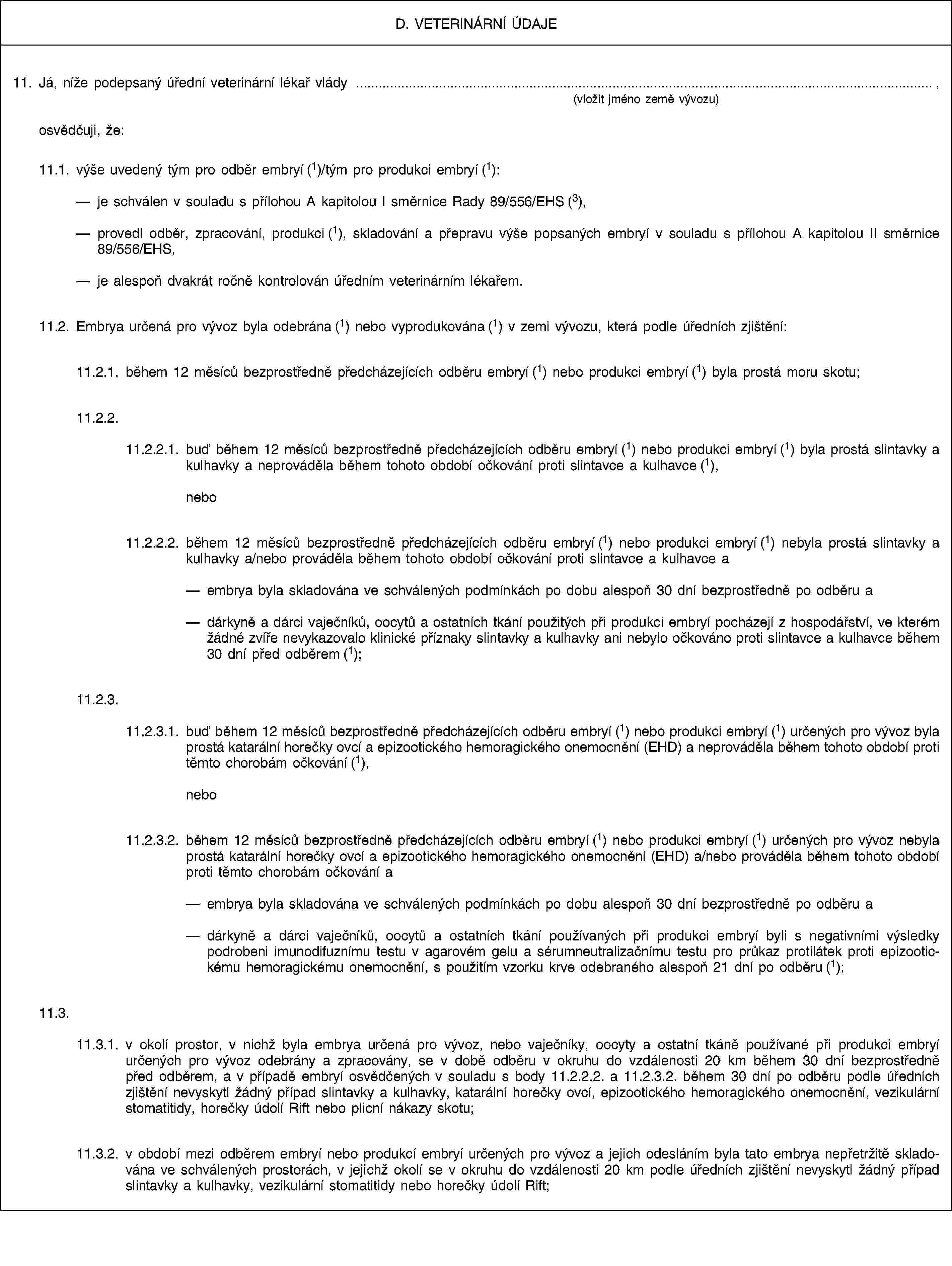 D. VETERINÁRNÍ ÚDAJE11. Já, níže podepsaný úřední veterinární lékař vlády , (vložit jméno země vývozu)osvědčuji, že:11.1. výše uvedený tým pro odběr embryí (1)/tým pro produkci embryí (1):je schválen v souladu s přílohou A kapitolou I směrnice Rady 89/556/EHS (3),provedl odběr, zpracování, produkci (1), skladování a přepravu výše popsaných embryí v souladu s přílohou A kapitolou II směrnice 89/556/EHS,je alespoň dvakrát ročně kontrolován úředním veterinárním lékařem.11.2. Embrya určená pro vývoz byla odebrána (1) nebo vyprodukována (1) v zemi vývozu, která podle úředních zjištění:11.2.1. během 12 měsíců bezprostředně předcházejících odběru embryí (1) nebo produkci embryí (1) byla prostá moru skotu;11.2.2.11.2.2.1. buď během 12 měsíců bezprostředně předcházejících odběru embryí (1) nebo produkci embryí (1) byla prostá slintavky a kulhavky a neprováděla během tohoto období očkování proti slintavce a kulhavce (1), nebo11.2.2.2. během 12 měsíců bezprostředně předcházejících odběru embryí (1) nebo produkci embryí (1) nebyla prostá slintavky a kulhavky a/nebo prováděla během tohoto období očkování proti slintavce a kulhavce aembrya byla skladována ve schválených podmínkách po dobu alespoň 30 dní bezprostředně po odběru adárkyně a dárci vaječníků, oocytů a ostatních tkání použitých při produkci embryí pocházejí z hospodářství, ve kterém žádné zvíře nevykazovalo klinické příznaky slintavky a kulhavky ani nebylo očkováno proti slintavce a kulhavce během 30 dní před odběrem (1);11.2.3.11.2.3.1. buď během 12 měsíců bezprostředně předcházejících odběru embryí (1) nebo produkci embryí (1) určených pro vývoz byla prostá katarální horečky ovcí a epizootického hemoragického onemocnění (EHD) a neprováděla během tohoto období proti těmto chorobám očkování (1), nebo11.2.3.2. během 12 měsíců bezprostředně předcházejících odběru embryí (1) nebo produkci embryí (1) určených pro vývoz nebyla prostá katarální horečky ovcí a epizootického hemoragického onemocnění (EHD) a/nebo prováděla během tohoto období proti těmto chorobám očkování aembrya byla skladována ve schválených podmínkách po dobu alespoň 30 dní bezprostředně po odběru adárkyně a dárci vaječníků, oocytů a ostatních tkání používaných při produkci embryí byli s negativními výsledky podrobeni imunodifuznímu testu v agarovém gelu a sérumneutralizačnímu testu pro průkaz protilátek proti epizootickému hemoragickému onemocnění, s použitím vzorku krve odebraného alespoň 21 dní po odběru (1);11.3.11.3.1. v okolí prostor, v nichž byla embrya určená pro vývoz, nebo vaječníky, oocyty a ostatní tkáně používané při produkci embryí určených pro vývoz odebrány a zpracovány, se v době odběru v okruhu do vzdálenosti 20 km během 30 dní bezprostředně před odběrem, a v případě embryí osvědčených v souladu s body 11.2.2.2. a 11.2.3.2. během 30 dní po odběru podle úředních zjištění nevyskytl žádný případ slintavky a kulhavky, katarální horečky ovcí, epizootického hemoragického onemocnění, vezikulární stomatitidy, horečky údolí Rift nebo plicní nákazy skotu;11.3.2. v období mezi odběrem embryí nebo produkcí embryí určených pro vývoz a jejich odesláním byla tato embrya nepřetržitě skladována ve schválených prostorách, v jejichž okolí se v okruhu do vzdálenosti 20 km podle úředních zjištění nevyskytl žádný případ slintavky a kulhavky, vezikulární stomatitidy nebo horečky údolí Rift;