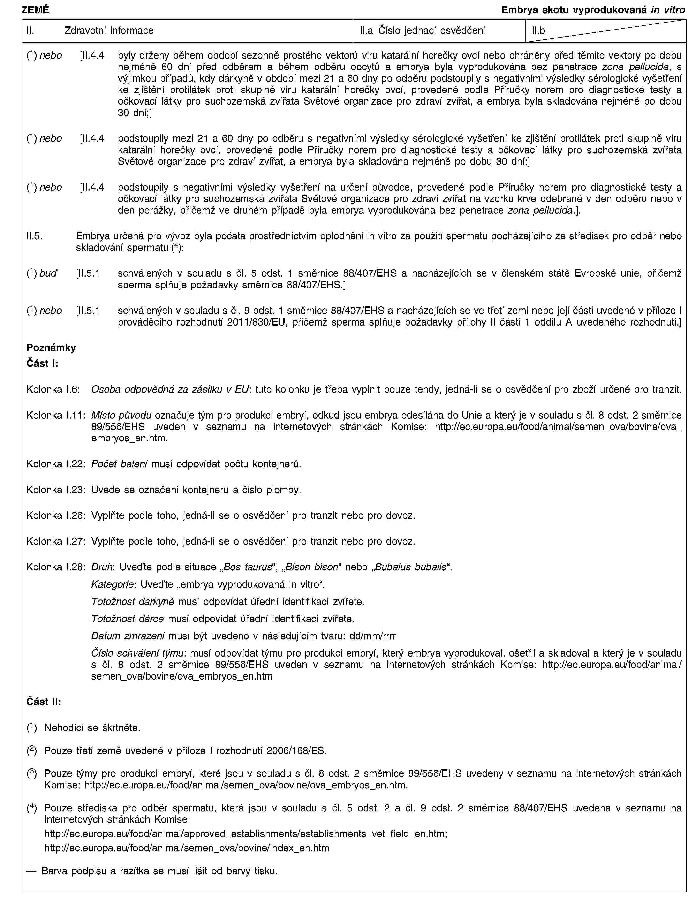 ZEMĚEmbrya skotu vyprodukovaná in vitroII. Zdravotní informaceII.a Číslo jednací osvědčeníII.b(1) nebo [II.4.4 byly drženy během období sezonně prostého vektorů viru katarální horečky ovcí nebo chráněny před těmito vektory po dobu nejméně 60 dní před odběrem a během odběru oocytů a embrya byla vyprodukována bez penetrace zona pellucida, s výjimkou případů, kdy dárkyně v období mezi 21 a 60 dny po odběru podstoupily s negativními výsledky sérologické vyšetření ke zjištění protilátek proti skupině viru katarální horečky ovcí, provedené podle Příručky norem pro diagnostické testy a očkovací látky pro suchozemská zvířata Světové organizace pro zdraví zvířat, a embrya byla skladována nejméně po dobu 30 dní;](1) nebo [II.4.4 podstoupily mezi 21 a 60 dny po odběru s negativními výsledky sérologické vyšetření ke zjištění protilátek proti skupině viru katarální horečky ovcí, provedené podle Příručky norem pro diagnostické testy a očkovací látky pro suchozemská zvířata Světové organizace pro zdraví zvířat, a embrya byla skladována nejméně po dobu 30 dní;](1) nebo [II.4.4 podstoupily s negativními výsledky vyšetření na určení původce, provedené podle Příručky norem pro diagnostické testy a očkovací látky pro suchozemská zvířata Světové organizace pro zdraví zvířat na vzorku krve odebrané v den odběru nebo v den porážky, přičemž ve druhém případě byla embrya vyprodukována bez penetrace zona pellucida.].II.5. Embrya určená pro vývoz byla počata prostřednictvím oplodnění in vitro za použití spermatu pocházejícího ze středisek pro odběr nebo skladování spermatu (4):(1) buď [II.5.1 schválených v souladu s čl. 5 odst. 1 směrnice 88/407/EHS a nacházejících se v členském státě Evropské unie, přičemž sperma splňuje požadavky směrnice 88/407/EHS.](1) nebo [II.5.1 schválených v souladu s čl. 9 odst. 1 směrnice 88/407/EHS a nacházejících se ve třetí zemi nebo její části uvedené v příloze I prováděcího rozhodnutí 2011/630/EU, přičemž sperma splňuje požadavky přílohy II části 1 oddílu A uvedeného rozhodnutí.]PoznámkyČást I:Kolonka I.6: Osoba odpovědná za zásilku v EU: tuto kolonku je třeba vyplnit pouze tehdy, jedná-li se o osvědčení pro zboží určené pro tranzit.Kolonka I.11: Místo původu označuje tým pro produkci embryí, odkud jsou embrya odesílána do Unie a který je v souladu s čl. 8 odst. 2 směrnice 89/556/EHS uveden v seznamu na internetových stránkách Komise: http://ec.europa.eu/food/animal/semen_ova/bovine/ova_embryos_en.htm.Kolonka I.22: Počet balení musí odpovídat počtu kontejnerů.Kolonka I.23: Uvede se označení kontejneru a číslo plomby.Kolonka I.26: Vyplňte podle toho, jedná-li se o osvědčení pro tranzit nebo pro dovoz.Kolonka I.27: Vyplňte podle toho, jedná-li se o osvědčení pro tranzit nebo pro dovoz.Kolonka I.28: Druh: Uveďte podle situace „Bos taurus“, „Bison bison“ nebo „Bubalus bubalis“.Kategorie: Uveďte „embrya vyprodukovaná in vitro“.Totožnost dárkyně musí odpovídat úřední identifikaci zvířete.Totožnost dárce musí odpovídat úřední identifikaci zvířete.Datum zmrazení musí být uvedeno v následujícím tvaru: dd/mm/rrrrČíslo schválení týmu: musí odpovídat týmu pro produkci embryí, který embrya vyprodukoval, ošetřil a skladoval a který je v souladu s čl. 8 odst. 2 směrnice 89/556/EHS uveden v seznamu na internetových stránkách Komise: http://ec.europa.eu/food/animal/semen_ova/bovine/ova_embryos_en.htmČást II:(1) Nehodící se škrtněte.(2) Pouze třetí země uvedené v příloze I rozhodnutí 2006/168/ES.(3) Pouze týmy pro produkci embryí, které jsou v souladu s čl. 8 odst. 2 směrnice 89/556/EHS uvedeny v seznamu na internetových stránkách Komise: http://ec.europa.eu/food/animal/semen_ova/bovine/ova_embryos_en.htm.(4) Pouze střediska pro odběr spermatu, která jsou v souladu s čl. 5 odst. 2 a čl. 9 odst. 2 směrnice 88/407/EHS uvedena v seznamu na internetových stránkách Komise:http://ec.europa.eu/food/animal/approved_establishments/establishments_vet_field_en.htm;http://ec.europa.eu/food/animal/semen_ova/bovine/index_en.htmBarva podpisu a razítka se musí lišit od barvy tisku.