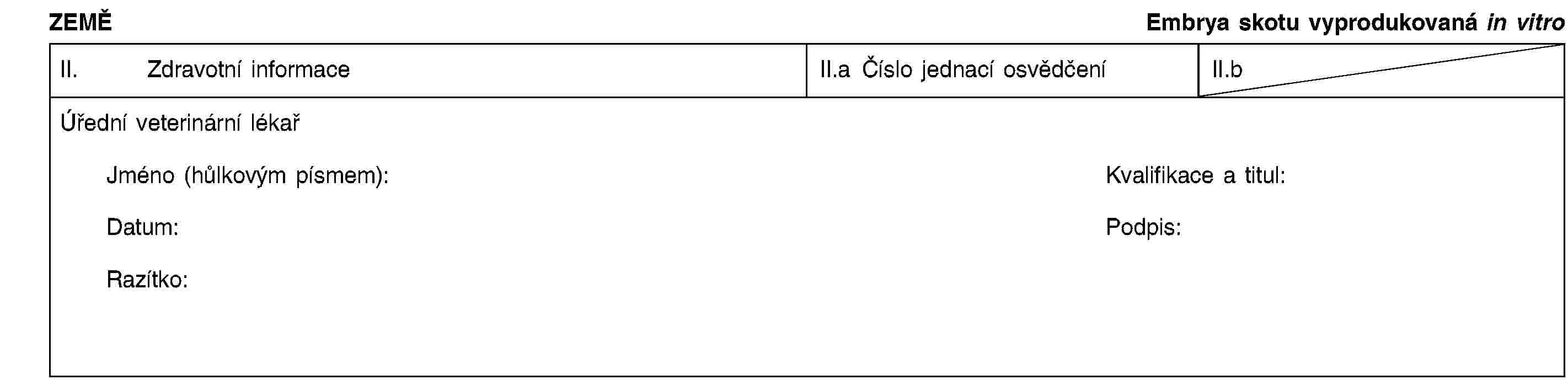 ZEMĚEmbrya skotu vyprodukovaná in vitroII. Zdravotní informaceII.a Číslo jednací osvědčeníII.bÚřední veterinární lékařJméno (hůlkovým písmem):Kvalifikace a titul:Datum:Podpis:Razítko: