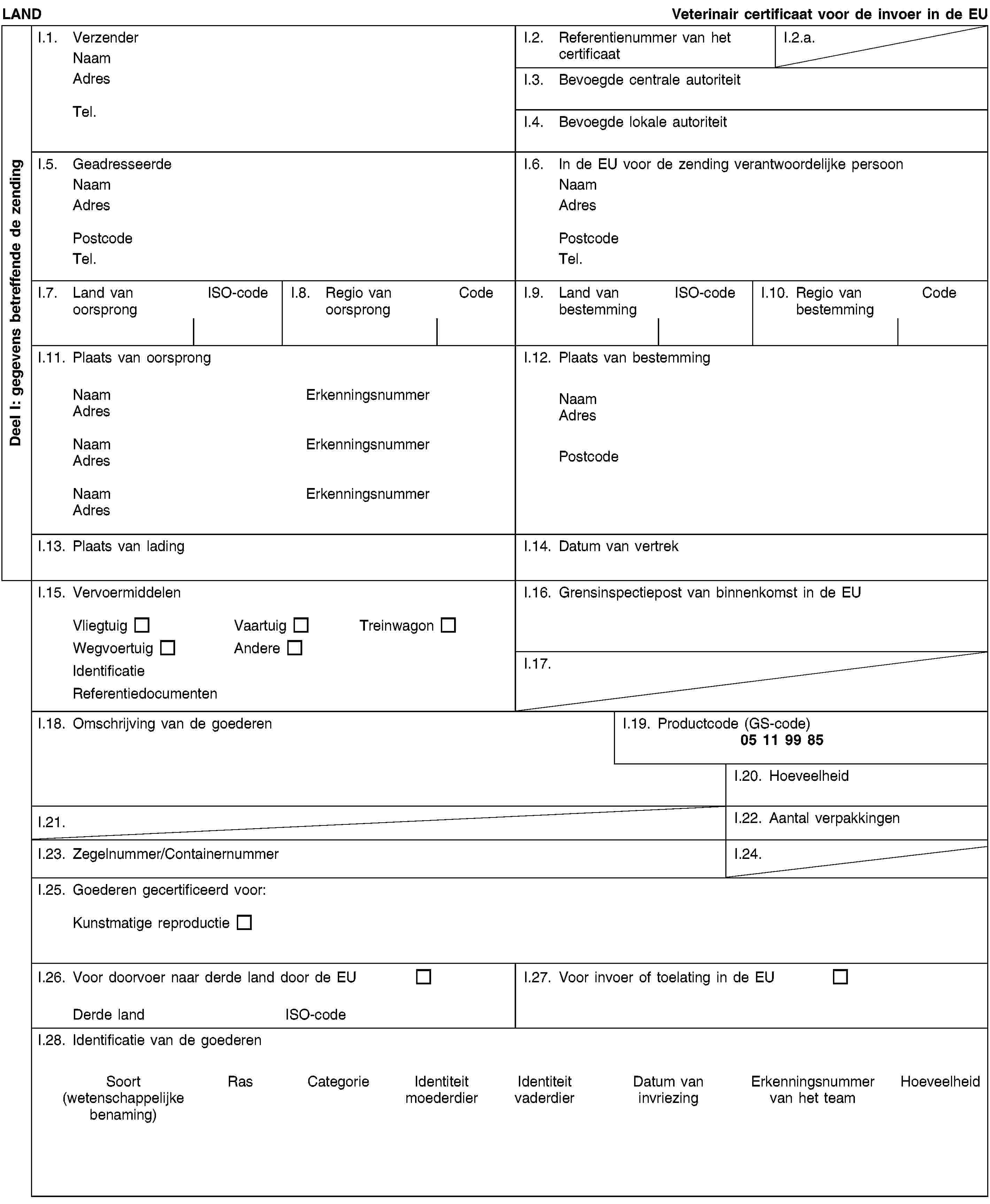 Deel I: gegevens betreffende de zendingLANDVeterinair certificaat voor de invoer in de EUI.1. VerzenderNaamAdresTel.I.2. Referentienummer van het certificaatI.2.a.I.3. Bevoegde centrale autoriteitI.4. Bevoegde lokale autoriteitI.5. GeadresseerdeNaamAdresPostcodeTel.I.6. In de EU voor de zending verantwoordelijke persoonNaamAdresPostcodeTel.I.7. Land van oorsprongISO-codeI.8. Regio van oorsprongCodeI.9. Land van bestemmingISO-codeI.10. Regio van bestemmingCodeI.11. Plaats van oorsprongNaamErkenningsnummerAdresNaamErkenningsnummerAdresNaamErkenningsnummerAdresI.12. Plaats van bestemmingNaamAdresPostcodeI.13. Plaats van ladingI.14. Datum van vertrekI.15. VervoermiddelenVliegtuigVaartuigTreinwagonWegvoertuigAndereIdentificatieReferentiedocumentenI.16. Grensinspectiepost van binnenkomst in de EUI.17.I.18. Omschrijving van de goederenI.19. Productcode (GS-code)05 11 99 85I.20. HoeveelheidI.21.I.22. Aantal verpakkingenI.23. Zegelnummer/ContainernummerI.24.I.25. Goederen gecertificeerd voor:Kunstmatige reproductieI.26. Voor doorvoer naar derde land door de EUDerde landISO-codeI.27. Voor invoer of toelating in de EUI.28. Identificatie van de goederenSoort(wetenschappelijke benaming)RasCategorieIdentiteit moederdierIdentiteit vaderdierDatum van invriezingErkenningsnummer van het teamHoeveelheid