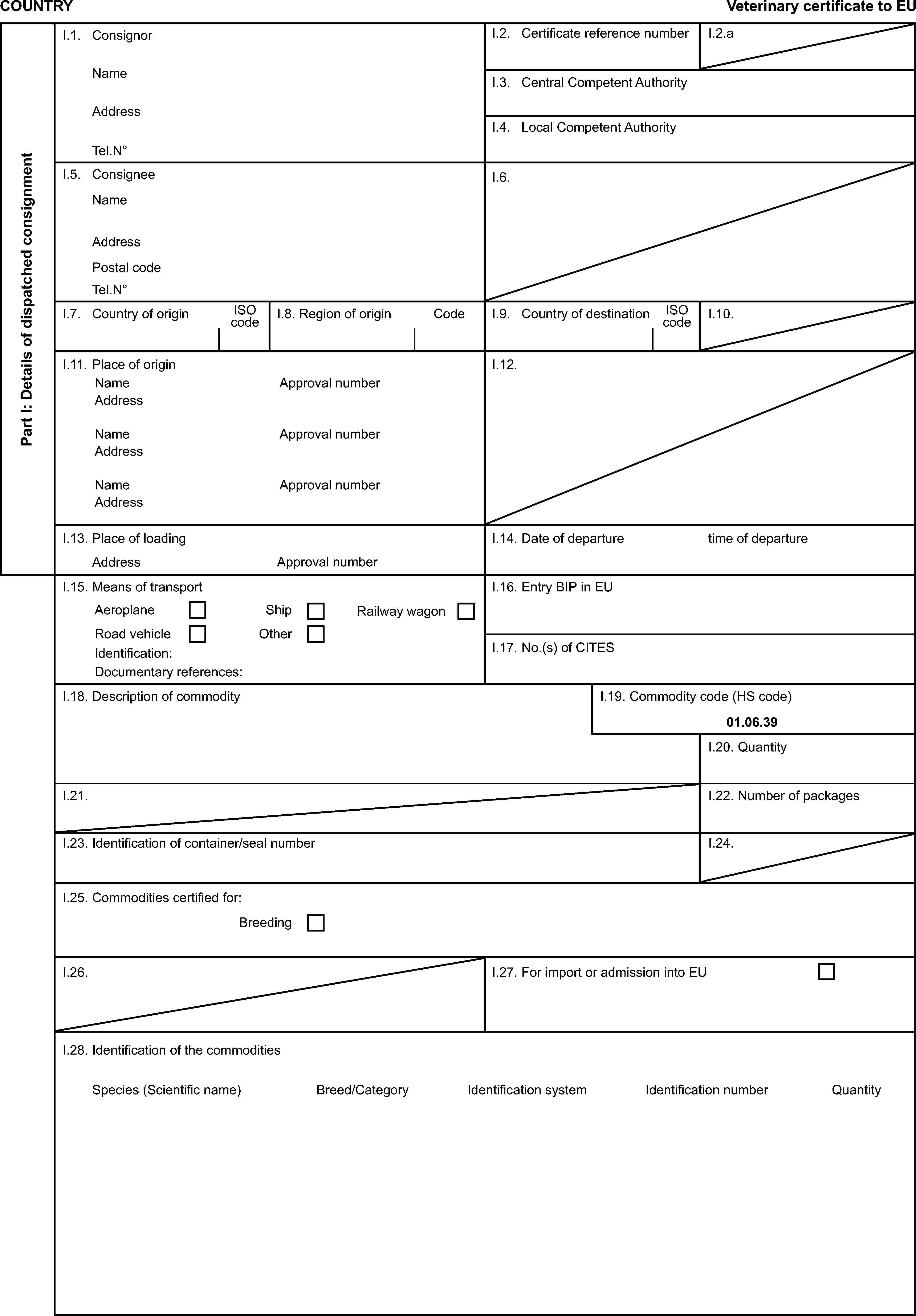 COUNTRYVeterinary certificate to EUPart I: Details of dispatched consignmentI.1. ConsignorI.2. Certificate reference numberI.2.aNameI.3. Central Competent AuthorityAddressI.4. Local Competent AuthorityTel.N°I.5. ConsigneeI.6.NameAddressPostal codeTel.N°I.7. Country of originISO codeI.8. Region of originCodeI.9. Country of destinationISO codeI.10.I.11. Place of originI.12.NameApproval numberAddressNameApproval numberAddressNameApproval numberAddressI.13. Place of loadingI.14. Date of departuretime of departureAddressApproval numberI.15. Means of transportI.16. Entry BIP in EUAeroplaneShipRailway wagonRoad vehicleOtherIdentification:I.17. No.(s) of CITESDocumentary references:I.18. Description of commodityI.19. Commodity code (HS code)01.06.39I.20. QuantityI.21.I.22. Number of packagesI.23. Identification of container/seal numberI.24.I.25. Commodities certified for:BreedingI.26.I.27. For import or admission into EUI.28. Identification of the commoditiesSpecies (Scientific name)Breed/CategoryIdentification systemIdentification numberQuantity