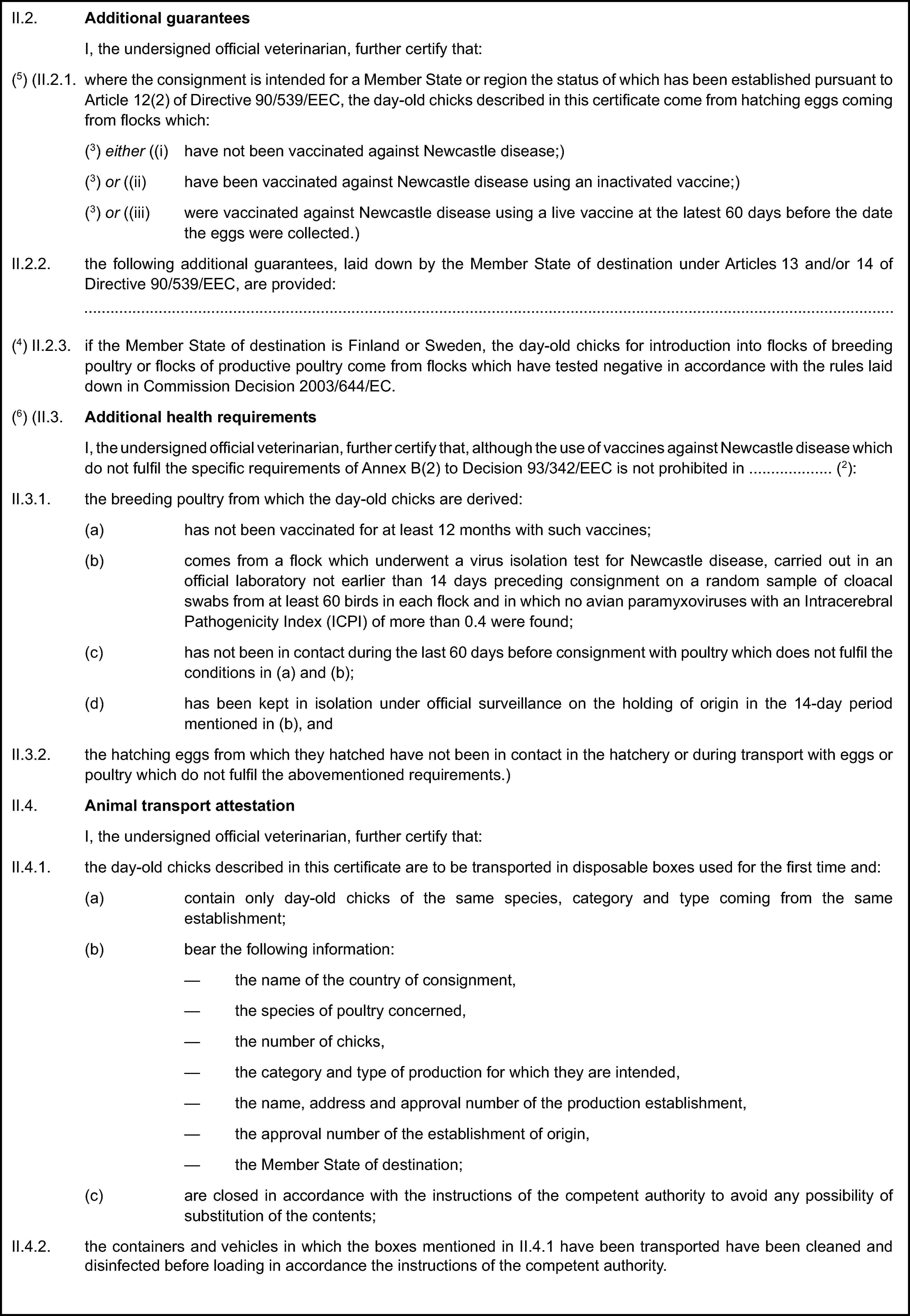 II.2. Additional guaranteesI, the undersigned official veterinarian, further certify that:(5) (II.2.1. where the consignment is intended for a Member State or region the status of which has been established pursuant to Article 12(2) of Directive 90/539/EEC, the day-old chicks described in this certificate come from hatching eggs coming from flocks which:(3) either ((i) have not been vaccinated against Newcastle disease;)(3) or ((ii) have been vaccinated against Newcastle disease using an inactivated vaccine;)(3) or ((iii) were vaccinated against Newcastle disease using a live vaccine at the latest 60 days before the date the eggs were collected.)II.2.2. the following additional guarantees, laid down by the Member State of destination under Articles 13 and/or 14 of Directive 90/539/EEC, are provided:(4) II.2.3. if the Member State of destination is Finland or Sweden, the day-old chicks for introduction into flocks of breeding poultry or flocks of productive poultry come from flocks which have tested negative in accordance with the rules laid down in Commission Decision 2003/644/EC.(6) (II.3. Additional health requirementsI, the undersigned official veterinarian, further certify that, although the use of vaccines against Newcastle disease which do not fulfil the specific requirements of Annex B(2) to Decision 93/342/EEC is not prohibited in … (2):II.3.1. the breeding poultry from which the day-old chicks are derived:(a) has not been vaccinated for at least 12 months with such vaccines;(b) comes from a flock which underwent a virus isolation test for Newcastle disease, carried out in an official laboratory not earlier than 14 days preceding consignment on a random sample of cloacal swabs from at least 60 birds in each flock and in which no avian paramyxoviruses with an Intracerebral Pathogenicity Index (ICPI) of more than 0.4 were found;(c) has not been in contact during the last 60 days before consignment with poultry which does not fulfil the conditions in (a) and (b);(d) has been kept in isolation under official surveillance on the holding of origin in the 14-day period mentioned in (b), andII.3.2. the hatching eggs from which they hatched have not been in contact in the hatchery or during transport with eggs or poultry which do not fulfil the abovementioned requirements.)II.4. Animal transport attestationI, the undersigned official veterinarian, further certify that:II.4.1. the day-old chicks described in this certificate are to be transported in disposable boxes used for the first time and:(a) contain only day-old chicks of the same species, category and type coming from the same establishment;(b) bear the following information:the name of the country of consignment,the species of poultry concerned,the number of chicks,the category and type of production for which they are intended,the name, address and approval number of the production establishment,the approval number of the establishment of origin,the Member State of destination;(c) are closed in accordance with the instructions of the competent authority to avoid any possibility of substitution of the contents;II.4.2. the containers and vehicles in which the boxes mentioned in II.4.1 have been transported have been cleaned and disinfected before loading in accordance the instructions of the competent authority.