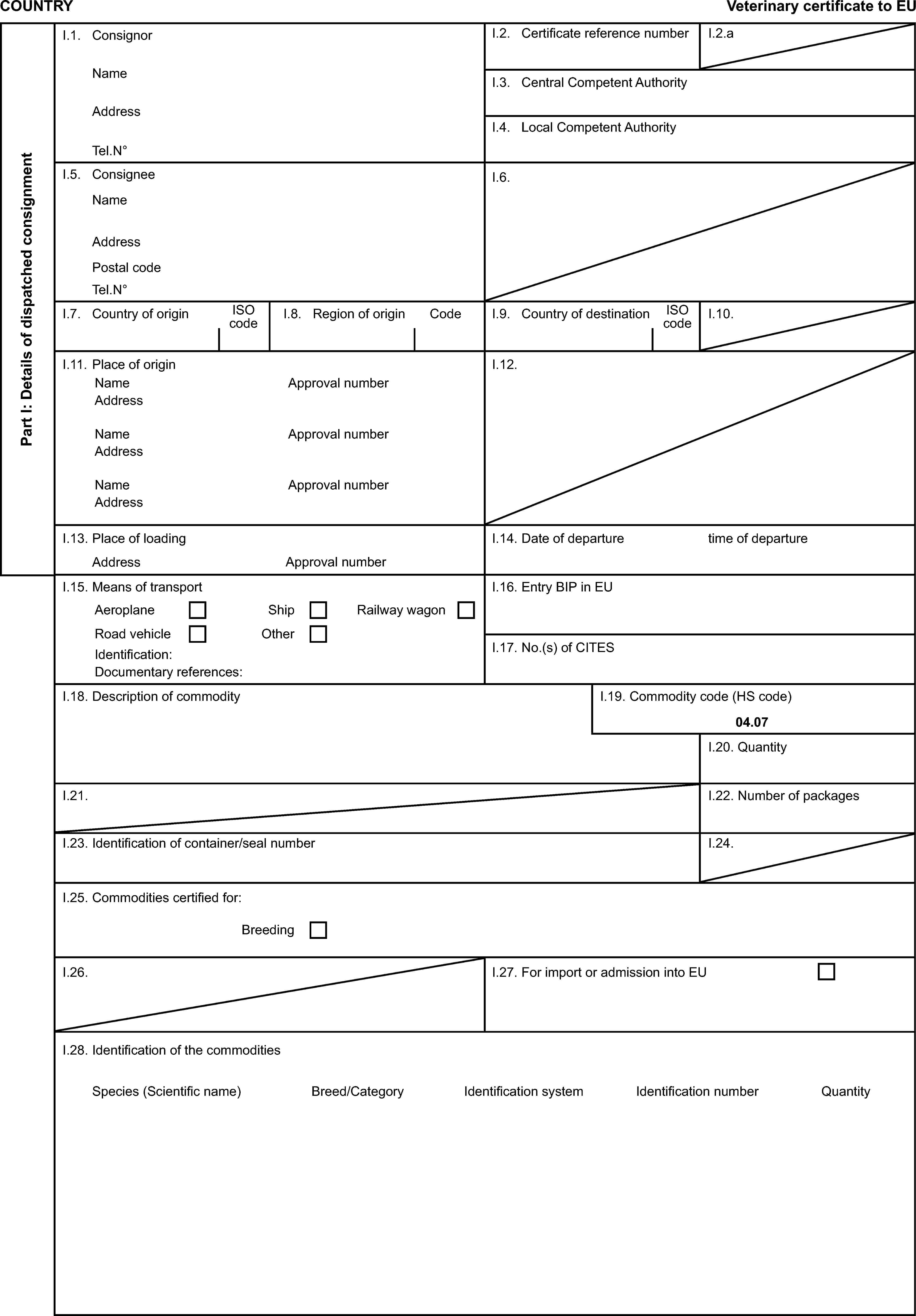 COUNTRYVeterinary certificate to EUPart I: Details of dispatched consignmentI.1. ConsignorI.2. Certificate reference numberI.2.aNameAddressI.3. Central Competent AuthorityTel.N°I.4. Local Competent AuthorityI.5. ConsigneeNameI.6.AddressPostal codeTel.N°I.7. Country of originISO codeI.8. Region of originCodeI.9. Country of destinationISO codeI.10.I.11. Place of originI.12.NameApproval numberAddressNameApproval numberAddressNameApproval numberAddressI.13. Place of loadingI.14. Date of departuretime of departureAddressApproval numberI.15. Means of transportI.16. Entry BIP in EUAeroplaneShipRailway wagonRoad vehicleOtherIdentification:I.17. No.(s) of CITESDocumentary references:I.18. Description of commodityI.19. Commodity code (HS code)04.07I.20. QuantityI.21.I.22. Number of packagesI.23. Identification of container/seal numberI.24.I.25. Commodities certified for:BreedingI.26.I.27. For import or admission into EUI.28. Identification of the commoditiesSpecies (Scientific name)Breed/CategoryIdentification systemIdentification numberQuantity