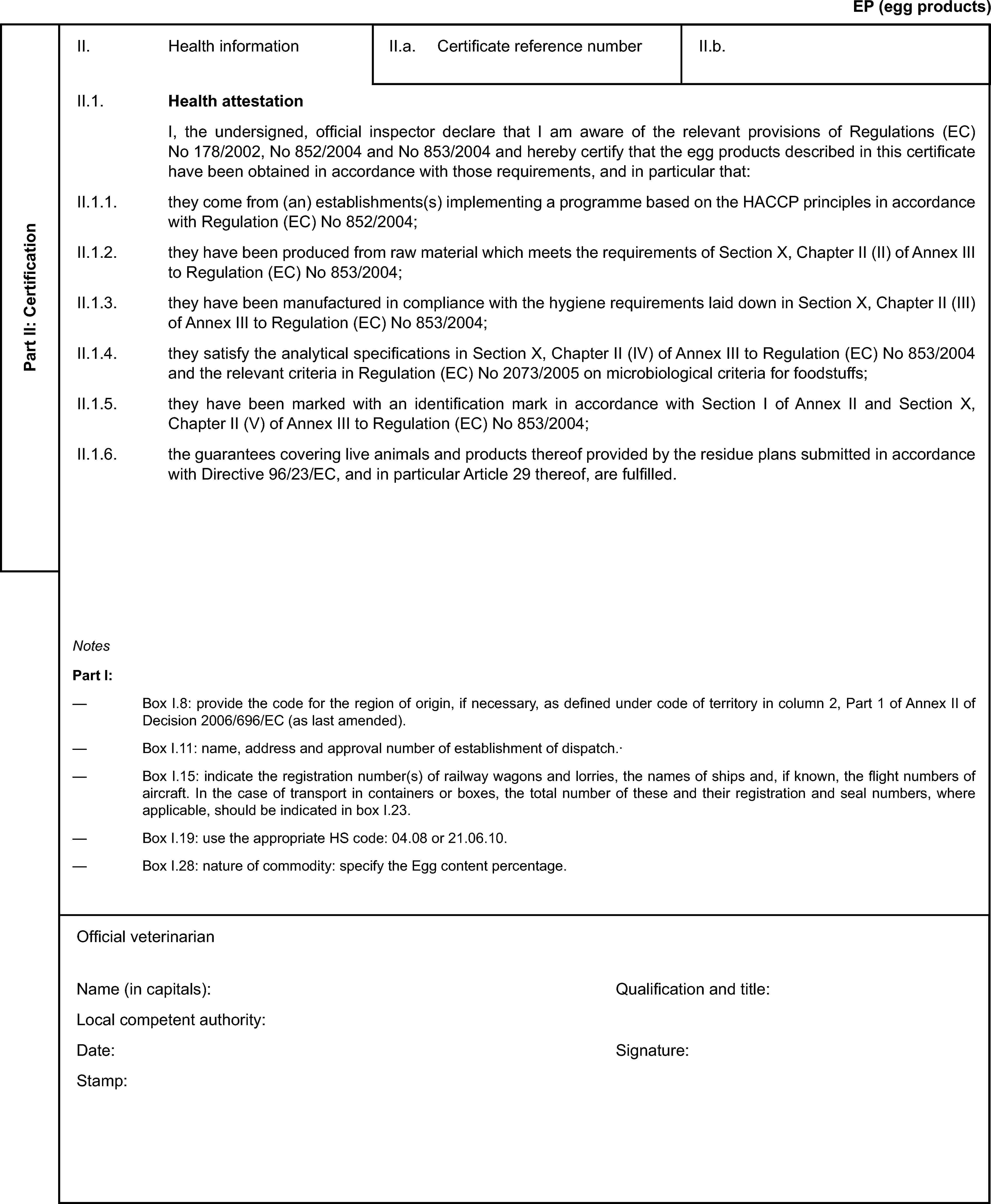 EP (egg products)Part II: CertificationII. Health informationII.a. Certificate reference numberII.b.II.1. Health attestationI, the undersigned, official inspector declare that I am aware of the relevant provisions of Regulations (EC) No 178/2002, No 852/2004 and No 853/2004 and hereby certify that the egg products described in this certificate have been obtained in accordance with those requirements, and in particular that:II.1.1. they come from (an) establishments(s) implementing a programme based on the HACCP principles in accordance with Regulation (EC) No 852/2004;II.1.2. they have been produced from raw material which meets the requirements of Section X, Chapter II (II) of Annex III to Regulation (EC) No 853/2004;II.1.3. they have been manufactured in compliance with the hygiene requirements laid down in Section X, Chapter II (III) of Annex III to Regulation (EC) No 853/2004;II.1.4. they satisfy the analytical specifications in Section X, Chapter II (IV) of Annex III to Regulation (EC) No 853/2004 and the relevant criteria in Regulation (EC) No 2073/2005 on microbiological criteria for foodstuffs;II.1.5. they have been marked with an identification mark in accordance with Section I of Annex II and Section X, Chapter II (V) of Annex III to Regulation (EC) No 853/2004;II.1.6. the guarantees covering live animals and products thereof provided by the residue plans submitted in accordance with Directive 96/23/EC, and in particular Article 29 thereof, are fulfilled.NotesPart I:Box I.8: provide the code for the region of origin, if necessary, as defined under code of territory in column 2, Part 1 of Annex II of Decision 2006/696/EC (as last amended).Box I.11: name, address and approval number of establishment of dispatch.·Box I.15: indicate the registration number(s) of railway wagons and lorries, the names of ships and, if known, the flight numbers of aircraft. In the case of transport in containers or boxes, the total number of these and their registration and seal numbers, where applicable, should be indicated in box I.23.Box I.19: use the appropriate HS code: 04.08 or 21.06.10.Box I.28: nature of commodity: specify the Egg content percentage.Official veterinarianName (in capitals):Local competent authority:Date:Stamp:Qualification and title:Signature: