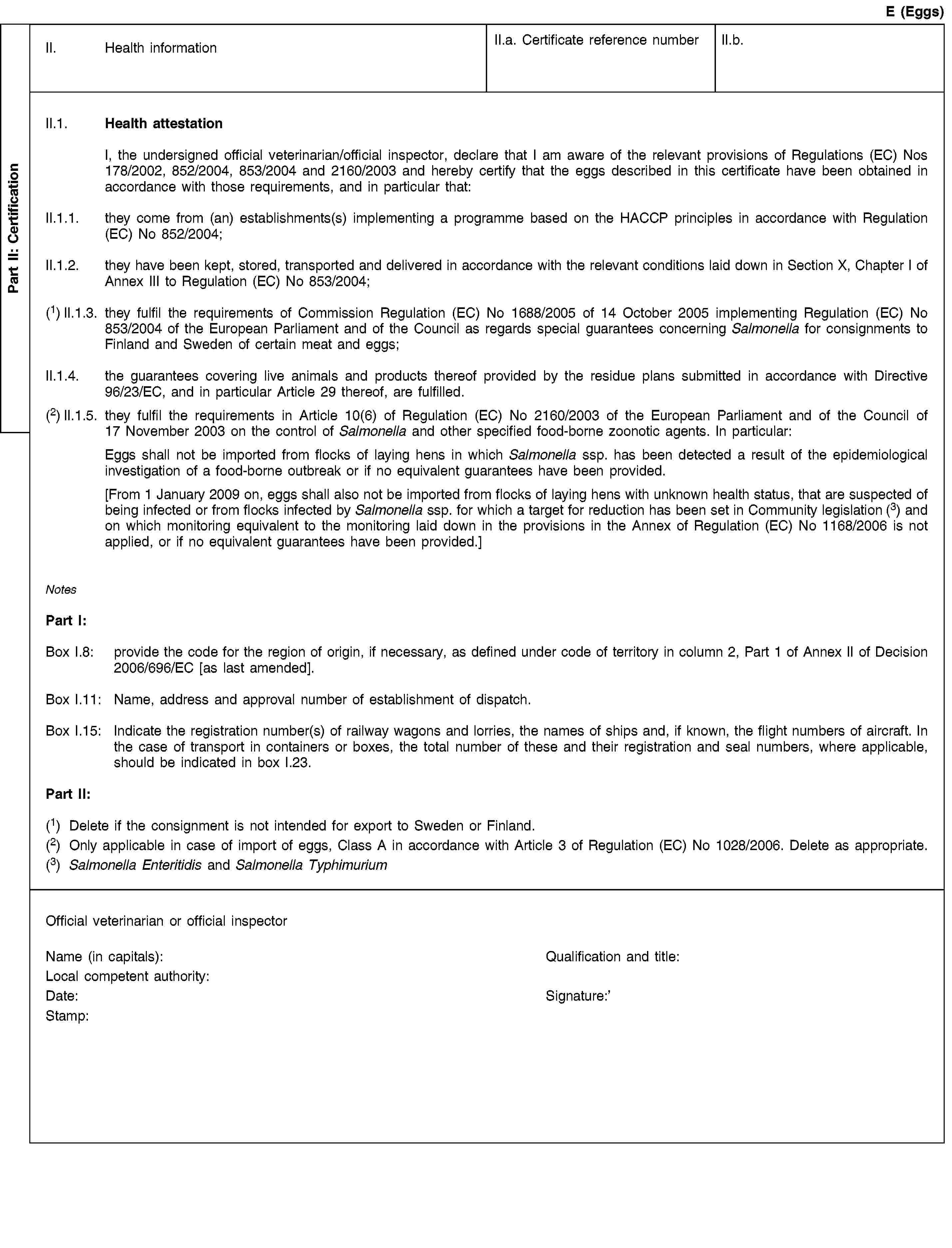 Part II: CertificationE (Eggs)II. Health informationII.a. Certificate reference numberII.b.II.1. Health attestationI, the undersigned official veterinarian/official inspector, declare that I am aware of the relevant provisions of Regulations (EC) Nos 178/2002, 852/2004, 853/2004 and 2160/2003 and hereby certify that the eggs described in this certificate have been obtained in accordance with those requirements, and in particular that:II.1.1. they come from (an) establishments(s) implementing a programme based on the HACCP principles in accordance with Regulation (EC) No 852/2004;II.1.2. they have been kept, stored, transported and delivered in accordance with the relevant conditions laid down in Section X, Chapter I of Annex III to Regulation (EC) No 853/2004;(1) II.1.3. they fulfil the requirements of Commission Regulation (EC) No 1688/2005 of 14 October 2005 implementing Regulation (EC) No 853/2004 of the European Parliament and of the Council as regards special guarantees concerning Salmonella for consignments to Finland and Sweden of certain meat and eggs;II.1.4. the guarantees covering live animals and products thereof provided by the residue plans submitted in accordance with Directive 96/23/EC, and in particular Article 29 thereof, are fulfilled.(2) II.1.5. they fulfil the requirements in Article 10(6) of Regulation (EC) No 2160/2003 of the European Parliament and of the Council of 17 November 2003 on the control of Salmonella and other specified food-borne zoonotic agents. In particular:Eggs shall not be imported from flocks of laying hens in which Salmonella ssp. has been detected a result of the epidemiological investigation of a food-borne outbreak or if no equivalent guarantees have been provided.[From 1 January 2009 on, eggs shall also not be imported from flocks of laying hens with unknown health status, that are suspected of being infected or from flocks infected by Salmonella ssp. for which a target for reduction has been set in Community legislation (3) and on which monitoring equivalent to the monitoring laid down in the provisions in the Annex of Regulation (EC) No 1168/2006 is not applied, or if no equivalent guarantees have been provided.]NotesPart I:Box I.8: provide the code for the region of origin, if necessary, as defined under code of territory in column 2, Part 1 of Annex II of Decision 2006/696/EC [as last amended].Box I.11: Name, address and approval number of establishment of dispatch.Box I.15: Indicate the registration number(s) of railway wagons and lorries, the names of ships and, if known, the flight numbers of aircraft. In the case of transport in containers or boxes, the total number of these and their registration and seal numbers, where applicable, should be indicated in box I.23.Part II:(1) Delete if the consignment is not intended for export to Sweden or Finland.(2) Only applicable in case of import of eggs, Class A in accordance with Article 3 of Regulation (EC) No 1028/2006. Delete as appropriate.(3) Salmonella Enteritidis and Salmonella TyphimuriumOfficial veterinarian or official inspectorName (in capitals):Qualification and title:Local competent authority:Date:Stamp:Signature: