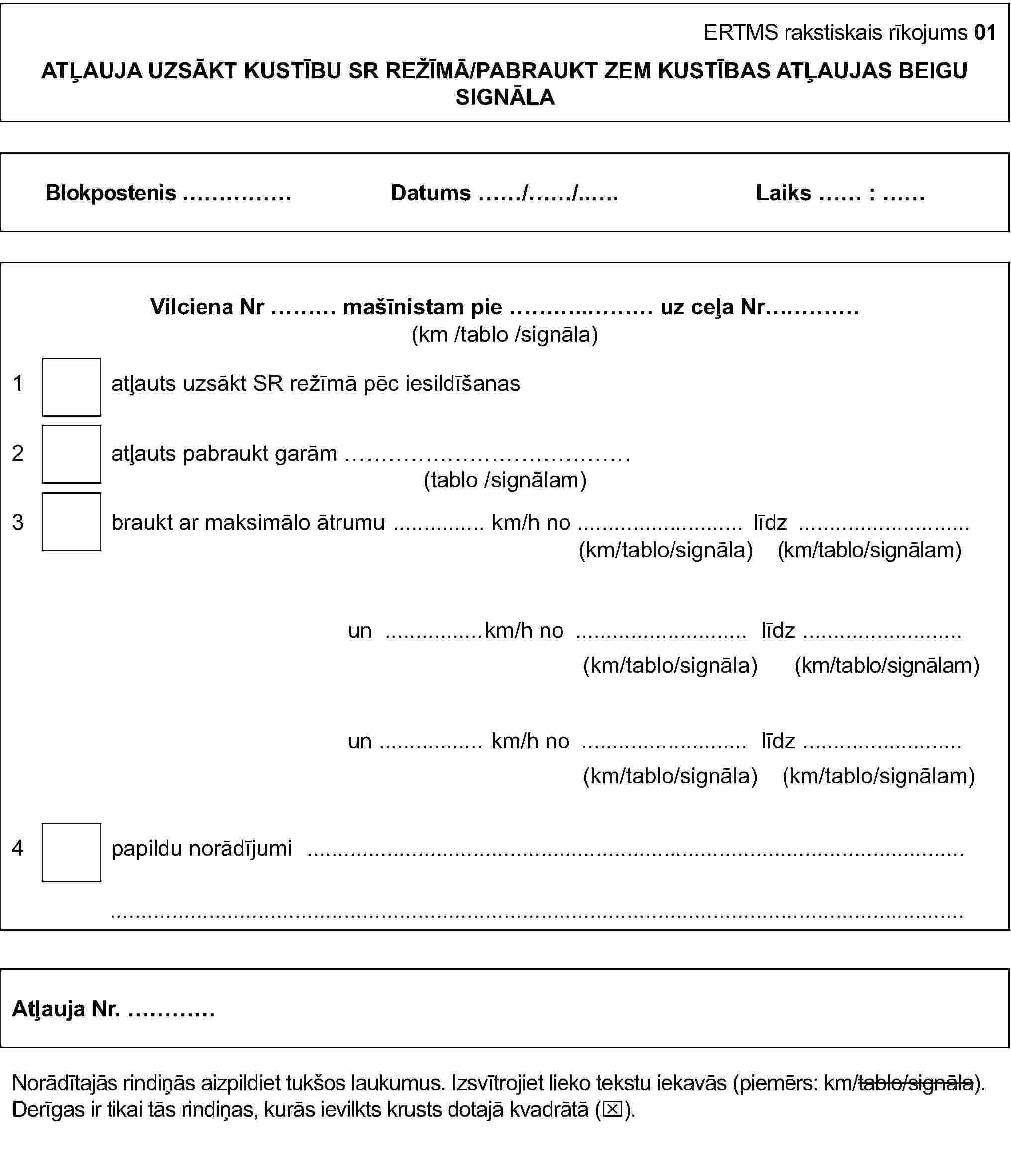 ERTMS rakstiskais rīkojums 01ATĻAUJA UZSĀKT KUSTĪBU SR REŽĪMĀ/PABRAUKT ZEM KUSTĪBAS ATĻAUJAS BEIGU SIGNĀLABlokpostenis …Datums …/…/…Laiks … : …Vilciena Nr … mašīnistam pie … uz ceļa Nr…(km/tablo/signāla)1 atļauts uzsākt SR režīmā pēc iesildīšanas2 atļauts pabraukt garām …(tablo/signālam)3 braukt ar maksimālo ātrumu … km/h no … līdz …(km/tablo/signāla) (km/tablo/signālam)un … km/h no … līdz …(km/tablo/signāla) (km/tablo/signālam)un … km/h no … līdz …(km/tablo/signāla) (km/tablo/signālam)4 papildu norādījumi ……Atļauja Nr. …Norādītajās rindiņās aizpildiet tukšos laukumus. Izsvītrojiet lieko tekstu iekavās (piemērs: km/tablo/signāla).Derīgas ir tikai tās rindiņas, kurās ievilkts krusts dotajā kvadrātā (x).