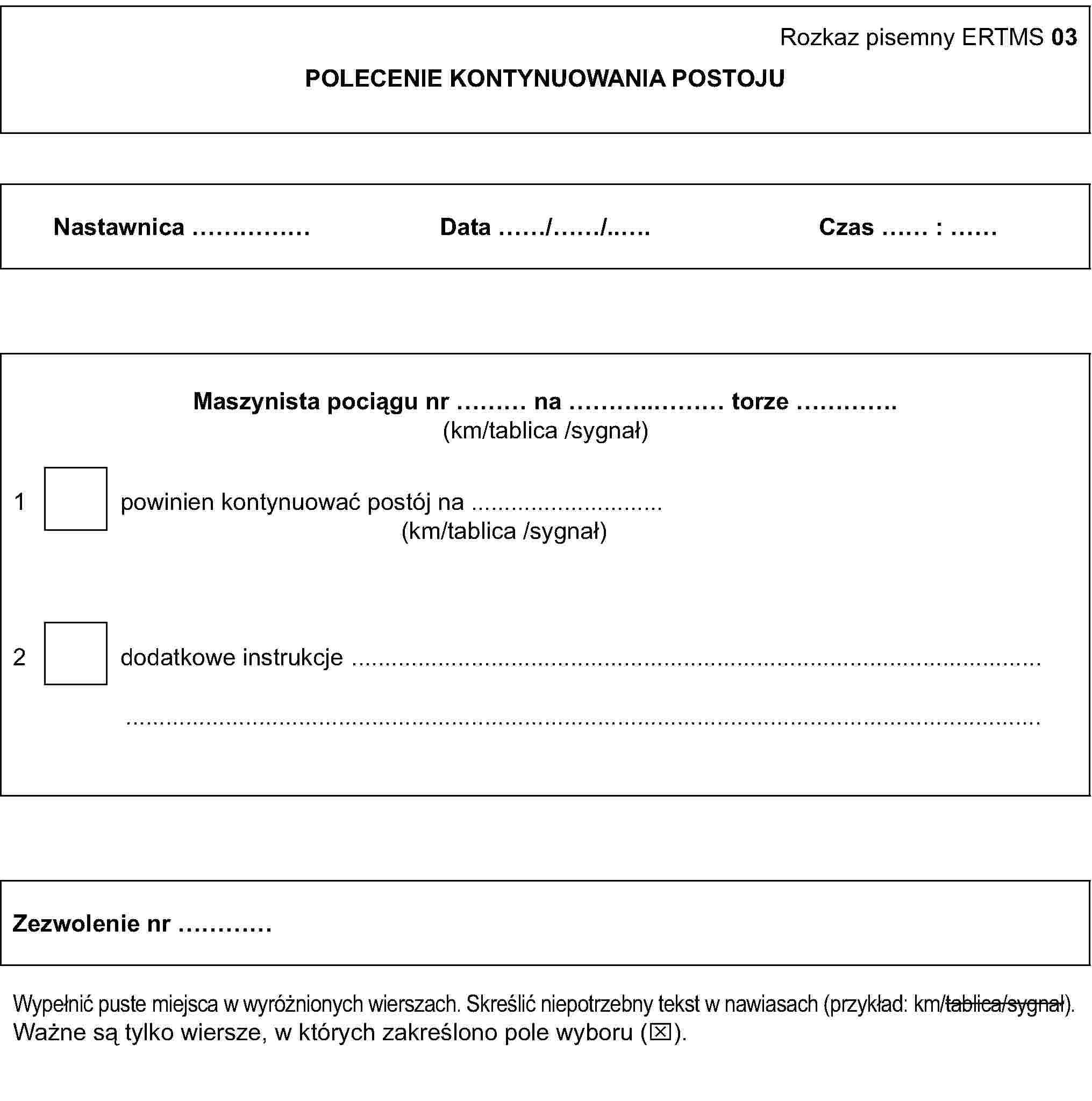 Rozkaz pisemny ERTMS 03POLECENIE KONTYNUOWANIA POSTOJUNastawnica …Data …/…/…Czas … : …Maszynista pociągu nr … na … torze …(km/tablica /sygnał)1 powinien kontynuować postój na …(km/tablica /sygnał)2 dodatkowe instrukcje ……Zezwolenie nr …Wypełnić puste miejsca w wyróżnionych wierszach. Skreślić niepotrzebny tekst w nawiasach (przykład: km/tablica/sygnał).Ważne są tylko wiersze, w których zakreślono pole wyboru (x).