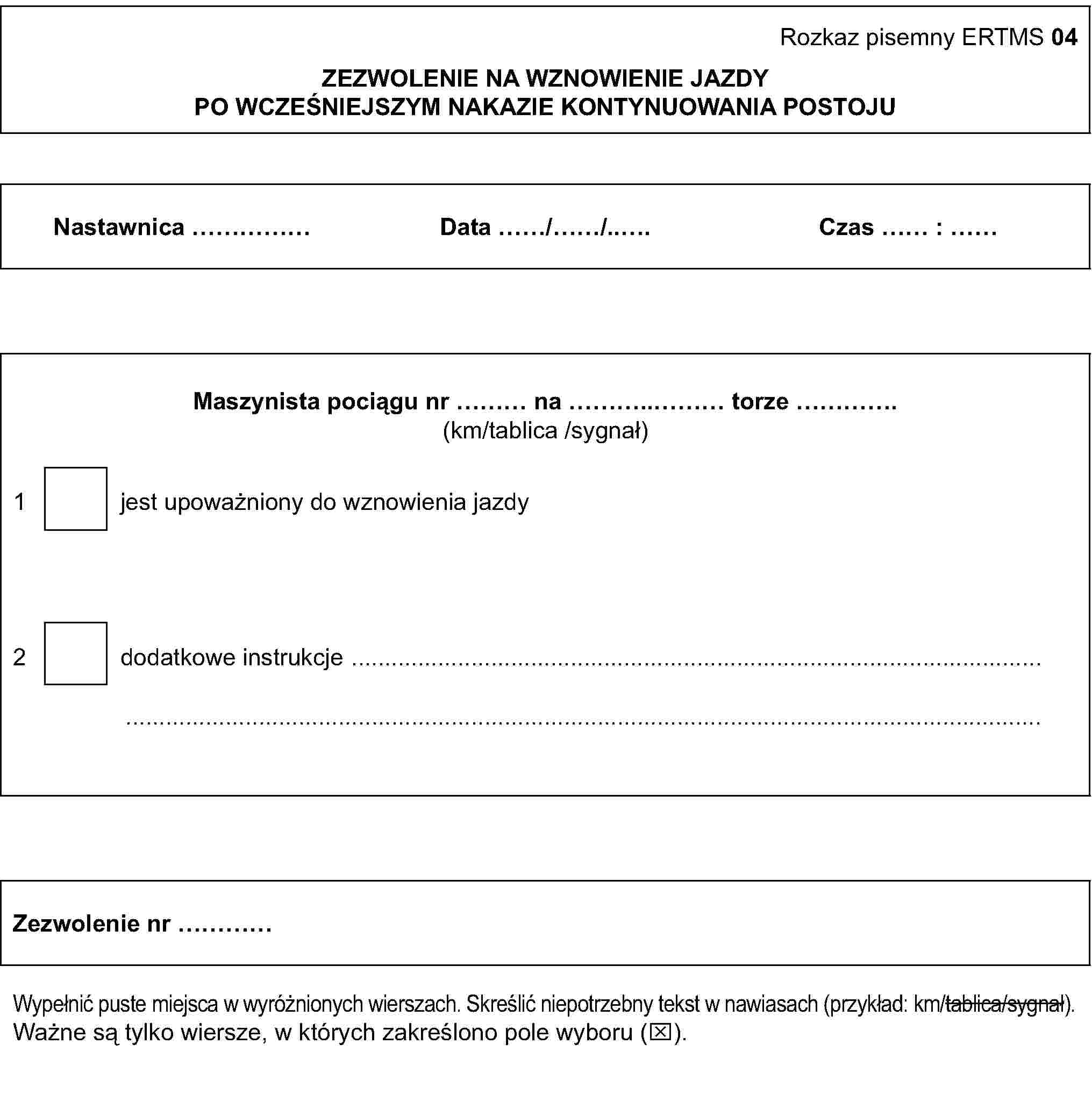 Rozkaz pisemny ERTMS 04ZEZWOLENIE NA WZNOWIENIE JAZDYPO WCZEŚNIEJSZYM NAKAZIE KONTYNUOWANIA POSTOJUNastawnica …Data …/…/…Czas … : …Maszynista pociągu nr … na … torze …(km/tablica /sygnał)1 jest upoważniony do wznowienia jazdy2 dodatkowe instrukcje ……Zezwolenie nr …Wypełnić puste miejsca w wyróżnionych wierszach. Skreślić niepotrzebny tekst w nawiasach (przykład: km/tablica/sygnał).Ważne są tylko wiersze, w których zakreślono pole wyboru (x).