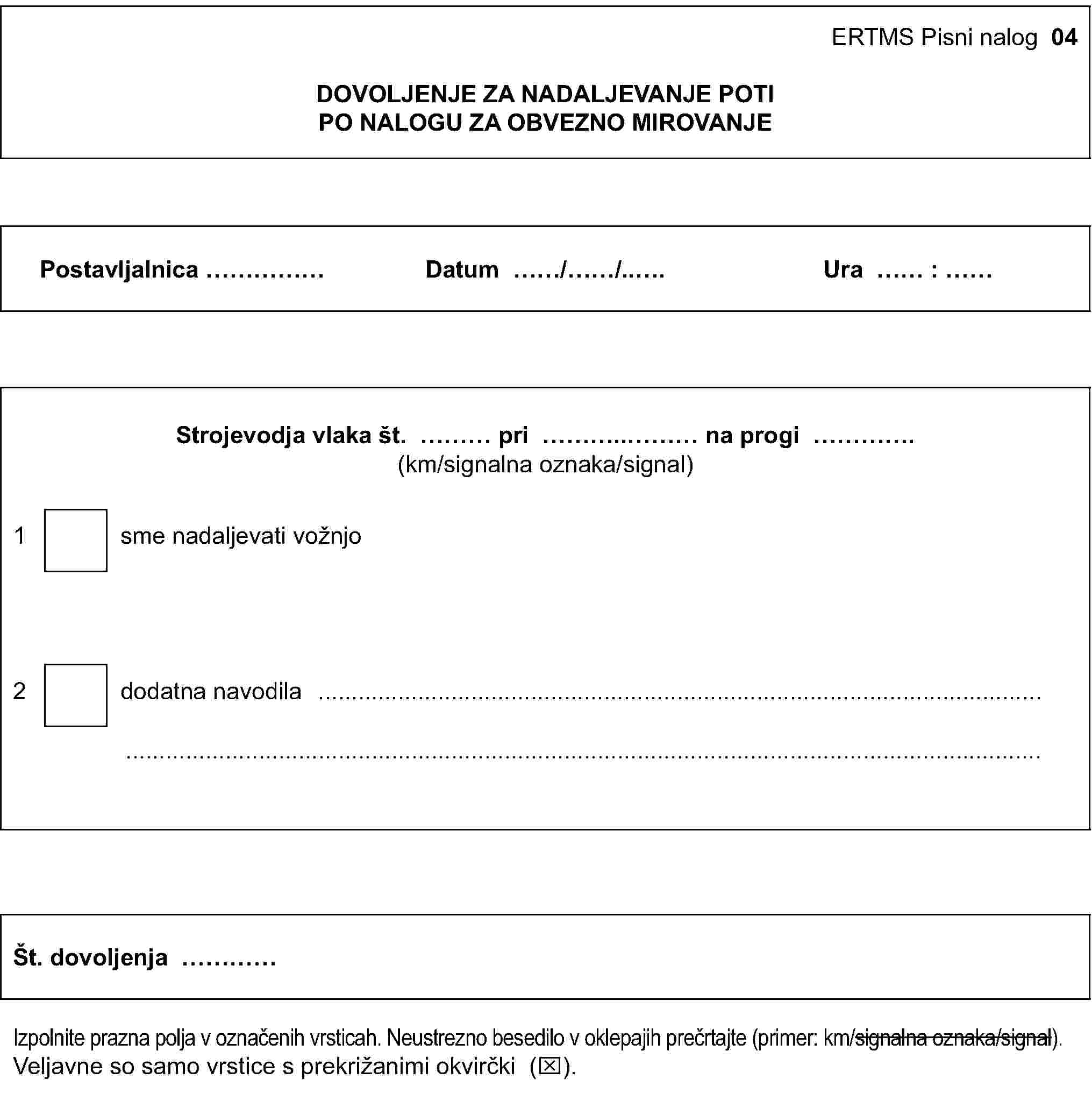 ERTMS Pisni nalog 04DOVOLJENJE ZA NADALJEVANJE POTIPO NALOGU ZA OBVEZNO MIROVANJEPostavljalnica …Datum …/…/…Ura … : …Strojevodja vlaka št. … pri … na progi …(km/signalna oznaka/signal)1 sme nadaljevati vožnjo2 dodatna navodila ……Št. dovoljenja …Izpolnite prazna polja v označenih vrsticah. Neustrezno besedilo v oklepajih prečrtajte (primer: km/signalna oznaka/signal).Veljavne so samo vrstice s prekrižanimi okvirčki (x).