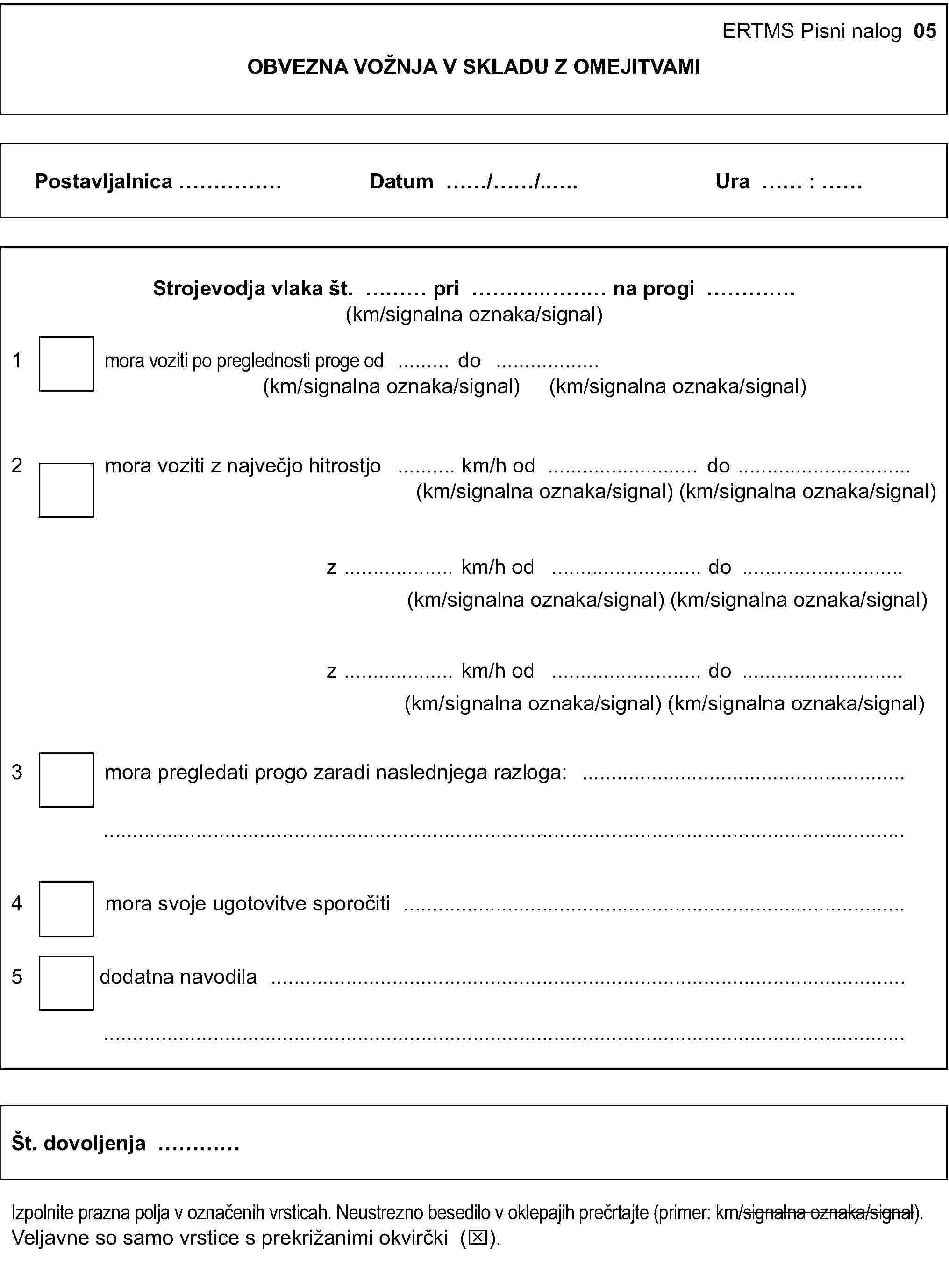 ERTMS Pisni nalog 05OBVEZNA VOŽNJA V SKLADU Z OMEJITVAMIPostavljalnica …Datum …/…/…Ura … : …Strojevodja vlaka št. … pri … na progi …(km/signalna oznaka/signal)1 mora voziti po preglednosti proge od … do …(km/signalna oznaka/signal) (km/signalna oznaka/signal)2 mora voziti z največjo hitrostjo … km/h od … do …(km/signalna oznaka/signal) (km/signalna oznaka/signal)z … km/h od … do …(km/signalna oznaka/signal) (km/signalna oznaka/signal)z … km/h od … do …(km/signalna oznaka/signal) (km/signalna oznaka/signal)3 mora pregledati progo zaradi naslednjega razloga: ……4 mora svoje ugotovitve sporočiti …5 dodatna navodila ……Št. dovoljenja …Izpolnite prazna polja v označenih vrsticah. Neustrezno besedilo v oklepajih prečrtajte (primer: km/signalna oznaka/signal).Veljavne so samo vrstice s prekrižanimi okvirčki (x).