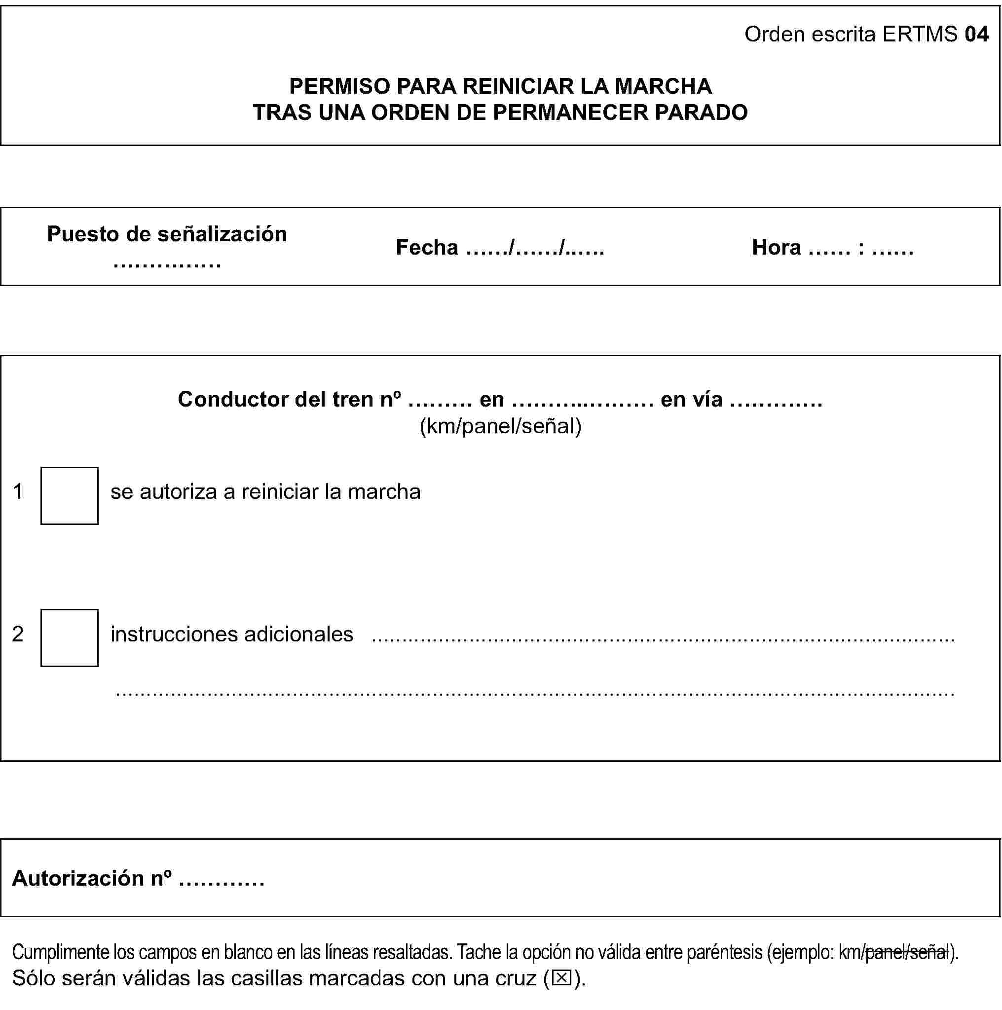 Orden escrita ERTMS 04PERMISO PARA REINICIAR LA MARCHATRAS UNA ORDEN DE PERMANECER PARADOPuesto de señalización … Fecha …/…/… Hora … : …Conductor del tren no … en … en vía …(km/panel/señal)1 se autoriza a reiniciar la marcha2 instrucciones adicionales ……Autorización no …Cumplimente los campos en blanco en las líneas resaltadas. Tache la opción no válida entre paréntesis (ejemplo: km/panel/señal).Sólo serán válidas las casillas marcadas con una cruz (x).