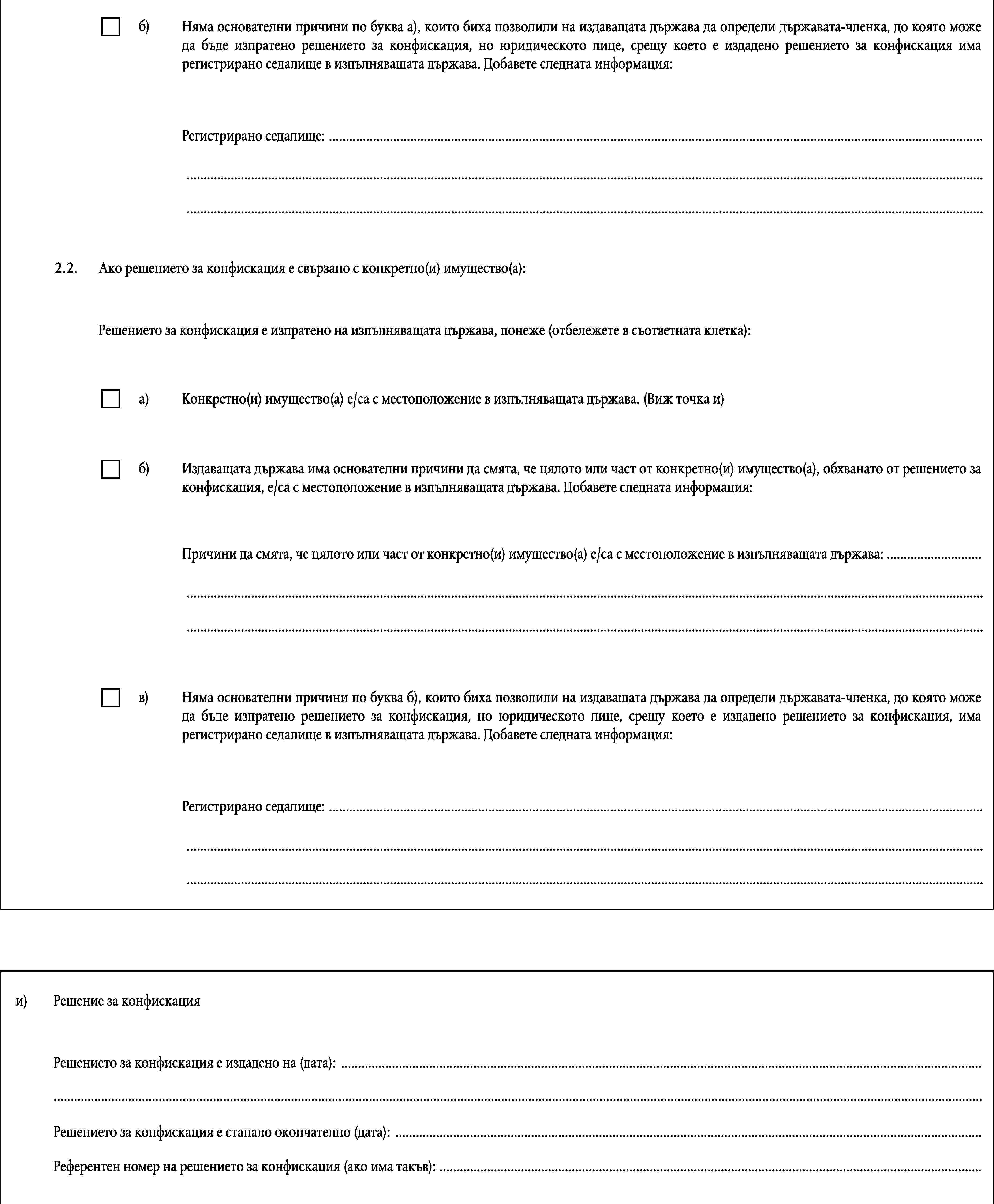 б)Няма основателни причини по буква а), които биха позволили на издаващата държава да определи държавата-членка, до която може да бъде изпратено решението за конфискация, но юридическото лице, срещу което е издадено решението за конфискация има регистрирано седалище в изпълняващата държава. Добавете следната информация:Регистрирано седалище: ………2.2.Ако решението за конфискация е свързано с конкретно(и) имущество(а):Решението за конфискация е изпратено на изпълняващата държава, понеже (отбележете в съответната клетка):a)Конкретно(и) имущество(а) е/са с местоположение в изпълняващата държава. (Виж точка и)б)Издаващата държава има основателни причини да смята, че цялото или част от конкретно(и) имущество(а), обхванато от решението за конфискация, е/са с местоположение в изпълняващата държава. Добавете следната информация:Причини да смята, че цялото или част от конкретно(и) имущество(а) е/са с местоположение в изпълняващата държава: ………в)Няма основателни причини по буква б), които биха позволили на издаващата държава да определи държавата-членка, до която може да бъде изпратено решението за конфискация, но юридическото лице, срещу което е издадено решението за конфискация, има регистрирано седалище в изпълняващата държава. Добавете следната информация:Регистрирано седалище: ………и)Решение за конфискацияРешението за конфискация е издадено на (дата): ……Решението за конфискация е станало окончателно (дата): …Референтен номер на решението за конфискация (ако има такъв): …